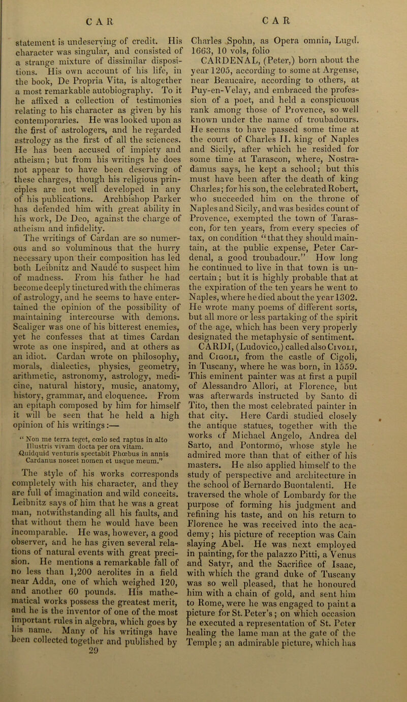 statement is undeserving of credit. His character was singular, and consisted of a strange mixture of dissimilar disposi- tions. His own account of his life, in the book, De Propria Vita, is altogether a most remarkable autobiography. To it he affixed a collection of testimonies relating to his character as given by his contemporaries. He was looked upon as the first of astrologers, and he regarded astrology as the first of all the sciences. He has been accused of impiety and atheism; but from his writings he does not appear to have been deserving of these charges, though his religious prin- ciples are not well developed in any of his publications. Archbishop Parker has defended him with great ability in his work, De Deo, against the charge of atheism and infidelity. The writings of Cardan are so numer- ous and so voluminous that the hurry neeessai'y upon their composition has led both Leibnitz and Naude to suspect him of madness. From his father he had become deeply tinctured with the chimeras of astrology, and he seems to have enter- tained the opinion of the possibility of maintaining intercourse with demons. Scaliger was one of his bitterest enemies, yet he confesses that at times Cardan wrote as one inspired, and at others as an idiot. Cardan wrote on philosophy, morals, dialectics, physics, geometry, arithmetic, astronomy, astrology, medi- cine, natural history, music, anatomy, history, grammar, and eloquence. From an epitaph composed by him for himself it will be seen that he held a high opinion of his writings :— “ Non me terra teget, ccelo sed raptus in alto Illustris vivam docta per ora vitam. Quidquid venturis spectabit Phcebus in annis Cardanus noscet nomen et usque meum.” The style of his works corresponds completely with his character, and they are full of imagination and wild conceits. Leibnitz says of him that he was a great man, notwithstanding all his faults, and that without them he would have been incomparable. He was, however, a good observer, and he has given several rela- tions of natural events with great preci- sion. He mentions a remarkable fall of no less than 1,200 aerolites in a field near Adda, one of which weighed 120, and another 60 pounds. His mathe- matical works possess the greatest merit, and he is the inventor of one of the most important rules in algebra, which goes by his name. Many of his writings have been collected together and published by Charles Spohn, as Opera omnia, Lugd. 1663, 10 vols, folio CAR DEN AL, (Peter,) born about the year 1205, according to some at Argense, near Beaucaire, according to others, at Puy-en-Velay, and embraced the profes- sion of a poet, and held a conspicuous rank among those of Provence, so well known under the name of troubadours. He seems to have passed some time at the court of Charles II. king of Naples and Sicily, after which he resided for some time at Tarascon, where, Nostra- damus says, he kept a school; but this must have been after the death of king Charles; for his son, the celebrated Robert, who succeeded him on the throne of Naples and Sicily, and was besides count of Provence, exempted the town of Taras- con, for ten years, from every species of tax, on condition “that they should main- tain, at the public expense, Peter Car- denal, a good troubadour.” How long he continued to live in that town is un- certain ; but it is highly probable that at the expiration of the ten years he went to Naples, where he died about the year 1302. He wrote many poems of different sorts, but all more or less partaking of the spirit of the age, which has been very properly designated the metaphysic of sentiment. CARDI, (Ludovico,) called also Civoli, and Cigoli, from the castle of Cigoli, in Tuscany, where he was born, in 1559. This eminent painter was at first a pupil of Alessandro Allori, at Florence, but was afterwards instructed by Santo di Tito, then the most celebrated painter in that city. Here Cardi studied closely the antique statues, together with the wrorks of Michael Angelo, Andrea del Sarto, and Pontormo, whose style he admired more than that of either of his masters. He also applied himself to the study of perspective and architecture in the school of Bernardo Buontalenti. He traversed the whole of Lombardy for the purpose of forming his judgment and refining his taste, and on his return to Florence he was received into the aca- demy ; his picture of reception was Cain slaying Abel. He was next employed in painting, for the palazzo Pitti, a Venus and Satyr, and the Sacrifice of Isaac, with which the grand duke of Tuscany was so well pleased, that he honoured him with a chain of gold, and sent him to Rome, were he was engaged to paint a {ficture for St. Peter’s; on which occasion le executed a representation of St. Peter healing the lame man at the gate of the Temple; an admirable picture, which has