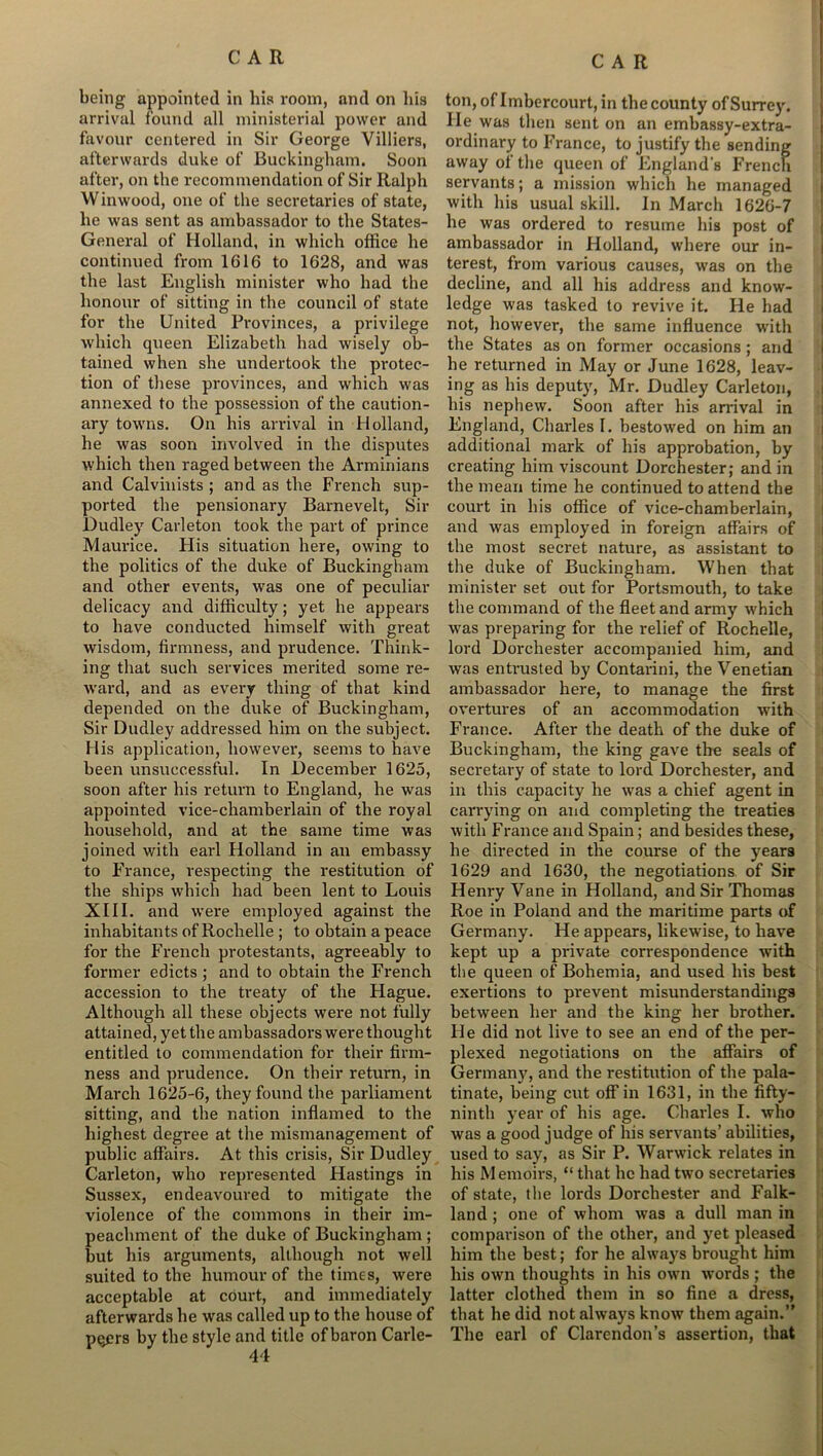 being appointed in his room, and on lus arrival found all ministerial power and favour centered in Sir George Villiers, afterwards duke of Buckingham. Soon after, on the recommendation of Sir Ralph Winwood, one of the secretaries of state, he was sent as ambassador to the States- General of Holland, in which office he continued from 1616 to 1628, and was the last English minister who had the honour of sitting in the council of state for the United Provinces, a privilege which queen Elizabeth had wisely ob- tained when she undertook the protec- tion of these provinces, and which was annexed to the possession of the caution- ary towns. On his arrival in Holland, he was soon involved in the disputes which then raged between the Arminians and Calvinists ; and as the French sup- ported the pensionary Barnevelt, Sir Dudley Carleton took the part of prince Maurice. His situation here, owing to the politics of the duke of Buckingham and other events, was one of peculiar delicacy and difficulty; yet he appears to have conducted himself with great wisdom, firmness, and prudence. Think- ing that such services merited some re- ward, and as every thing of that kind depended on the duke of Buckingham, Sir Dudley addressed him on the subject. His application, however, seems to have been unsuccessful. In December 1625, soon after his return to England, he was appointed vice-chamberlain of the royal household, and at the same time was joined with earl Holland in an embassy to France, respecting the restitution of the ships which had been lent to Louis XIII. and were employed against the inhabitants of Rochelle ; to obtain a peace for the French protestants, agreeably to former edicts ; and to obtain the French accession to the treaty of the Hague. Although all these objects were not fully attained, yet the ambassadors were thought entitled to commendation for their firm- ness and prudence. On their return, in March 1625-6, they found the parliament sitting, and the nation inflamed to the highest degree at the mismanagement of public affairs. At this crisis, Sir Dudley Carleton, who represented Hastings in Sussex, endeavoured to mitigate the violence of the commons in their im- peachment of the duke of Buckingham ; but his arguments, although not well suited to the humour of the times, were acceptable at court, and immediately afterwards he was called up to the house of pqers by the style and title of baron Carle- 44 ton, of Imbercourt, in the county of Surrey. He was then sent on an embassy-extra- ordinary to France, to justify the sending away of the queen of England’s French servants; a mission which he managed with his usual skill. In March 1626-7 he was ordered to resume his post of ambassador in Holland, where our in- terest, from various causes, was on the decline, and all his address and know- ledge was tasked to revive it. He had not, however, the same influence w'ith the States as on former occasions ; and he returned in May or June 1628, leav- ing as his deputy, Mr. Dudley Carleton, his nephew. Soon after his arrival in England, Charles 1. bestowed on him an additional mark of his approbation, by creating him viscount Dorchester; and in the mean time he continued to attend the court in his office of vice-chamberlain, and was employed in foreign affairs of the most secret nature, as assistant to the duke of Buckingham. When that minister set out for Portsmouth, to take the command of the fleet and army which was preparing for the relief of Rochelle, lord Dorchester accompanied him, and was entrusted by Contarini, the Venetian ambassador here, to manage the first overtures of an accommodation with France. After the death of the duke of Buckingham, the king gave the seals of secretary of state to lord Dorchester, and in this capacity he was a chief agent in carrying on and completing the treaties with France and Spain; and besides these, he directed in the course of the years 1629 and 1630, the negotiations of Sir Henry Vane in Holland, and Sir Thomas Roe in Poland and the maritime parts of Germany. He appears, likewise, to have kept up a private correspondence with the queen of Bohemia, and used his best exertions to prevent misunderstandings between her and the king her brother. He did not live to see an end of the per- plexed negotiations on the affairs of Germany, and the restitution of the pala- tinate, being cut off in 1631, in the fifty- ninth year of his age. Charles I. who was a good judge of his servants’ abilities, used to say, as Sir P. Warwick relates in his Memoirs, “ that he had two secretaries of state, the lords Dorchester and Falk- land ; one of whom was a dull man in comparison of the other, and yet pleased him the best; for he always brought him his own thoughts in his own words; the latter clothed them in so fine a dress, that he did not always know them again.” The earl of Clarendon’s assertion, that