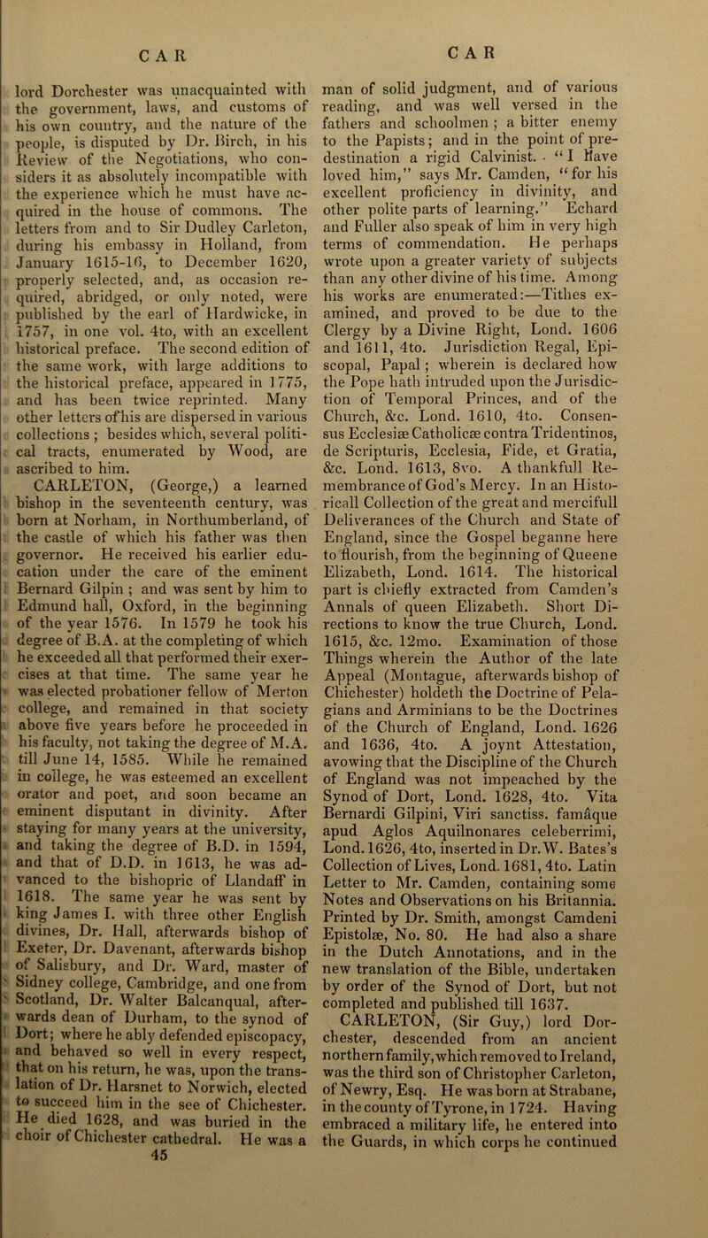 lord Dorchester was unacquainted with the government, laws, and customs of his own country, and the nature of the people, is disputed by Dr. Birch, in his Review of the Negotiations, who con- siders it as absolutely incompatible with the experience which he must have ac- quired in the house of commons. The letters from and to Sir Dudley Carleton, during his embassy in Holland, from January 1G15-1D, to December 1620, properly selected, and, as occasion re- quired, abridged, or only noted, were published by the earl of Hardwicke, in 1757, in one vol. 4to, with an excellent historical preface. The second edition of the same work, with large additions to the historical preface, appeared in 1775, and has been twice reprinted. Many other letters of his are dispersed in various collections ; besides which, several politi- cal tracts, enumerated by Wood, are ascribed to him. CARLETON, (George,) a learned bishop in the seventeenth century, was born at Norham, in Northumberland, of the castle of which his father was then governor. He received his earlier edu- cation under the care of the eminent Bernard Gilpin ; and was sent by him to Edmund hall, Oxford, in the beginning of the year 1576. In 1579 he took his degree of B.A. at the completing of which he exceeded all that performed their exer- cises at that time. The same year he was elected probationer fellow of Merton college, and remained in that society above five years before he proceeded in his faculty, not taking the degree of M.A. till June 14, 1585. While he remained in coilege, he was esteemed an excellent orator and poet, and soon became an eminent disputant in divinity. After staying for many years at the university, and taking the degree of B.D. in 1594, and that of D.D. in 1613, he was ad- vanced to the bishopric of LlandafF in 1618. The same year he was sent by king James I. with three other English divines, Dr. Hall, afterwards bishop of Exeter, Dr. Davenant, afterwards bishop of Salisbury, and Dr. Ward, master of ' Sidney college, Cambridge, and one from Scotland, Dr. Walter Balcanqual, after- wards dean of Durham, to the synod of Dort; where he ably defended episcopacy, and behaved so well in every respect, that on his return, he was, upon the trans- lation of Dr. Harsnet to Norwich, elected to succeed him in the see of Chichester. He died 1628, and was buried in the choir of Chichester cathedral. He was a 45 man of solid judgment, and of various reading, and was well versed in the fathers and schoolmen ; a bitter enemy to the Papists; and in the point of pre- destination a rigid Calvinist. - “ I Have loved him,” says Mr. Camden, “for his excellent proficiency in divinity, and other polite parts of learning.” Echard and Fuller also speak of him in very high terms of commendation. He perhaps wrote upon a greater variety of subjects than any other divine of his time. Among his works are enumerated:—Tithes ex- amined, and proved to be due to the Clergy by a Divine Right, Lond. 1606 and 1611, 4to. Jurisdiction Regal, Epi- scopal, Papal; wherein is declared how the Pope hath intruded upon the Jurisdic- tion of Temporal Princes, and of the Church, &c. Lond. 1610, 4to. Consen- sus Ecclesiee Catholicae contra Tridentinos, de Scripturis, Ecclesia, Fide, et Gratia, &c. Lond. 1613, 8vo. A thankfull Re- membrance of God’s Mercy. In an Histo- rical! Collection of the great and mercifull Deliverances of the Church and State of England, since the Gospel beganne here to flourish, from the beginning of Queene Elizabeth, Lond. 1614. The historical part is chiefly extracted from Camden’s Annals of queen Elizabeth. Short Di- rections to know the true Church, Lond. 1615, &c. 12mo. Examination of those Things wherein the Author of the late Appeal (Montague, afterwards bishop of Chichester) holdetli the Doctrine of Pela- gians and Arminians to be the Doctrines of the Church of England, Lond. 1626 and 1636, 4to. A joynt Attestation, avowing that the Discipline of the Church of England was not impeached by the Synod of Dort, Lond. 1628, 4to. Vita Bernardi Gilpini, Viri sanctiss. famaque apud Agios Aquilnonares celeberrimi, Lond. 1626, 4to, inserted in Dr.W. Bates’s Collection of Lives, Lond. 1681, 4to. Latin Letter to Mr. Camden, containing some Notes and Observations on his Britannia. Printed by Dr. Smith, amongst Camdeni Epistolae, No. 80. He had also a share in the Dutch Annotations, and in the new translation of the Bible, undertaken by order of the Synod of Dort, but not completed and published till 1637. CARLETON, (Sir Guy,) lord Dor- chester, descended from an ancient northern family, which removed to Ireland, was the third son of Christopher Carleton, of Newry, Esq. He was born at Strabane, in the county of Tyrone, in 1724. Having embraced a military life, he entered into the Guards, in which corps he continued