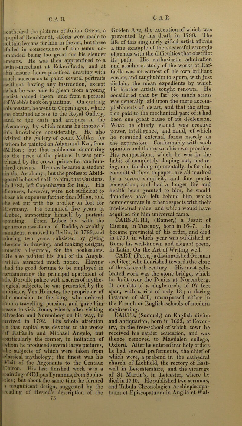 cathedral the pictures of Julian Ovens, a pupil of Rembrandt, efforts were made to obtain lessons for him in the art, but these failed in consequence of the sums de- manded being too great for his slender means. He was then apprenticed to a wine-merchant at Eckernforde, and at bis leisure hours practised drawing with such success as to paint several portraits without having any instruction, except what he was able to glean from a young nrtist named Ipsen, and from a perusal : af Webb’s book on painting. On quitting bis master, he went to Copenhagen, where he obtained access to the Royal Gallery, and to the casts and antiques in the Academy, by which means he improved his knowledge considerably. He also visited the gallery of count Moltke, for whom he painted an Adam and Eve, from Milton ; but that nobleman demurring :o the price of the picture, it was pur- chased by the crown prince for one hun- dred crowns. He now became a student in the Academy ; but the professor Abild- *aard behaved so ill to him, that Carstens, n 1783, left Copenhagen for Italy. His finances, however, were not sufficient to bear his expenses farther than Milan, and he set out with his brother on foot for Germany. He remained five years at Lubec, supporting himself by portrait painting. From Lubec he, with the generous assistance of Rodde, a wealthy amateur, removed to Berlin, in 1788, and during two years subsisted by giving lessons in drawing, and making designs, mostly allegorical, for the booksellers. He also painted his Fall of the Angels, which attracted much notice. Having had the good fortune to be employed in arnamenting the principal apartment of die Dorville palace with a series of mytho- ogical subjects, he was presented by the minister, Von Heinetz, the proprietor of he mansion, to the king, who ordered rim a travelling pension, and gave him eave to visit Rome, where, after visiting Dresden and Nuremberg on his way, he mived in 1792. His whole attention n that capital was devoted to the works if Raffaelle and Michael Angelo, but particularly the former, in imitation of whom he produced several large pictures, he subjects of which were taken from classical mythology; the finest was his Visit of the Argonauts to the Centaur Chiron. His last finished work was a >aintingofCEdipusTyrannus, from Sopho- cles; but about the same time he formed r magnificent design, suggested by the reading of Hesiod’s description of the 75 Golden Age, the execution of which was prevented by his death in 1798. 4 he life of this singularly gifted artist affords a fine example of the successful struggle of genius with the difficulties that obstruct its path. Flis enthusiastic admiration and assiduous study of the works of Raf- faelle was an earnest of his own brilliant career, and taught him to spurn, with just disdain, the mean expedients by which his brother artists sought renown. He considered that by far too much stress was generally laid upon the mere accom- plishments of his art, and that the atten- tion paid to the mechanical part of it had been one great cause of its declension. What he chiefly valued was creative power, intelligence, and mind, of which he regarded external forms merely as the expression. Conformably with such opinions and theory was his own practice. His compositions, which he was in the habit of completely shaping out, matur- ing, and finishing up mentally, before he committed them to paper, are all marked by a severe simplicity and fine poetic conception; and had a longer life and health been granted to him, he would doubtless have left behind him works commensurate in other respects with their intellectual value, and which would have acquired for him universal fame. CARSUGHI, (Rainer,) a Jesuit of Citerne, in Tuscany, born in 1647. He became provincial of his order, and died in 1709, in which year was published at Rome his well-known and elegant poem, in Latin, On the Art of Writing well. CART, (Peter,) a distinguished German architect, who flourished towards the close of the sixteenth century. His most cele- brated work was the stone bridge, which he built over the Penitz at Nuremberg. It consists of a single arch, of 97 feet span, with a rise of only 13 ; a daring instance of skill, unsurpassed either in the French or English schools of modern engineering. CARTE, (Samuel,) an English divine and antiquarian, bom in 1653, at Coven- try, in the free-school of which town lie received his earlier education, and was thence removed to Magdalen college, Oxford. After he entered into holy orders he had several preferments, the chief of which were, a prebend in the cathedral church of Lichfield, the rectory of East- well in Leicestershire, and the vicarage of St. Martin’s, in Leicester, where he died in 1740. He published two sermons, and Tabula Chronologica Archiepiscopa- tuum et Episcopatuum in Anglia ct Wal-
