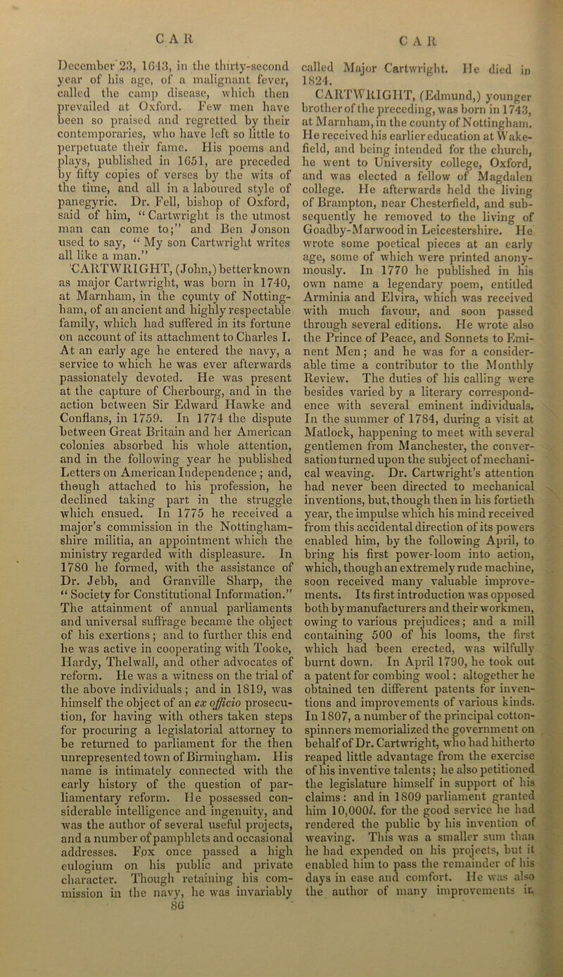 December 23, 1G13, in the thirty-second year of his age, of a malignant fever, called the camp disease, which then prevailed at Oxford. Few men have been so praised and regretted by their contemporaries, who have left so little to perpetuate their fame. His poems and plays, published in 1051, are preceded by fifty copies of verses by the wits of the time, and all in a laboured style of panegyric. Dr. Fell, bishop of Oxford, said of him, “ Cartwright is the utmost man can come to;” and Ben Jonson used to say, “ My son Cartwright writes all like a man.” 'CARTWRIGHT, (John,) better known as major Cartwright, was born in 1740, at Marnham, in the cgunty of Notting- ham, of an ancient and highly respectable family, which had suffered in its fortune on account of its attachment to Charles I. At an early age he entered the navy, a service to which he was ever afterwards passionately devoted. He was present at the capture of Cherbourg, and in the action between Sir Edward Hawke and Conflans, in 1759. In 1774 the dispute between Great Britain and her American colonies absorbed his whole attention, and in the following year he published Letters on American Independence ; and, though attached to his profession, he declined taking part in the struggle which ensued. In 1775 he received a major’s commission in the Nottingham- shire militia, an appointment which the ministry regarded with displeasure. In 1780 he formed, with the assistance of Dr. Jebb, and Granville Sharp, the “ Society for Constitutional Information.” The attainment of annual parliaments and universal suffrage became the object of his exertions ; and to further this end he was active in cooperating with Tooke, Hardy, Thelwall, and other advocates of reform. He was a witness on the trial of the above individuals; and in 1819, was himself the object of an ex officio prosecu- tion, for having with others taken steps for procuring a legislatorial attorney to be returned to parliament for the then unrepresented town of Birmingham. His name is intimately connected with the early history of the question of par- liamentary reform. He possessed con- siderable intelligence and ingenuity, and was the author of several useful projects, and a number of pamphlets and occasional addresses. Fox once passed a high eulogium on his public and private character. Though retaining bis com- mission in the navy, he was invariably 8(i called Major Cartwright. He died in 1824. CARTWRIGHT, (Edmund,) younger brother of the preceding, was born in 1743, at Marnham, in the county of Nottingham. He received his earlier education at Wake- field, and being intended for the church, lie went to University college, Oxford, and was elected a fellow of Magdalen college. He afterwards held the living of Brampton, near Chesterfield, and sub- sequently he removed to the living of Goadby-Marwood in Leicestershire. He wrote some poetical pieces at an early age, some of which were printed anony- mously. In 1770 he published in his own name a legendary poem, entitled Arminia and Elvira, which was received with much favour, and soon passed through several editions. He wrote also the Prince of Peace, and Sonnets to Emi- nent Men; and he wras for a consider- able time a contributor to the Monthly Review. The duties of bis calling were besides varied by a literary correspond- ence with several eminent individuals. In the summer of 1784, during a visit at Matlock, happening to meet vrith several gentlemen from Manchester, the conver- sation turned upon the subject of mechani- cal weaving. Dr. Cartwright’s attention had never been directed to mechanical inventions, but, though then in bis fortieth year, the impulse which his mind received from this accidental direction of its powrers enabled him, by the following April, to bring his first power-loom into action, which, though an extremely rude machine, soon received many valuable improve- ments. Its first introduction was opposed both by manufacturers and their workmen, owdng to various prejudices; and a mill containing 500 of bis looms, the first which had been erected, wras wilfully burnt dowm. In April 1790, he took out a patent for combing wool: altogether he obtained ten different patents for inven- tions and improvements of various kinds. In 1807, a number of the principal cotton- spinners memorialized the government on behalf of Dr. Cartwright, who had hitherto reaped little advantage from the exercise of his inventive talents; he also petitioned the legislature himself in support of bis claims: and in 1809 parliament granted him 10,000/. for the good service he had rendered the public by his invention of weaving. This was a smaller sum than he had expended on his projects, but it enabled him to pass the remainder of his days in ease and comfort. He was also the author of many improvements ir.