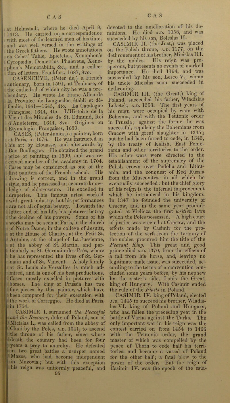 at Helmstadt, where he died April 9, 1(513. He carried on a correspondence with most of the learned men of his time, and was well versed in the writings of the Greek fathers. He wrote annotations on Cebes’ Table, Epictetus, Xenophon’s Cyropaedia, Demetrius Phalereus, Xeno- phon’s Memorabilia, &c., and a collec- tion of letters, Frankfort, 1087, 8vo. CASENEUVE, (Peter de,) a French antiquary, born in 1591, at Toulouse, of the cathedral of which city he was a pre- bendary. He wrote Le Franc-Alleu de la Province de Languedoc etabli et de- fendie, 1641—1645, 4to. La Catalogue Franjaise, 1644, 4to. L’Histoire de la Vie et des Miracles de St. Edmund, Roi d’Angleterre, 1644, 8vo. Origines ou Etymologies Frangaises, 1650. CASES, (Peter James,) a painter, born at Paris, in 1676. He was instructed in his art by Houasse, and afterwards by Bon Boullogne. He obtained the grand prize of painting in 1699, and was re- ceived member of the academy in 1704. Cases may be considered as one of the first painters of the French school. His drawing is correct, and in the grand style, and he possessed an accurate know- ledge of chiar-oscuro. He excelled in draperies. This famous artist worked with great industry, but his performances are not all of equal beauty. Towards the latter end of his life, his pictures betray the decline of his powers. Some of his works may be seen at Paris, in the church of Notre Dame, in the college of Jesuits, at the House of Charity, at the Petit St. Antoine, at the chapel of La Jussienne, at the abbey of St. Martin, and par- ticularly at St. Germain-des-Pres, where he has represented the lives of St. Ger- main and of St. Vincent. A holy family at St. Louis de Versailles is much ad- mired, and is one of his best productions. Cases mostly excelled in pictures with horses. The king of Prussia has two fine pieces by this painter, which have been compared for their execution with the work of Correggio. He died at Paris, in 1754. CASIMIR I. surnamed the Peaceful and the Restorer, duke of Poland, son of I Micislas I., was called from the abbey of Cluni by the Poles, a.d. 1041, to ascend I the throne of his father, since whose death the country had been for four years a prey to anarchy. He defeated in two great battles a usurper named Mazos, who had become independent in Mazovia; but with this exception his reign was uniformly peaceful, and 95 devoted to the amelioration of his do- minions. He died a.d. 1058, and was succeeded by his son, Boleslas II. CASIMIR II. (the Just,) was placed on the Polish throne, a.d. 1177, on the dethronement of his brother, Micislas III. by the nobles. His reign was pro- sperous, but presents no events of marked importance. He died 1194, and was succeeded by his son, Lesco V., whom his uncle Micislas soon succeeded in dethroning. CASIMIR III. (the Great,) king of Poland, succeeded his father, Wladislas Loketek, a.d. 1333. The first years of his reign were occupied by wars with Bohemia, and with the Teutonic order in Prussia; against the former he was successful, repulsing the Bohemians from Cracow with great slaughter in 1345 ; but he had been forced to cede, in 1343, by the treaty of Ivalish, East Pome- rania and other territories to the order. His other wars were dii'ected to the establishment of the supremacy of the Polish crown over Podolia and Lithu- ania, and the conquest of Red Russia from the Muscovites, in all which he eventually succeeded: but the chief glory of his reign is the internal improvement which he introduced in his kingdom. In 1347 he founded the university of Cracow, and in the same year promul- gated at Vielicza the first written laws which the Poles possessed. A high court of justice was erected at Cracow, and the efforts made by Casimir for the pro- tection of the serfs from the tyranny of the nobles, procured him the title of the Peasant King. This great and good prince died a.d. 1370, from the effects of a fall from his horse, and, leaving no legitimate male issue, was succeeded, ac- cording to the terms of a convention con- cluded some years before, by his nephew by the sister’s side, Louis the Great, king of Hungary. With Casimir ended the rule of the Piasts in Poland. CASIMIR IV. king of Poland, elected a.d. 1445 to succeed his brother, Wladis- las VI. king of Poland and Hungary, who had fallen the preceding year in the battle of Varna against the Turks. The only important war in his reign was the contest carried on from 1454 to 1466 with the Teutonic order, the grand master of which was compelled by the peace of Thorn to cede half his terri- tories, and became a vassal of Poland for the other half; a fatal blow to the power of the order. But the reign of Casimir IV. was the epoch of the esta-