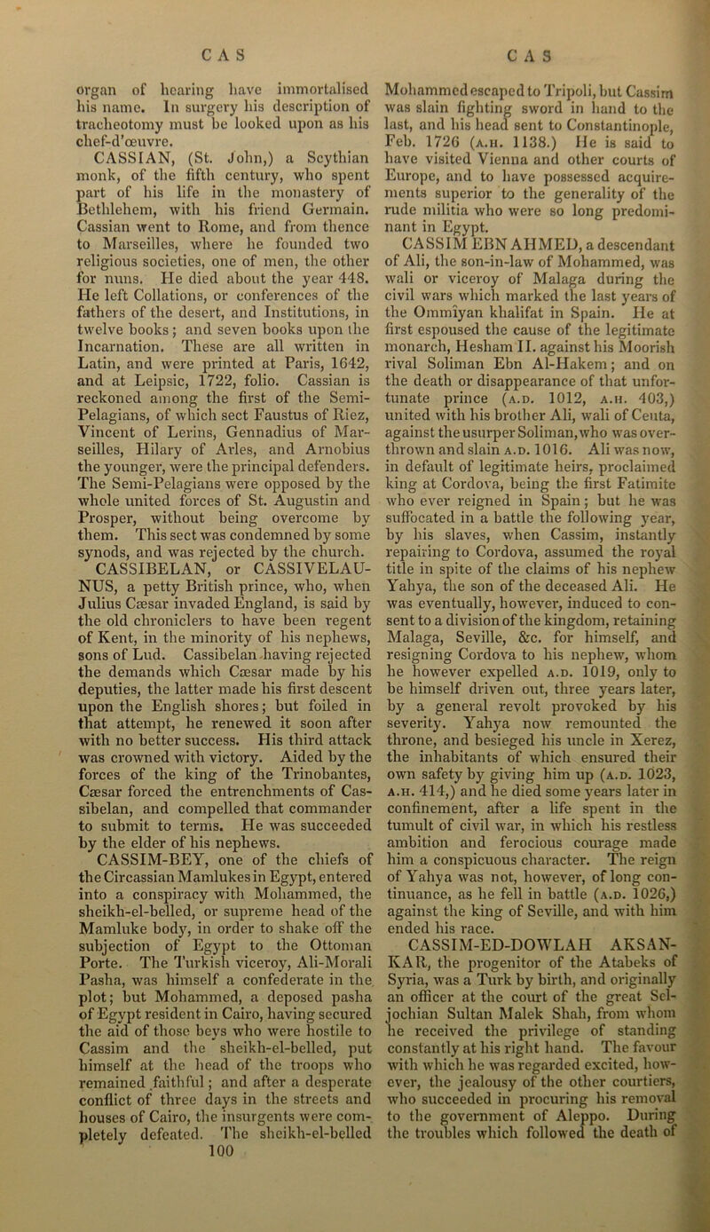 organ of hearing have immortalised his name. In surgery his description of tracheotomy must be looked upon as his pp-rl ’rpnvrp CASS I AN, (St. John,) a Scythian monk, of the fifth century, who spent part of his life in the monastery of Bethlehem, with his friend Germain. Cassian went to Rome, and from thence to Marseilles, where he founded two religious societies, one of men, the other for nuns. He died about the year 448. He left Collations, or conferences of the fathers of the desert, and Institutions, in twelve books; and seven books upon the Incarnation. These are all written in Latin, and were printed at Paris, 1642, and at Leipsic, 1722, folio. Cassian is reckoned among the first of the Semi- Pelagians, of which sect Faustus of Riez, Vincent of Lerins, Gennadius of Mar- seilles, Hilary of Arles, and Arnobius the younger, were the principal defenders. The Semi-Pelagians were opposed by the whole united forces of St. Augustin and Prosper, without being overcome by them. This sect was condemned by some synods, and was rejected by the church. CASSIBELAN, or CASSIVELAU- NUS, a petty British prince, who, when Julius Caesar invaded England, is said by the old chroniclers to have been regent of Kent, in the minority of his nephews, sons of Lud. Cassibelan having rejected the demands which Caesar made by his deputies, the latter made his first descent upon the English shores; but foiled in that attempt, he renewed it soon after with no better success. His third attack was crowned with victory. Aided by the forces of the king of the Trinobantes, Caesar forced the entrenchments of Cas- sibelan, and compelled that commander to submit to terms. He was succeeded by the elder of his nephews. CASSIM-BEY, one of the chiefs of the Circassian Mamlukes in Egypt, entered into a conspiracy with Mohammed, the sheikh-el-belled, or supreme head of the Mamluke body, in order to shake off the subjection of Egypt to the Ottoman Porte. The Turkish viceroy, Ali-Morali Pasha, was himself a confederate in the plot; but Mohammed, a deposed pasha of Egypt resident in Cairo, having secured the aid of those beys who were hostile to Cassim and the sheikh-el-belled, put himself at the head of the troops who remained faithful; and after a desperate conflict of three days in the streets and houses of Cairo, the insurgents were com- pletely defeated. The sheikh-el-belled Mohammed escaped to Tripoli, but Cassim was slain fighting sword in hand to the last, and his head sent to Constantinople, Feb. 1726 (a.h. 1138.) He is said to have visited Vienna and other courts of Europe, and to have possessed acquire- ments superior to the generality of the rude militia who were so long predomi- nant in Egypt. CASSIM EBN AHMED, a descendant of Ali, the son-in-law of Mohammed, was wali or viceroy of Malaga during the civil wars which marked the last years of the Ommiyan khalifat in Spain. He at first espoused the cause of the legitimate monarch, Hesliam II. against his Moorish rival Soliman Ebn Al-Hakem; and on the death or disappearance of that unfor- tunate prince (a.d. 1012, a.h. 403,) united with his brother Ali, wali of Ceuta, against the usurper Soliman, who was over- thrown and slain a.d. 1016. Ali was now, in default of legitimate heirs, proclaimed king at Cordova, being the first Fatimite who ever reigned in Spain; but he was suffocated in a battle the following year, by his slaves, when Cassim, instantly repairing to Cordova, assumed the royal title in spite of the claims of his nephew Yahya, the son of the deceased Ali. He was eventually, howevei', induced to con- sent to a division of the kingdom, retaining Malaga, Seville, &c. for himself, and resigning Cordova to his nephew, whom he however expelled a.d. 1019, only to be himself driven out, three years later, by a general revolt provoked by his severity. Yahya now remounted the throne, and besieged his uncle in Xerez, the inhabitants of which ensured their own safety by giving him up (a.d. 1023, a.h. 414,) and he died some years later in confinement, after a life spent in the tumult of civil war, in which his restless ambition and ferocious courage made him a conspicuous character. The reign of Yahya was not, however, of long con- tinuance, as he fell in battle (a.d. 1026,) against the king of Seville, and with him ended his race. CASSIM-ED-DOWLAH AKSAN- KAR, the progenitor of the Atabeks of Syria, was a Turk by birth, and originally an officer at the court of the great Sel- jochian Sultan Malek Shah, from whom he received the privilege of standing constantly at his right hand. The favour with which he was regarded excited, how- ever, the jealousy of the other courtiers, who succeeded in procuring his removal to the government of Aleppo. During the troubles which followed the death of