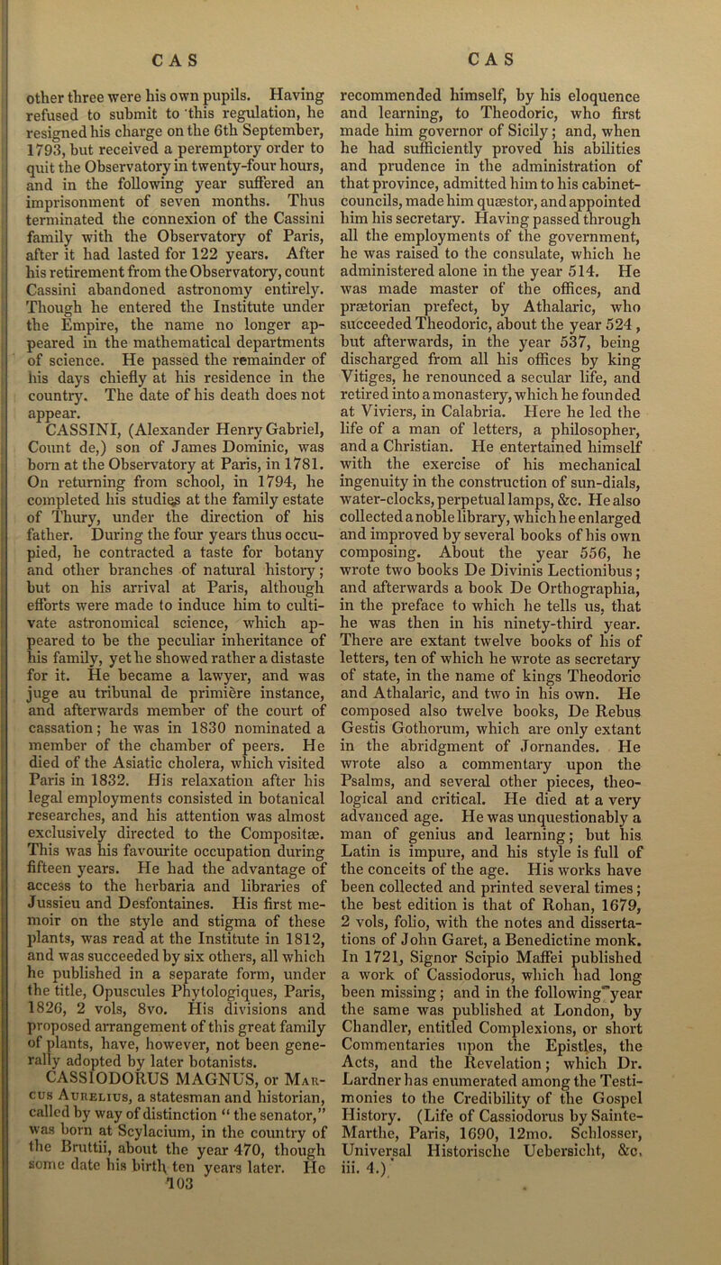 other three were his own pupils. Having refused to submit to this regulation, he resigned his charge on the 6th September, 1793, but received a peremptory order to quit the Observatory in twenty-four hours, and in the following year suffered an imprisonment of seven months. Thus terminated the connexion of the Cassini family with the Observatory of Paris, after it had lasted for 122 years. After his retirement from the Observatory, count Cassini abandoned astronomy entirely. Though he entered the Institute under the Empire, the name no longer ap- peared in the mathematical departments of science. He passed the remainder of his days chiefly at his residence in the country. The date of his death does not appear. CASSINI, (Alexander Henry Gabriel, Count de,) son of James Dominic, was born at the Observatory at Paris, in 1781. On returning from school, in 1794, he completed his studies at the family estate of Thury, under the direction of his father. During the four years thus occu- pied, he contracted a taste for botany and other branches of natural history; but on his arrival at Paris, although efforts were made to induce him to culti- vate astronomical science, which ap- peared to be the peculiar inheritance of his family, yet he showed rather a distaste for it. He became a lawyer, and was juge au tribunal de primiere instance, and afterwards member of the court of cassation; he was in 1830 nominated a member of the chamber of peers. He died of the Asiatic cholera, which visited Paris in 1832. His relaxation after his legal employments consisted in botanical researches, and his attention was almost exclusively directed to the Composite. This was his favourite occupation during fifteen years. He had the advantage of access to the herbaria and libraries of Jussieu and Desfontaines. His first me- moir on the style and stigma of these plants, was read at the Institute in 1812, and was succeeded by six others, all which he published in a separate form, under the title, Opuscules Phytologiques, Paris, 1826, 2 vols, 8vo. His divisions and proposed arrangement of this great family of plants, have, however, not been gene- rally adopted by later botanists. CASSIODORUS MAGNUS, or Mar- cus Aurelius, a statesman and historian, called by way of distinction “ the senator,” was born at Scylacium, in the country of the Bruttii, about the year 470, though some date his birth ten years later. He recommended himself, by his eloquence and learning, to Theodoric, who first made him governor of Sicily; and, when he had sufficiently proved his abilities and prudence in the administration of that province, admitted him to his cabinet- councils, made him quaestor, and appointed him his secretary. Having passed through all the employments of the government, he was raised to the consulate, which he administered alone in the year 514. He was made master of the offices, and praetorian prefect, by Athalaric, who succeeded Theodoric, about the year 524 , but afterwards, in the year 537, being discharged from all his offices by king Vitiges, he renounced a secular life, and retired into a monastery, which he foun ded at Viviers, in Calabria. Here he led the life of a man of letters, a philosopher, and a Christian. He entertained himself with the exercise of his mechanical ingenuity in the construction of sun-dials, water-clocks, perpetual lamps, &c. He also collected a noble library, which he enlarged and improved by several books of his own composing. About the year 556, he wrote two hooks De Divinis Lectionibus; and afterwards a book De Orthographia, in the preface to which he tells us, that he was then in his ninety-third year. There are extant twelve hooks of his of letters, ten of which he wrote as secretary of state, in the name of kings Theodoric and Athalaric, and two in his own. He composed also twelve books, De Rebus Gestis Gothorum, which are only extant in the abridgment of Jornandes. He wrote also a commentary upon the Psalms, and several other pieces, theo- logical and critical. He died at a very advanced age. He was unquestionably a man of genius and learning; but his Latin is impure, and his style is full of the conceits of the age. His works have been collected and printed several times; the best edition is that of Rohan, 1679, 2 vols, folio, with the notes and disserta- tions of John Garet, a Benedictine monk. In 1721, Signor Scipio Maffei published a work of Cassiodorus, which had long been missing; and in the following^year the same was published at London, by Chandler, entitled Complexions, or short Commentaries upon the Epistles, the Acts, and the Revelation; which Dr. Lardner has enumerated among the Testi- monies to the Credibility of the Gospel History. (Life of Cassiodorus by Sainte- Marthe, Paris, 1690, 12mo. Schlosser, Universal Historisclie Uebersicht, &c, iii. 4.)'