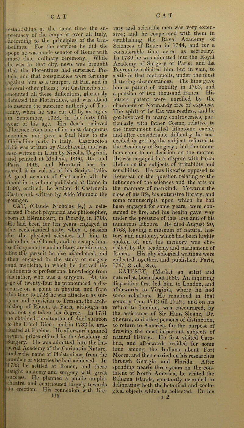 establishing at the same time the su- premacy of the emperor over all Italy, according to the principles of the Ghi- bellines. For the services he did the pope he was made senator of Rome with more than ordinary ceremony. While he was in that city, news was brought that the Florentines had surprised Pis- toja, and that conspiracies were forming against him as a usurper, at Pisa and in several other places; but Castruccio sur- mounted all these difficulties, gloriously lefeated the Florentines, and was about :o assume the supreme authority of Tus- cany, when he was cut off by an ague, in September, 1328, in the forty-fifth year of his age. His death relieved Florence from one of its most dangerous enemies, and gave a fatal blow to the Ghibelline party in Italy. Castruccio’s Life was written by Machiavelli, and was flso written in Latin by Nicolas Tegrimi, and printed at Modena, 1496, 4to, and Paris, 1446, and Muratori has in- serted it in vol. xi. of his Script. Italic. A good account of Castruccio will be found in a volume published at Rome in 1590, entitled, Le Attioni di Castruccio Castracani, written by Aldo Manuzio the younger. CAT, (Claude Nicholas le,) a cele- brated French physician and philosopher, born at Blerancourt, in Picardy, in 1700. He had been for ten years engaged in the ecclesiastical state, when a passion for the physical sciences led him to abandon the Church, and to occupy him- self in geometry and military architecture. But this pursuit he also abandoned, and then engaged in the study of surgery . and medicine, in which he derived the udiments of professional knowledge from bis father, who was a surgeon. At the , ige of twenty-four he pronounced a dis- burse on a point in physics, and from his time to 1728 he was attached as sur- geon and physician to Tressan, the arch- fishop of Rouen, at Paris, although he lad not yet taken his degree. In 1731 le obtained the situation of chief surgeon o the Hotel Dieu; and in 1732 he gra- luated at Rheims. He afterwards gained several prizes offered by the Academy of Surgery. He was admitted into the Im- perial Academy of the Curious in Nature, inder the name of Pleistonicus, from the lumber of victories he had achieved. In 1733 he settled at Rouen, and there :aught anatomy and surgery with great success. He planned a public amphi- theatre, and contributed largely towards ts erection. Ilis connexion with lite- 115 rary and scientific men was very exten- sive; and he cooperated with them in establishing the Royal Academy of Sciences of Rouen in 1744, and for a considerable time acted as secretary. In 1739 he was admitted into the Royal Academy of Surgery of Paris; and La Peyronnie solicited him, but in vain, to settle in that metropolis, under the most flattering circumstances. The king gave him a patent of nobility in 1762, and a pension of two thousand francs. His letters patent were enrolled by the chambers of Normandy free of expense. The spirit of Le Cat was restless, and he got involved in many controversies, par- ticularly with father Cosme, relative to the instrument called lithotome cache, and after considerable difficulty, he suc- ceeded in getting the subject referred to the Academy of Surgery ; but the mem- bers came to no decision on the matter. He was engaged in a dispute with baron Haller on the subjects of irritability and sensibility. He was likewise opposed to Rousseau on the question relating to the influence of the sciences and the arts on the manners of mankind. Towards the close of his life, his extensive library, and some manuscripts upon which he had been engaged for some years, were con- sumed by fire, and his health gave way under the pressure of this loss and of his numerous labours. He died August 20, 1768, leaving a museum of natural his- tory and anatomy, which has been highly spoken of, and his memory was che- rished by the academy and parliament of Rouen. His physiological writings were collected together, and published, Paris, 1767, 3 vols, 8vo. CATESBY, (Mark,) an artist and naturalist, born about 1680. An inquiring disposition first led him to London, and afterwards to Virginia, where he had some relations. He remained in that country from 1712 till 1719 ; and on his return to London, was encouraged, by the assistance of Sir Hans Sloane, Dr. Sherard, and other persons of distinction, to return to America, for the purpose of drawing the most important subjects of natural history. He first visited Caro- lina, and afterwards resided for some time among the Indians about Fort Moore, and then carried on his researches through Georgia and Florida. After spending nearly three years on the con- tinent of North America, he visited the Bahama islands, constantly occupied in delineating both the botanical and zoolo- gical objects which he collected. On his