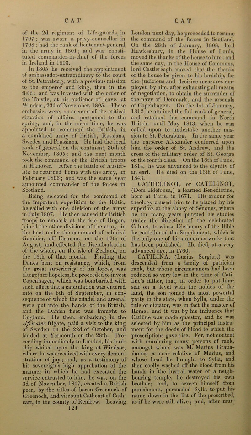 of the 2d regiment of Life-guards, in 1797; was sworn a privy-counsellor in 1798 ; had the rank of lieutenant-general in the army in 1801 ; and was consti- tuted commander-in-chief of the forces in Ireland in 1803. In 1805 he received the appointment of ambassador-extraordinary to the court of St. Petersburg, with a previous mission to the emperor and king, then in the field; and was invested with the order of the Thistle, at his audience of leave, at Windsor, 23d of November, 1805. These embassies were, on account of the critical situation of affairs, postponed to the spring, and, in the mean time, he was appointed to command the British, in a combined army of British, Russians, Swedes, and Prussians. He had the local rank of general on the continent, 30th of November, 1805; and the next month took the command of the British troops in Hanover. After the battle of Auster- litz he returned home with the army, in February 1806; and was the same year appointed commander of the forces in Scotland. Being selected for the command of the important expedition to the Baltic, he sailed with one division of the army in July 1807. He then caused the British troops to embark at the isle of Rugen, joined the other divisions of the army, in the fleet under the command of admiral Gambier, off Elsineur, on the 12th of August, and effected the disembarkation of the whole, on the isle of Zealand, on the 16th of that month. Finding the Danes bent on resistance, which, from the great superiority of his forces, was altogether hopeless, he proceeded to invest Copenhagen, which was bombarded with such effect that a capitulation was entered into on the 6th of September, in con- sequence of which the citadel and arsenal were put into the hands of the British, and the Danish fleet was brought to England. He then, embarking in the Africaine frigate, paid a visit to the king of Sweden on the 22d of October, and landed at Yarmouth on the 28th. Pro- ceeding immediately to London, his lord- ship waited upon the king at Windsor, where he was received with every demon- stration of joy; and, as a testimony of his sovereign’s high approbation of the manner in which he had executed the service entrusted to him, he was, on the 3d of November, 1807, created a British peer, by the titles of baron Greenock of Greenock, and viscount Cathcart of Cath- cart, in the county of Renfrew. Leaving 124 London next day, lie proceeded to resume the command of the forces in Scotland. On the 28th of January, 1808, lord Ilawkesbury, in the House of Lords, moved the thanks of the house to him; and the same day, in the House of Commons, lord Castlereagh moved that the thanks of the house be given to his lordship, for the judicious and decisive measures em- ployed by him, after exhausting all means of negotiation, to obtain the surrender of the navy of Denmark, and the arsenals of Copenhagen. On the 1st of January, 1812, he attained the full rank of general, and retained his command in North Britain until May 1813, when he was called upon to undertake another mis- sion to St. Petersburg. In the same year the emperor Alexander conferred upon him the order of St. Andrew, and the cross of the military order of St. George of the fourth class. On the 18th of June, 1814, he was advanced to the dignity of an earl. He died on the 16th of June, 1843. CATHELINOT, or CATEL1NOT, (Dom lldefonsa,) a learned Benedictine, born at Paris, in 1671. His ardour for theology caused him to be placed by his superiors at the abbey of Senones, where he for many years pursued his studies under the direction of the celebrated Calmet, to whose Dictionary of the Bible he contributed the Supplement, which is the only one of his numerous works that has been published. He died, at a very advanced age, in 1760. CATILINA, (Lucius Sergius,) was descended from a family of patrician rank, but whose circumstances had been reduced so very low in the time of Cati- line’s father, that, in order to put him- self on a level with the nobles of the land, the son joined the most powerful party in the state, when Sylla, under the title of dictator, was in fact the master of Rome; and it was by his influence that Catiline was made quaestor, and he was selected by him as the principal instru- ment for the deeds of blood to which the proscriptions gave rise. For, not content with murdering many persons of rank, amongst whom was M. Marius Gratia- danus, a near relative of Marius,, and whose head he brought to Sylla, and then coolly washed oft’ the blood from his hands in the lustral water of a neigh- bouring temple, he destroyed his own brother; and, to screen himself from punishment, persuaded Sylla to put his name down in the list of the proscribed, as if he were still alive ; and, after mur-