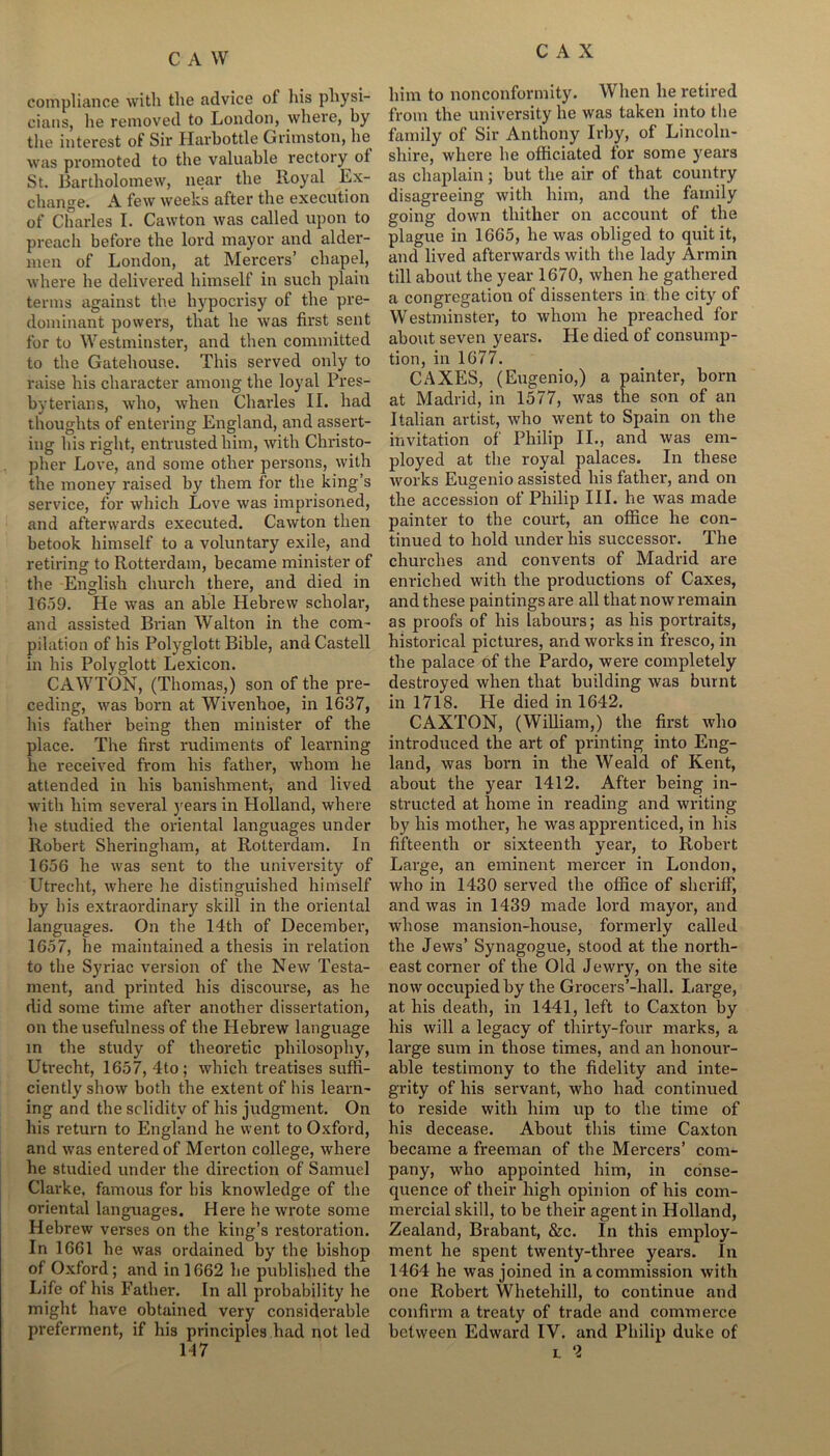 compliance with the advice of his physi- cians, he removed to London, where, by the interest of Sir Harbottle Grimston, 1m was promoted to the valuable rectory of St. Bartholomew, near the Royal Ex- change. A few weeks after the execution of Charles I. Cawton was called upon to preach before the lord mayor and alder- men of London, at Mercers’ chapel, where he delivered himself in such plain terms against the hypocrisy of the pre- dominant powers, that he was first sent for to Westminster, and then committed to the Gatehouse. This served only to raise his character among the loyal Pres- byterians, who, when Charles II. had thoughts of entering England, and assert- ing his right, entrusted him, with Christo- pher Love, and some other persons, with the money raised by them for the king’s service, for which Love was imprisoned, and afterwards executed. Cawton then betook himself to a voluntary exile, and retiring to Rotterdam, became minister of the English church there, and died in 1659. He was an able Hebrew scholar, and assisted Brian Walton in the com- pilation of his Polyglott Bible, and Castell in his Polyglott Lexicon. CAWTON, (Thomas,) son of the pre- ceding, was born at Wivenhoe, in 1637, his father being then minister of the place. The first rudiments of learning he received from his father, whom he attended in his banishment, and lived with him several years in Holland, where he studied the oriental languages under Robert Sheringham, at Rotterdam. In 1656 he was sent to the university of Utrecht, where he distinguished himself by his extraordinary skill in the oriental languages. On the 14th of December, 1657, he maintained a thesis in relation to the Syriac version of the New Testa- ment, and printed his discourse, as he did some time after another dissertation, on the usefulness of the Hebrew language in the study of theoretic philosophy, Utrecht, 1657, 4to ; which treatises suffi- ciently show both the extent of his learn- ing and the solidity of his judgment. On his return to England he went to Oxford, and was entered of Merton college, where he studied under the direction of Samuel Clarke, famous for his knowledge of the oriental languages. Here he wrote some Hebrew verses on the king’s restoration. In 1661 he was ordained by the bishop of Oxford; and in 1662 he published the Life of his Father. In all probability he might have obtained very considerable preferment, if his principles had not led 117 him to nonconformity. When he retired from the university he was taken into the family of Sir Anthony Irby, of Lincoln- shire, where he officiated for some years as chaplain; but the air of that country disagreeing with him, and the family going down thither on account of the plague in 1665, he was obliged to quit it, and lived afterwards with the lady Armin till about the year 1670, when he gathered a congregation of dissenters in the city of Westminster, to whom he preached for about seven years. He died of consump- tion, in 1677. CAXES, (Eugenio,) a painter, born at Madrid, in 1577, was the son of an Italian artist, who went to Spain on the invitation of Philip II., and was em- ployed at the royal palaces. In these works Eugenio assisted his father, and on the accession of Philip III. he was made painter to the court, an office he con- tinued to hold under his successor. The churches and convents of Madrid are enriched with the productions of Caxes, and these paintings are all that now remain as proofs of his Labours; as his portraits, historical pictures, and works in fresco, in the palace of the Pardo, wei*e completely destroyed when that building was burnt in 1718. He died in 1642. CAXTON, (William,) the first who introduced the art of printing into Eng- land, was born in the Weald of Kent, about the year 1412. After being in- structed at home in reading and writing by his mother, he was apprenticed, in his fifteenth or sixteenth year, to Robert Large, an eminent mercer in London, who in 1430 served the office of sheriff, and was in 1439 made lord mayor, and whose mansion-house, formerly called the Jews’ Synagogue, stood at the north- east corner of the Old Jewry, on the site now occupied by the Grocers’-hall. Large, at his death, in 1441, left to Caxton by his will a legacy of thirty-four marks, a large sum in those times, and an honour- able testimony to the fidelity and inte- grity of his servant, who had continued to reside with him up to the time of his decease. About this time Caxton became a freeman of the Mercers’ com- pany, who appointed him, in conse- quence of their high opinion of his com- mercial skill, to be their agent in Holland, Zealand, Brabant, &c. In this employ- ment he spent twenty-three years. In 1464 he was joined in a commission with one Robert Whetehill, to continue and confirm a treaty of trade and commerce between Edward IV. and Philip duke of l 2