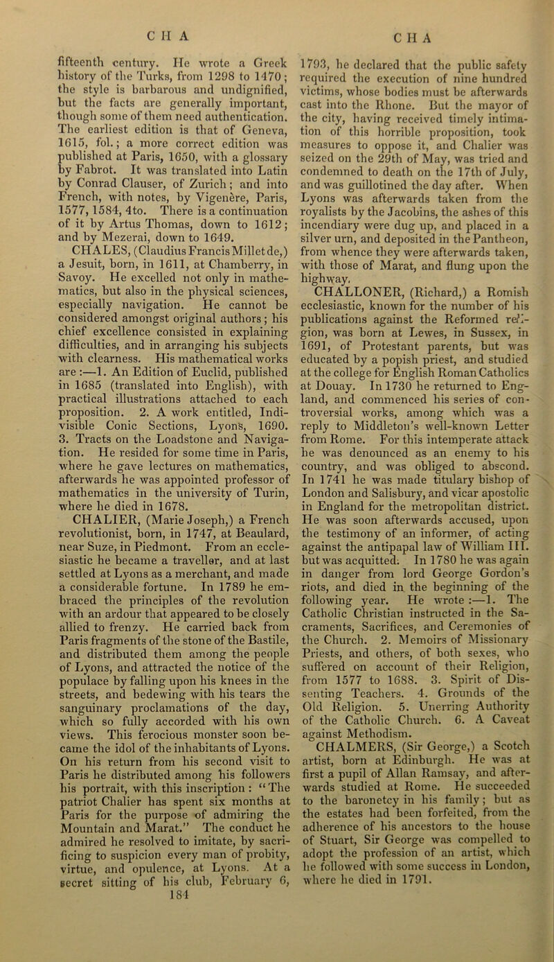 fifteenth century. He wrote a Greek history of the Turks, from 1298 to 1470 ; the style is barbarous and undignified, but the facts are generally important, though some of them need authentication. The earliest edition is that of Geneva, 1615, fol.; a more correct edition was published at Paris, 1650, with a glossary by Fabrot. It was translated into Latin by Conrad Clauser, of Zurich; and into French, with notes, by Vigenere, Paris, 1577,1584, 4to. There is a continuation of it by Artus Thomas, down to 1612; and by Mezerai, down to 1649. CH ALES, (Claudius Francis Millet de,) a Jesuit, born, in 1611, at Chamberry, in Savoy. He excelled not only in mathe- matics, but also in the physical sciences, especially navigation. He cannot be considered amongst original authors ; his chief excellence consisted in explaining difficulties, and in arranging his subjects with clearness. His mathematical works are :—1. An Edition of Euclid, published in 1685 (translated into English), with practical illustrations attached to each proposition. 2. A work entitled, Indi- visible Conic Sections, Lyon's, 1690. 3. Tracts on the Loadstone and Naviga- tion. He resided for some time in Paris, where he gave lectures on mathematics, afterwards he was appointed professor of mathematics in the university of Turin, where he died in 1678. CHALIER, (Marie Joseph,) a French revolutionist, born, in 1747, at Beaulard, near Suze, in Piedmont. From an eccle- siastic he became a traveller, and at last settled at Lyons as a merchant, and made a considerable fortune. In 1789 he em- braced the principles of the revolution with an ardour that appeared to be closely allied to frenzy. He carried back from Paris fragments of the stone of the Bastile, and distributed them among the people of Lyons, and attracted the notice of the populace by falling upon his knees in the streets, and bedewing with his tears the sanguinary proclamations of the day, which so fully accorded with his own views. This ferocious monster soon be- came the idol of the inhabitants of Lyons. On his return from his second visit to Paris he distributed among his followers his portrait, with this inscription : “ The patriot Chalier has spent six months at Paris for the purpose of admiring the Mountain and Marat.” The conduct he admired he resolved to imitate, by sacri- ficing to suspicion every man of probity, virtue, and opulence, at Lyons. At a secret sitting of his club, February 6, 1793, he declared that the public safety required the execution of nine hundred victims, whose bodies must be afterwards cast into the Rhone. But the mayor of the city, having received timely intima- tion of this horrible proposition, took measures to oppose it, and Chalier was seized on the 29th of May, was tried and condemned to death on the 17th of July, and was guillotined the day after. When Lyons was afterwards taken from the royalists by the Jacobins, the ashes of this incendiary were dug up, and placed in a silver urn, and deposited in the Pantheon, from whence they were afterwards taken, with those of Marat, and flung upon the highway. CHALLONER, (Richard,) a Romish ecclesiastic, known for the number of his publications against the Reformed reli- gion, was born at Lewes, in Sussex, in 1691, of Protestant parents, but was educated by a popish priest, and studied at the college for English Roman Catholics at Douay. In 1730 he returned to Eng- land, and commenced his series of con- troversial works, among which was a reply to Middleton’s well-known Letter from Rome. For this intemperate attack he was denounced as an enemy to his country, and was obliged to abscond. In 1741 he was made titulary bishop of London and Salisbury, and vicar apostolic in England for the metropolitan district. He was soon afterwards accused, upon the testimony of an informer, of acting against the antipapal law of William III. but was acquitted; In 1780 he was again in danger from lord George Gordon’s riots, and died in the beginning of the following year. He wrote :—1. The Catholic Christian instructed in the Sa- craments, Sacrifices, and Ceremonies of the Church. 2. Memoirs of Missionary Priests, and others, of both sexes, who suffered on account of their Religion, from 1577 to 1688. 3. Spirit of Dis- senting Teachers. 4. Grounds of the Old Religion. 5. Unerring Authority of the Catholic Church. 6. A Caveat against Methodism. CHALMERS, (Sir George,) a Scotch artist, born at Edinburgh. He was at first a pupil of Allan Ramsay, and after- wards studied at Rome. He succeeded to the baronetcy in his family; but as the estates had been forfeited, from the adherence of his ancestors to the house of Stuart, Sir George was compelled to adopt the profession of an artist, which he followed with some success in London, where he died in 1791.