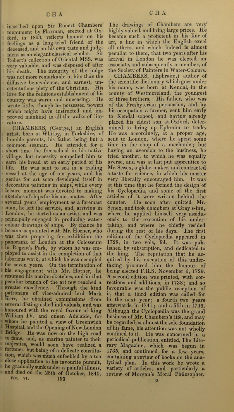 inscribed upon Sir Rooert Chambers monument by Flaxman, erected at Ox- ford, in 1803, reflects honour on his feelings as a long-tried friend of the deceased, and on his own taste and judg- ment as an elegant classical scholar. Sir Robert’s collection of Oriental MSS. was very valuable, and was disposed of after his'death. The integrity of the judge was not more remarkable in him than the diffusive benevolence, and earnest, un- ostentatious piety of the Christian. His love for the religious establishment of his country was warm and unceasing. He wrote little, though he possessed powers which might have instructed and im- proved mankind in all the walks of lite- L _ rature. CHAMBERS, (George,) an English artist, born at Whitby, in Yorkshire, of humble parents, his father being but a common seaman. He attended for a short time the free-school in his native village, but necessity compelled him to earn his bread at an early period of his life. He was sent to sea in a trading vessel at the age of ten years, and his genius for art soon developed itself in decorative painting in ships, while every leisure moment was devoted to making sketches of ships for his messmates. After several years’ employment as a foremast man, he left the service, and, arriving in London, he started as an artist, and was principally engaged in producing water- colour drawings of ships. By chance he became acquainted with Mr. Horner, who was then preparing for exhibition the panorama of London at the Colosseum in Regent’s Park, by whom he was em- ployed to assist in the completion of that laborious work, at which he was occupied : for seven years. On the termination of his engagement with Mr. Horner, he resumed his marine sketches, and in that peculiar branch of the art few reached a greater excellence. Through the kind patronage of vice-admiral lord Mark Kerr, he obtained commissions from several distinguished individuals, and was honoured with the royal favour of king William IV. and queen Adelaide, for whom he painted a view of Greenwich Hospital, and the Opening of NewLondon Bridge. He was now on the high road to fame, and, as marine painter to their majesties, would soon have realized a fortune; but being of a delicate constitu- tion, which was much enfeebled by a too close application to his favourite pursuit, he gradually sunk under a painful illness, and died on the 28th of October, 1840. vol vi. 193 The drawings of Chambers are very highly valued, and bring large prices. He became such a proficient in his line of art, a line in which the English excel all others, and which indeed is almost peculiar to them, that two years after his arrival in London he was elected an associate, and subsequently a member, of the Society of Painters in Water-Colours. CHAMBERS, (Ephraim,) author of the scientific dictionary which goes under his name, was born at Kendal, in the county of Westmoreland, the youngest of three brothers. His father, who was of the Presbyterian persuasion, and by his occupation a farmer, sent him early to Kendal school, and having already placed his eldest son at Oxford, deter- mined to bring up Ephraim to trade. He was accordingly, at a proper age, sent to London, where he spent some time in the shop of a mechanic; but having an aversion to the business, he tried another, to which he was equally averse, and was at last put apprentice to Mr. Senex, a globe-maker, and contracted a taste for science, in which his master very liberally encouraged him. It was at this time that he formed the design of his Cyclopaedia, and some of the first articles of it were written behind the counter. He soon after quitted Mr. Senex, and took chambers at Gray’s-inn, where he applied himself very assidu- ously to the execution of his under- taking, and where he chiefly resided during the rest of his days. The first edition of the Cyclopaedia appeared in 1728, in two vols, fol. It was pub- lished by subscription, and dedicated to the king. The reputation that he ac- quired by his execution of this under- taking procured him the honour of being elected F.R.S. November 6, 1729. A second edition was printed, with cor- rections and additions, in 1738; and so favourable was the public reception of it, that a third edition was called for in the next year; a fourth two years afterwards, in 1741 ; and a fifth in 1746. Although the Cyclopaedia was the grand business of Mr. Chambers’s life, and may be regarded as almost the sole foundation of his fame, his attention was not wholly confined to it. He was concerned in a periodical publication, entitled, The Lite- rary Magazine, which was begun in 1735, and continued for a few years, containing a review of books on the ana- lytical plan. In this work he wrote a variety of articles, and particularly a review of Morgan’s Moral Philosopher, o