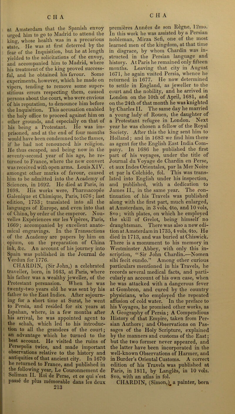 at Amsterdam that the Spanish envoy uro-ed him to go to IMadrid to attend the king, whose health was in a precarious state. He was at first deterred by the fear of the Inquisition, hut he at length yielded to the solicitations of the envoy, and accompanied him to Madrid, where his treatment of the king proved success- ful, and he obtained his favour. Some experiments, however, which he made on vipers, tending to remove some super- stitious errors respecting them, caused persons about the court, who were envious of his reputation, to denounce him before the Inquisition. This accusation enabled the holy office to proceed against him on other grounds, and especially on that of his being a Protestant. He wa3 im- prisoned, and at the end of four months would have been condemned to the flames, if lie had not renounced his religion. He thus escaped, and being now in the seventy-second year of his age, he re- turned to France, where the new convert was received with open arms. Louis XIV. amongst other marks of favour, caused him to be admitted into the Academy of Sciences, in 1692. He died at Paris, in 1698. His works were, Pharmacopee Galenique et Chimique, Paris, 1676; last edition, 1753; translated into all the languages of Europe, and even into that of China, by order of the emperor. Nou- velles Experiences sur les Viperes, Paris, 1669; accompanied by excellent anato- mical engravings. In the Transactions of the Academy are papers by him on opium, on the preparation of China ink, &c. An account of his journey into Spain was published in the Journal de Verdun for 1776. CHARDIN, (Sir John,) a celebrated traveller, born, in 1643, at Paris, where his father was a wealthy jeweller, of the Protestant persuasion. When he was twenty-two years old he was sent by his father to the East Indies. After sojourn- ing for a short time at Surat, he went to Persia, and resided for six years at Ispahan, where, in a few months after his arrival, he was appointed agent to the schah, which led to his introduc- tion to all the grandees of the court; an advantage which he turned to the best account. He visited the ruins of Persepolis twice, and made important observations relative to the history and antiquities of that ancient city. In 1670 he returned to France, and published in the following year, Le Couronnement de Soliman II. Roi de Perse, et ce qui s’est passfj de plus memorable dans les deux 213 premieres Ann6es de son Regne, 12mo. In this work he was assisted by a Persian nobleman, Mirza Sefi, one of the most learned men of the kingdom, at that time in disgrace, by whom Chardin was in- structed in the Persian language and history. At Paris he remained only fifteen months. Leaving that city in August 1671, he again visited Persia, whence he returned in 1677. He now determined to settle in England, as jeweller to the court and the nobility, and he arrived in London on the 10th of April, 1681, and on the 24th of that month he was knighted by Charles II. The same day he married a young lady of Rouen, the daughter of a Protestant refugee in London. Next year he was chosen a fellow of the Royal Society. After this the king sent him to Holland ; and in 1683 we find him there as agent for the English East India Com- pany. In 1686 he published the first part of his voyages, under the title of Journal du Voyage de Chardin en Perse, et aux Indes Orientales, par la Mer Noire et par la Colchide, fol. This was trans- lated into English under his inspection, and published, with a dedication to James II., in the same year. The con- tinuation of his Travels was published along with the first part, much enlarged, at Amsterdam, in 3 vols, 4to, and 10 vols, Svo; with plates, on which he employed the skill of Grelot, being himself no draughtsman. There was also a new edi- tion at Amsterdam in 1735,4 vols, 4to. He died in 1713, and was buried at Chiswick. There is a monument to his memory in Westminster Abbey, with only this in- scription, “Sir John Chardin.—Nomen sibi fecit eundo.” Among other curious particulars mentioned in his Travels, he records several medical facts, and parti- cularly an account of his own case, when he was attacked with a dangerous fever at Gombron, and cured by the country physicians, who employed the repeated affusion of cold water. In the preface to his Voyages, he promised other works, as A Geography of Persia; A Compendious History of that Empire, taken from Per- sian Authors; and Observations on Pas- sages of the Holy Scripture, explained by the manners and customs of the East; but the two former never appeared, and the latter have been incorporated in the well-known Observations of Hanner, and in Burder’s Oriental Customs. A correct edition of his Travels was published at Paris, in 1811, by Langlds, in 10 vols. 8vo, with an atlas in fol. CHARDIN, (Simon,a painter, born