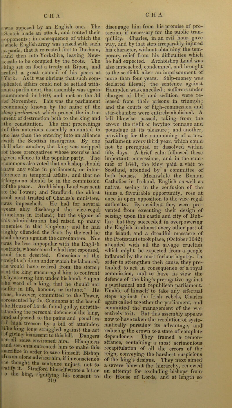 was opposed by an English one. The Scotch made an attack, and routed their opponents; in consequence of which the whole English army was seized with such a panic, that it retreated first to Durham, and then into Yorkshire, leaving New- castle to be occupied by the Scots. The king set on foot a treaty at Ripon, and called a great council of his peers at York. As it was obvious that such com- plicated affairs could not be settled with- out a parliament, that assembly was again summoned in 1640, and met on the 3d of November. This was the parliament commonly known by the name of the long parliament, which proved the instru- ment of destruction both to the king and the constitution. The first proceedings of this notorious assembly amounted to no less than the entering into an alliance with the Scottish insurgents. By one bill after another, the king was stripped of those prerogatives whose exercise had ’ given offence to the popular party. The commons also voted that no bishop should have any voice in parliament, or inter- ference in temporal affairs, and that no clergyman should be in the commission of the peace. Archbishop Laud was sent to the Tower; and Strafford, the ablest and most trusted of Charles’s ministers, was impeached. He had for several years ably discharged the vice-regal functions in Ireland; hut the vigour of his administration had raised up many enemies in that kingdom; and he had highly offended the Scots by the zeal he lad shown against the covenanters. Nor was he less unpopular with the English patriots, whose cause he had first espoused, md then deserted. Conscious of the weight of odium under which he laboured, le would have retired from the storm; nit the king encouraged him to confront t by assuring him under his hand, “ upon he word of a king, that he should not ;uffer in life, honour, or fortune.” He was, however, committed to the Tower, prosecuted by the Commons at the bar of lie House of Lords, found guilty, notwith- standing the personal defence of the king, md subjected to the pains and penalties if high treason by a bill of attainder. The; king long struggled against the act if giving his assent to this bill. Dangers 13n 8‘clc's environed him. His queen md servants entreated him to make this sacrifice in order to save himself. Bishop Juxon alone advised him, if in conscience ie thought the sentence unjust, not to atify it. Strafford himself wrote a letter o the king, signifying his consent to 219 disengage him from his promise of pro- tection, if necessary for the public tran- quillity. Charles, in an evil hour, gave way, and by that step irreparably injured his character, without obtaining the tem- porary relief from his difficulties which he had expected. Archbishop Laud was also impeached, condemned, and brought to the scaffold, after an imprisonment of more than four years. Ship-money was declared illegal; the sentence against Hampden was cancelled ; sufferers under charges of libel and sedition were re- leased from their prisons in triumph; and the courts of high-commission and star-chamber were entirely abolished. A bill likewise passed, taking from the crown the right of levying tonnage and poundage at its pleasure ; and another, providing for the summoning of a new parliament every third year, which could not be prorogued or dissolved within fifty days. A brief calm followed these important concessions, and in the sum - mer of 1641, the king paid a visit to Scotland, attended by a committee of both houses. Meanwhile the Roman Catholics in Ireland, English as well as native, seeing in the confusion of the times a favourable opportunity, rose at once in open opposition to the vice-regal authority. By accident they were pre- vented from executing their design of seizing upon the castle and city of Dub- lin ; but they succeeded in overpowering the English in almost every other part of the island, and a dreadful massacre of the Protestants took place, (October 1642) attended with all the savage cruelties which might be expected from a people inflamed by the most furious bigotry. In order to strengthen their cause, they pre- tended to act in consequence of a royal commission, and to have in view the defence of the king’s prerogative against a puritanical and republican parliament. Unable of himself to take any effectual steps against the Irish rebels, Charles again called together the parliament, and committed the management of the war entirely to it. But this assembly appears now to have taken the resolution of syste- matically pursuing its advantage, and reducing the crown to a state of complete dependence. They framed a remon- strance, containing a most acrimonious recapitulation of all the errors of the reign, conveying the harshest suspicions of the king’s designs. They next aimed a severe blow at the hierarchy, renewed an attempt for excluding bishops from the House of Lords, and at length so