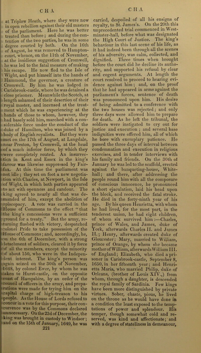 at Triplow Heath, where they were now in open rebellion against their old masters of the parliament. Here he was better treated than before ; and during the con- tention of the two parties, he was in some degree courted by both. On the lGtli of August, he was removed to Hampton- court, whence, on the 11th of November, at the insidious suggestion of Cromwell, he was led to the fatal measure of making his escape. He now fled to the Isle of Wight, and put himself into the hands of Hammond, the governor, a creature of Cromwell. By him he was lodged in Carisbrook-castle, where he was detained a close prisoner. Meanwhile the Scotch, at length ashamed of their desertion of their royal master, and incensed at the treat- ment which he was experiencing at the hands of those to whom, however, they had basely sold him, marched with a con- siderable force under the conduct of the duke of Hamilton, who was joined by a body of English royalists. But they were met on the 17th of August, at Langdale, near Preston, by Cromwell, at the head of a much inferior force, by which they were completely routed. An insurrec- tion in Kent and Essex in the king’s favour was likewise suppressed by Fair- fax. At this time the parliament was not idle ; they set on foot a new negotia- tion with Charles, at Newport, in the Isle of Wight, in which both parties appeared to act with openness and candour. The king agreed to nearly all that was de- manded of him, except the abolition of episcopacy. A vote was carried in the House of Commons to the effect “ that the king’s concessions were a sufficient ground for a treaty.” But the army, re- turning flushed with victory, despatched :olonel Pride to take possession of the House of Commons; and, accordingly, he, on the 6th of December, with a strong letachment of soldiers, cleared it by force :of all the members, except the minority of about 150, who were in the Indepen- dent interest. The king’s person was again seized on the 30th of November, 1648, by colonel Ewei’, by whom he was :aken to Hurst-castle, on the opposite coast of Hampshire, by an order of the council of officers in the army, and prepa- rations were made for trying him on the capital charge of high-treason to his people. As the House of Lords refused to concur in a vote for this purpose, their con- currence was by the Commons declared unnecessary. On the 23d of December, the king was brought in custody to Windsor ; and on the 15th of January, 1649, he was 221 carried, despoiled of all his ensigns of royalty, to St. James’s. On the 20th this unprecedented trial commenced in West- minster-hall, before what was designated the High Court of Justice. The king’s behaviour in this last scene of his life, as it had indeed been through all the scenes of his adversity, was calm, collected, and dignified. Three times when brought before the court did he decline its autho- rity, and supported his refusal by clear and cogent arguments. At length the court resolved to proceed to hearing evi- dence against him ; and, on the proof that he had appeared in arms against the parliament’s forces, sentence of death was pronounced upon him. His desire of being admitted to a conference with the two houses was rejected; and only three days were allowed him to prepare for death. As he left the tribunal, the soldiers were instigated to cry out for justice and execution ; and several base indignities were offered him, all of which he bore with exemplary patience. He passed the three days of interval between condemnation and execution in religious exercises, and in tender interviews with his family and friends. On the 30th of January he was led to the scaffold, erected against the banqueting-house, White- hall ; and there, after addressing the people round him with all the composure of conscious innocence, lie pronounced a short ejaculation, laid his head upon the block, and received the fatal stroke. He died in the forty-ninth year of his age. By his queen Henrietta, with whom he had lived, for the most part, in the tenderest union, he had eight children, of whom six survived him :—Charles, prince of Wales, and James, duke of York, afterwards Charles II. and James II.; Henry, afterwards created duke of Gloucester; Mary, married to William, prince of Orange, by whom she became mother of William, afterwards William III. of England; Elizabeth, who died a pri- soner in Carisbrook-castle, September 8, 1650, in her fifteenth year; and Henri- etta Maria, who married Philip, duke of Orleans, (brother of Louis XIV.,) from whom, through a daughter, is descended the royal family of Sardinia. Few kings have been more distinguished by private virtues. Sober, chaste, pious, he lived on the throne as he would have done in a condition the least exposed to the temp- tations of power and splendour. Flis temper, though somewhat cold and re- served, was kind and affectionate; and with a degree of stateliness in demeanour.