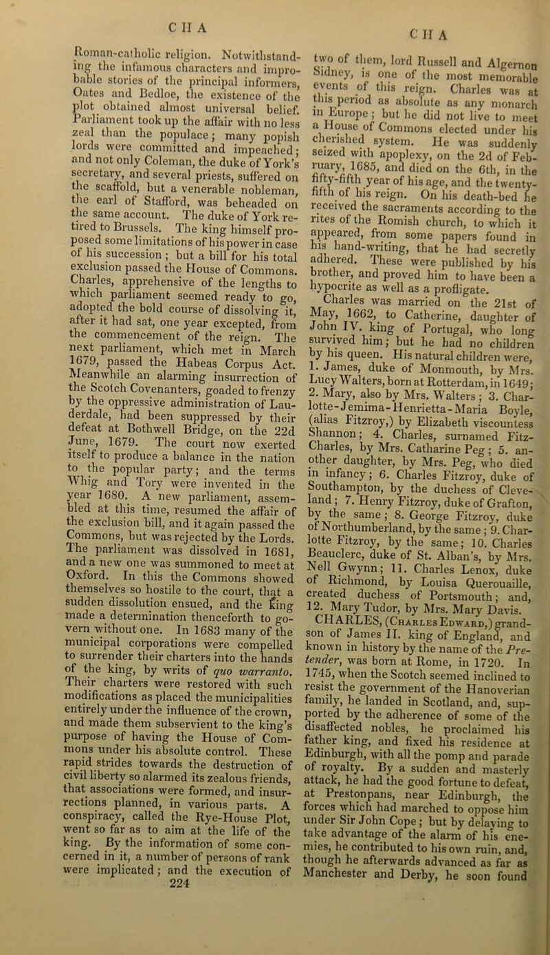 C II A Roman-catholic religion. Notwithstand- ing the infamous characters and impro- bable stories of the principal informers, Oates and Bedloe, the existence of the plot obtained almost universal belief. Parliament took up the affair with no less zeal than the populace ; many popish lords were committed and impeached; and not only Coleman, the duke of York’s secretary, and several priests, suffered on the scaffold, but a venerable nobleman, the earl of Stafford, was beheaded on the same account. The duke of York re- tired to Brussels. The king himself pro- posed some limitations of his power in case of his succession ; but a bill for his total exclusion passed the House of Commons. Charles, apprehensive of the lengths to which parliament seemed ready to go, adopted the bold course of dissolving it, after it had sat, one year excepted, from the commencement of the reign. The next parliament, which met in March 1679, passed the Habeas Corpus Act. Meanwhile an alarming insurrection of the Scotch Covenanters, goaded to frenzy by the oppressive administration of Lau- derdale, had been suppressed by their defeat at Bothwell Bridge, on the 22d June, 1679. The court now exerted itself to produce a balance in the nation to the popular party; and the terms Whig and Tory were invented in the year 1680. A new parliament, assem- bled at this time, resumed the affair of the exclusion bill, and it again passed the Commons, but was rejected by the Lords. The parliament was dissolved in 1681, and a new one was summoned to meet at Oxford. In this the Commons showed themselves so hostile to the court, that a sudden dissolution ensued, and the Icing made a determination thenceforth to go- vern without one. In 1683 many of the municipal corporations were compelled to surrender their charters into the hands of the king, by writs of quo warranto. Their charters were restored with such modifications as placed the municipalities entirely under the influence of the crown, and made them subservient to the king’s purpose of having the House of Com- mons under his absolute control. These rapid strides towards the destruction of civil liberty so alarmed its zealous friends, that associations were formed, and insur- rections planned, in various parts. A conspiracy, called the Rye-House Plot, went so far as to aim at the life of the king. By the information of some con- cerned in it, a number of persons of rank were implicated; and the execution of 224 two of them, lord Russell and Algernon Sidney, is one of the most memorable events of this reign. Charles was at this period as absolute as any monarch 111 Europe; but he did not live to meet a House of Commons elected under his cherished system. He was suddenly seized with apoplexy, on the 2d of Feb- lTyl},685’ and died on the Gth» in the htty-hfth year of his age, and the twenty- filth of his reign. On his death-bed he leceived the sacraments according to the rites of the Romish church, to which it appeared, from some papers found in his hand-writing, that he had secretly adhered. These were published by his mother, and proved him to have been a hypocrite as well as a profligate. Charles was married on the 21st of May, 1662, to Catherine, daughter of John IV. king of Portugal, who long survived him; but he had no children by his queen. His natural children were, 1. James, duke of Monmouth, by Mrs. Lucy Walters,born at Rotterdam, in 1649; 2. Mary, also by Mrs. Walters ; 3. Char- lotte- Jemima-Henrietta-Maria Boyle, (alias Fitzroy,) by Elizabeth viscountess Shannon; 4. Charles, surnamed Fitz- Charles, by Mrs. Catharine Peg ; 5. an- other daughter, by Mrs. Peg, who died in infancy; 6. Charles Fitzroy, duke of Southampton, by the duchess of Cleve- land ; 7. Henry Fitzroy, duke of Grafton, by the same ; 8. George Fitzroy, duke of Northumberland, by the same ; 9. Char- lotte Fitzroy, by the same; 10. Charles Beauclerc, duke of St. Alban’s, by Mrs. Nell Gwynn; 11. Charles Lenox, duke of Richmond, by Louisa Querouaille, created duchess of Portsmouth; and, 12. Mary Tudor, by Mrs. Mary Davis. CHARLES, (CharlesEdward,)grand- son of James II. king of England, and known in history by the name of the Pre- tender, was born at Rome, in 1720. In 1745, when the Scotch seemed inclined to resist the government of the Hanoverian family, he landed in Scotland, and, sup- ported by the adherence of some of the disaffected nobles, he proclaimed his father king, and fixed his residence at Edinburgh, with all the pomp and parade of royalty. By a sudden and masterly attack, he had the good fortune to defeat, at Prestonpans, near Edinburgh, the forces which had marched to oppose him under Sir John Cope; but by delaying to take advantage of the alarm of his ene- mies, he contributed to his own ruin, and, though he afterwards advanced as far as Manchester and Derby, he soon found