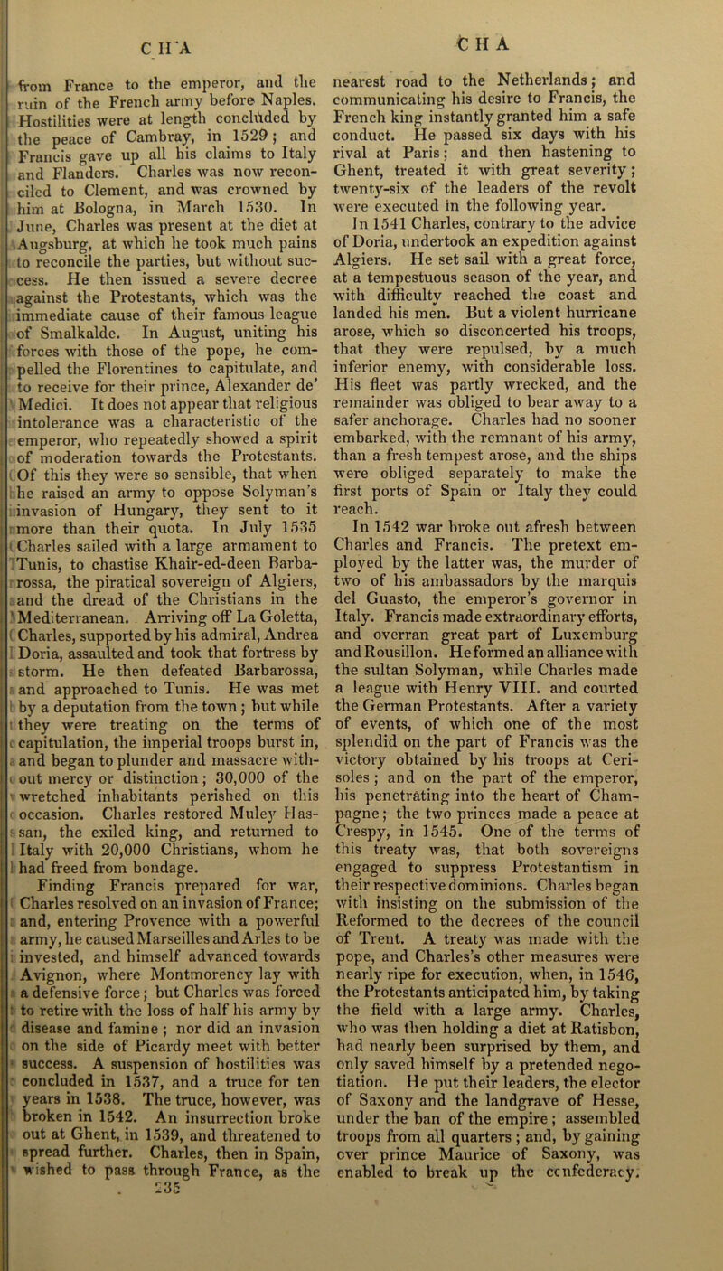 C IVA tHA from France to the emperor, and the ruin of the French army before Naples. Hostilities were at length concluded by the peace of Cambray, in 1529; and Francis gave up all his claims to Italy and Flanders. Charles was now recon- ciled to Clement, and was crowned by him at Bologna, in March 1530. In June, Charles was present at the diet at Augsburg, at which he took much pains to reconcile the parties, but without suc- cess. He then issued a severe decree against the Protestants, which was the immediate cause of their famous league of Smalkalde. In August, uniting his forces with those of the pope, he com- pelled the Florentines to capitulate, and to receive for their prince, Alexander de’ Medici. It does not appear that religious intolerance was a charactei’istic of the emperor, who repeatedly showed a spirit of moderation towards the Protestants. Of this they were so sensible, that when he raised an army to oppose Solyman’s invasion of Hungary, they sent to it more than their quota. In July 1535 i. Charles sailed with a large armament to Tunis, to chastise Khair-ed-deen Barba- rossa, the piratical sovereign of Algiers, and the dread of the Christians in the ' Mediterranean. Arriving off La Goletta, Charles, supported by his admiral, Andrea Doria, assaulted and took that fortress by storm. He then defeated Barbarossa, and approached to Tunis. He was met 1 by a deputation from the town; but while t they were treating on the terms of ( capitulation, the imperial troops burst in, and began to plunder and massacre with- ■ out mercy or distinction; 30,000 of the wretched inhabitants perished on this occasion. Charles restored Muley Has- ■ sail, the exiled king, and returned to Italy with 20,000 Christians, whom he 1 had freed from bondage. Finding Francis prepared for war, Charles resolved on an invasion of France; and, entering Provence with a powerful army, he caused Marseilles and Arles to be invested, and himself advanced towards Avignon, where Montmorency lay with a defensive force; but Charles was forced : to retire with the loss of half his army by disease and famine ; nor did an invasion on the side of Picardy meet with better success. A suspension of hostilities was concluded in 1537, and a truce for ten years in 1538. The truce, however, was broken in 1542. An insurrection broke out at Ghent, in 1539, and threatened to spread further. Charles, then in Spain, wished to pass through France, as the 235 nearest road to the Netherlands; and communicating his desire to Francis, the French king instantly granted him a safe conduct. He passed six days with his rival at Paris; and then hastening to Ghent, treated it with great severity; twenty-six of the leaders of the revolt were executed in the following year. In 1541 Charles, contrary to the advice of Doria, undertook an expedition against Algiers. He set sail with a great force, at a tempestuous season of the year, and with difficulty reached the coast and landed his men. But a violent hurricane arose, which so disconcerted his troops, that they were repulsed, by a much inferior enemy, with considerable loss. His fleet was partly wrecked, and the remainder was obliged to bear away to a safer anchoi’age. Charles had no sooner embarked, with the remnant of his army, than a fresh tempest arose, and the ships were obliged separately to make the first ports of Spain or Italy they could reach. In 1542 war broke out afresh between Charles and Francis. The pretext em- ployed by the latter was, the murder of two of his ambassadors by the marquis del Guasto, the emperor’s governor in Italy. Francis made extraordinary efforts, and overran great part of Luxemburg and Rousillon. Heformed an alliance with the sultan Solyman, while Charles made a league with Henry VIII. and courted the German Protestants. After a variety of events, of which one of the most splendid on the part of Francis was the victory obtained by his troops at Ceri- soles ; and on the part of the emperor, his penetrating into the heart of Cham- pagne; the two princes made a peace at Crespy, in 1545. One of the terms of this treaty was, that both sovereigns engaged to suppress Protestantism in their respective dominions. Charles began with insisting on the submission of the Reformed to the decrees of the council of Trent. A treaty was made with the pope, and Charles’s other measures were nearly ripe for execution, when, in 1546, the Protestants anticipated him, by taking the field with a large army. Charles, who was then holding a diet at Ratisbon, had nearly been surprised by them, and only saved himself by a pretended nego- tiation. He put their leaders, the elector of Saxony and the landgrave of Hesse, under the ban of the empire ; assembled troops from all quarters ; and, by gaining over prince Maurice of Saxony, was enabled to bi*eak up the confederacy.