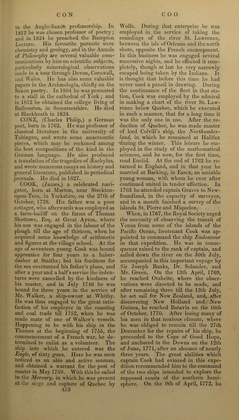 to the Anglo-Saxon professorship. In 1812 he was chosen professor of poetry; and in 1824 he preached the Bampton Lecture. His favourite pursuits were chemistry and geology, and in the Annals of Philosophy are several valuable com- munications by him on scientific subjects, particularly mineralogical observations made in a tour through Devon, Cornwall, and Wales. He bas also some valuable papers in the Arclueologia, chiefly on the Saxon poetry. In 1804 he was promoted to a stall in the cathedral of York; and in 1812 he obtained tbe college living of Batheaston, in Somersetshire. He died at Blackheath in 1824. CONZ, (Charles Philip,) a German poet, born in 1762. He was professor of classical literature in the university of Tubingen, and wrote some anacreontic pieces, which may be reckoned among the best compositions of the kind in the German language. He also produced a translation of the tragedies of TEschylus, and wrote numerous essays on history and general literature, published in periodical journals. He died in 1827. COOK, (James,) a celebrated navi- gator, born at Marton, near Stockton- upon-Tees, in Yorkshire, on the 27th of October, 1728. His father was a poor cottager, who afterwards was employed as a farm-bailiff on the farms of Thomas Skottowe, Esq. at Great Ayton, where his son was engaged in the labour of the plough till the age of thirteen, when he acquired some knowledge of arithmetic and figures at the village school. At the age of seventeen young Cook was bound apprentice for four years to a haber- dasher at Staiths; but his fondness for the sea overturned his father’s plans, and after a year and a half’s service the inden- tures were cancelled by the kindness of his master, and in July 1746 he was bound for three years in the service of Mr. Walker, a ship-owner at Whitby. He was thus engaged to the great satis- faction of his employer in the coasting and coal trade till 1752, when he was made mate of one of Walker’s vessels. Happening to be with his ship in the Thames at the beginning of 1755, the commencement of a French war, he de- termined to enlist as a volunteer. The ship into which he entered was the Eagle, of sixty guns. Here he was soon noticed as an able and active seaman, and obtained a warrant for the post of master in May 1759. With this he sailed in the Mercury, in which he was present fit the siege and capture of Quebec by 453 Wolfe. During that enterprise he was employed in the service of taking the soundings of the river St. Lawrence, between the isle of Orleans and the north shore, opposite the French encampment. In this business he was engaged several successive nights, and he effected it com- pletely, though at last he very narrowly escaped being taken by the Indians. It is thought that before this time he had never used a pencil in drawing. During the continuance of the fleet in that sta- tion, Cook was employed by the admiral in making a chart of the river St. Law- rence below Quebec, which he executed in such a manner, that for a long time it was the only one in use. After the re- duction of Quebec, he was made master of lord Colvill’s ship, the Northumber- land, in which he remained at Halifax during the winter. This leisure he em- ployed in the study of the mathematical sciences, and he now, for the first time, read Euclid. At the end of 1762 he re- turned to England, and in that year he married at Barking, in Essex, an amiable young woman, with whom he ever after continued united in tender affection. In 1763 he attended captain Graves to New- foundland, in the capacity of surveyor, and in a month finished a survey of the islands St. Pierre and Miquelon. When, in 1767, the Royal Society urged the necessity of observing the transit of Yenus from some of the islands of the Pacific Ocean, lieutenant Cook was ap- pointed to command the ship Endeavour in that expedition. He was in conse- quence raised to the rank of captain, and sailed down the river on the 30th July, accompanied in this important voyage by Sir Joseph Banks, Dr. Solander, and Mr. Green. On the 13th April, 1769, he reached Otaheite, where the obser- vations were directed to be made, and after remaining there till the 13th July, he set sail for New Zealand, and, after discovering New Holland and New Guinea, he reached Batavia on the 10th of October, 1770. After losing many of his men in that noxious climate, where he was obliged to remain till the 27th December for the repairs of his ship, he proceeded to the Cape of Good Hope, and anchored in the Downs on the 12th of June, 1771, after an absence of nearly three years. The great abilities which captain Cook had evinced in this expe- dition recommended him to the command of the two ships intended to exploi*e the supposed coasts of the southern hemi- sphere. On the 9th of April, 1772, he