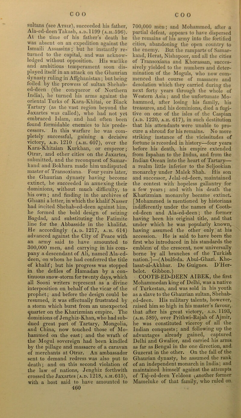 sultans (see Atsiz), succeeded his father, Ala-ed-deen Takash, a.d. 1199 (a.h.596). At the time of his father’s death he was absent on an expedition against the Ismaili Assassins ; but lie instantly re- turned to the capital, and was acknow- ledged without opposition. His warlike and ambitious temperament soon dis- played itself in an attack on the Ghaurian dynasty ruling in Afghanistan; but being foiled by the prowess of sultan Shehab- ed-deen (the conqueror of Northern India), he turned his arms against the oriental Turks of Kara-Khitai, or Black Tartary (as the vast region beyond the Jaxartes was called), who had not yet embraced Islam, and had often been found formidable enemies to his prede- cessors. In this warfare he was com- pletely successful, gaining a decisive victory, a.d. 1210 (a.h. 607), over the Kara-Khitaian Kurkhan, or emperor ; Otrar, and other cities on the Jaxartes, submitted, and the reconquest of Samar- kand and Bokhara made him undisputed master of Transoxiana. Four years later, the Ghaurian dynasty having become extinct, he succeeded in annexing their dominions, without much difficulty, to his own; and finding in the archives of Ghazni a letter, in which the klialif Nasser had incited Shehab-ed-deen against him, he formed the bold design of seizing Bagdad, and substituting the Fatimite line for the Abbasside in the khalifat. He accordingly (a.d. 1217, a.h. 614) advanced against the City of Peace with an army said to have amounted to 300,000 men, and carrying in his com- pany a descendant of Ali, named Ala-ed- deen, on whom he had conferred the title of khalif; but his progress was stopped in the defiles of Hamadan by a con- tinuous snow-storm for twenty days, which all Sooni writers represent as a divine interposition on behalf of the vicar of the prophet; and before the design could be resumed, it was effectually frustrated by a storm which burst from an unexpected quarter on the Kharizmian empire. The dominions of Jenghiz-Klian, who had sub- dued great part of Tartary, Mongolia, and China, now touched those of Mo- hammed on the east; and the wrath of the Mogul sovereign had been kindled by the pillage and massacre of a caravan of merchants at Otrar. An ambassador sent to demand redress was also put to death; and on this second violation of the law of nations, Jenghiz forthwith crossed the Jaxartes (a.d. 1218, a.h. 615), with a host said to have amounted to 460 700,000 men; and Mohammed, after a partial defeat, appears to have dispersed the remains of his army into the fortified cities, abandoning the open country to the enemy. But the ramparts of Samar- kand, Herat, Nishapoor, and all the cities of Transoxiana and Khorassan, succes- sively yielded to the numbers and deter- mination of the Moguls, who now com- menced that course of massacre and desolation which they carried during the next forty years through the whole of Western Asia; and the unfortunate Mo- hammed, after losing his family, his treasures, and his dominions, died a fugi- tive on one of the isles of the Caspian (a.d. 1220, a.h. 617), in such destitution that his attendants were unable to pro- cure a shroud for his remains. No more striking instance of the vicissitudes of fortune is recorded in history—four years before his death, his empire extended from Ispahan to the Indus, and from the Indian Ocean into the heart of Tartary— a realm little inferior to the Seljookian monarchy under Malek Shah. His son and successor, Jelal-ed-deen, maintained the contest with hopeless gallantry for a few years ; and with his death the Kharizmian monarchy became extinct. [Mohammed is mentioned by historians indifferently under the names of Cootb- ed-deen and Ala-ed-deen; the former having been his original title, and that under which he was popularly known, having assumed the other only at his accession. He is said to have been the first who introduced in his standards the emblem of the crescent, now universally borne by all branches of the Turkish nation.]—(Abulfeda. Abul-Ghazi. Kho- lasat-al-Akhbar. De Guignes. D’Her- belot. Gibbon.) COOTB-ED-DEEN AIBEK, the first Mohammedan king of Delhi, was a native of Turkestan, and was sold in his youth as a slave to the Ghaurian sultan, Shehab- ed-deen. His military talents, however, raised him so high in his master’s favour, that after his great victory, a.d. 1193, (a.h. 589), over Prithwi-Rajah of Ajmir, he was constituted viceroy of all the Indian conquests; and following up the advantages already gained, captured Delhi and Gwalior, and carried his arms as far as Bengal in the one direction, and Guzerat in the other. On the fall of the Ghaurian dynasty, he assumed the rank of an independent monarch in India; and maintained himself against the attempts of Taj-ed-deen Yeldooz ^another former Mameluke of that family, who ruled on