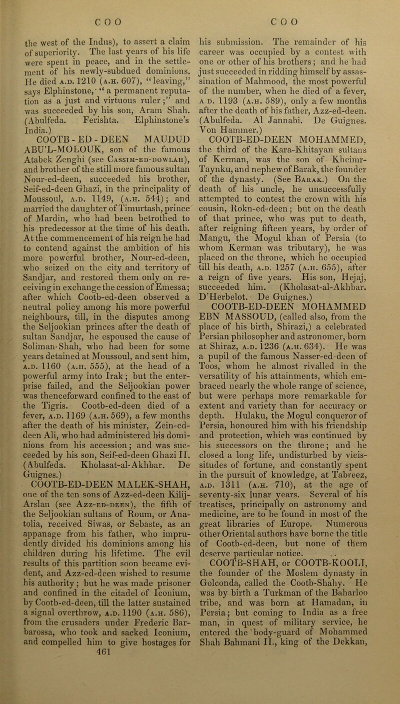 the west of the Indus), to assert a claim of superiority. The last years of his life were spent in peace, and in the settle- ment of his newly-subdued dominions. He died a.d. 1210 (a.h. G07), “leaving,” says Elphinstone, • “ a permanent reputa- tion as a just and virtuous ruler;” and was succeeded by his son, Aram Shah. (Abulfeda. Ferishta. Elphinstone’s India.) COOTB-ED-DEEN MAUDUD ABU’L-MOLOUK, son of the famous Atabek Zenghi (see Cassim-ed-dowlah), and brother of the still more famous sultan Nour-ed-deen, succeeded his brother, Seif-ed-deen Ghazi, in the principality of Moussoul, a.d. 1149, (a.h. 544); and married the daughter of Timurtash, prince of Mardin, who had been betrothed to his predecessor at the time of his death. At the commencement of his reign he had to contend against the ambition of his more powerful brother, Nour-ed-deen, who seized on the city and territory of Sandjar, and restored them only on re- ceiving in exchange the cession of Emessa; after which Cootb-ed-deen observed a neutral policy among his more powerful neighbours, till, in the disputes among the Seljookian princes after the death of sultan Sandjar, he espoused the cause of Soliman-Shah, -who had been for some years detained at Moussoul, and sent him, a.d. 1160 (a.h. 555), at the head of a powerful army into Irak ; but the enter- prise failed, and the Seljookian power was thenceforward confined to the east of the Tigris. Cootb-ed-deen died of a fever, a.d. 1169 (a.h. 569), a few months after the death of his minister, Zein-ed- deen Ali, who had administered Ins domi- nions from his accession; and was suc- ceeded by his son, Seif-ed-deen Ghazi II. (Abulfeda. Kholasat-al-Akhbar. De Guignes.) COOTB-ED-DEEN MALEK-SHAH, one of the ten sons of Azz-ed-deen Kilij- Arslan (see Azz-ed-deen), the fifth of the Seljookian sultans of Roum, or Ana- tolia, received Siwas, or Sebaste, as an appanage from his father, who impru- dently divided his dominions among his children during his lifetime. The evil results of this partition soon became evi- dent, and Azz-ed-deen wished to resume his authority ; but he was made prisoner and confined in the citadel of Iconium, by Cootb-ed-deen, till the latter sustained a signal overthrow, a.d. 1190 (a.h. 586), from the crusaders under Frederic Bar- barossa, who took and sacked Iconium, and compelled him to give hostages for 461 his submission. The remainder of his career was occupied by a contest with one or other of his brothers; and he had just succeeded in ridding himself by assas- sination of Mahmood, the most powerful of the number, when he died of a fever, a d. 1193 (a.h. 589), only a few months after the death of his father, Azz-ed-deen. (Abulfeda. A1 Jannabi. De Guignes. Von Hammer.) COOTB-ED-DEEN MOHAMMED, the third of the Kara-Khitayan sultans of Kerman, was the son of Kheimr- Taynku, and nephew of Barak, the founder of the dynasty. (See Barak.) On the death of his uncle, he unsuccessfully attempted to contest the crown with his cousin, Rokn-ed-deen; but on the death of that prince, who was put to death, after reigning fifteen years, by order of Mangu, the Mogul khan of Persia (to whom Kerman was tributary), he was placed on the throne, which he occupied till his death, a.d. 1257 (a.h. 655), after a reign of five years. His son, Hejaj, succeeded him. (Kholasat-al-Akhbar. D’Herbelot. De Guignes.) COOTB-ED-DEEN MOHAMMED EBN MASSOUD, (called also, from the place of his birth, Shirazi,) a celebrated Persian philosopher and astronomer, born at Shiraz, a.d. 1236 (a.h. 634). He was a pupil of the famous Nasser-ed-deen of Toos, whom he almost rivalled in the versatility of his attainments, which em- braced nearly the whole range of science, but were perhaps more remarkable for extent and variety than for accuracy or depth. Hulaku, the Mogul conqueror of Persia, honoured him with his friendship and protection, which was continued by his successors on the throne; and he closed a long life, undisturbed by vicis- situdes of fortune, and constantly spent in the pursuit of knowledge, at Tabreez, a.d. 1311 (a.h. 710), at the age of seventy-six lunar years. Several of his treatises, principally on astronomy and medicine, are to be found in most of the great libraries of Europe. Numerous other Oriental authors have borne the title of Cootb-ed-deen, but none of them deserve particular notice. COOTB-SHAH, or COOTB-KOOLI, the founder of the Moslem dynasty in Golconda, called the Cootb-Shahy. He was by birth a Turkman of the Baharloo tribe, and was boni at Hamadan, in Persia; but coming to India as a free man, in quest of military service, be entered the body-guard of Mohammed Shah Balnnani II., king of the Dekkan,