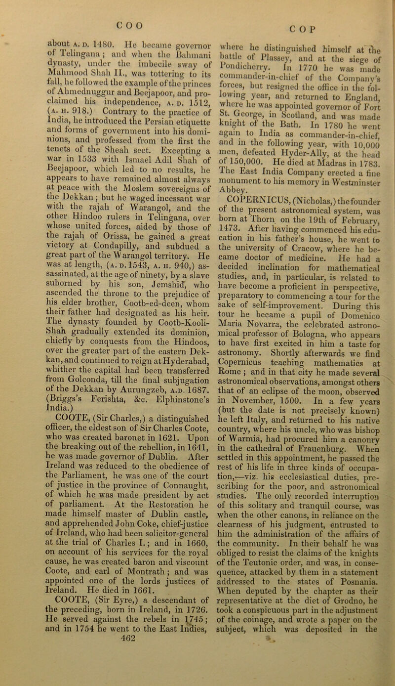 C O P about a. d. 1480. Ho became governor of Telingana; and when the JBahmani dynasty, under the imbecile sway of Mahmood Shah II., was tottering to its fall, he followed the example of the princes of Ahmednuggur and Beejapoor, and pro- claimed his independence, a. n. 1512, (a. h. 918.) Contrary to the practice of India, he introduced the Persian etiquette and forms of government into his domi- nions, and professed from the first the tenets of the Sheah sect. Excepting a war in 1533 with Ismael Add Shah of Beejapoor, which led to no results, he appears to have remained almost always at peace with the Moslem sovereigns of the Dekkan ; but he waged incessant war with the rajah of Warangol, and the other Hindoo rulers in Telingana, over whose united forces, aided by those of the rajah of Orissa, he gained a great victory at Condapilly, and subdued a great part of the W arangol territory. He was at length, (a. d. 1543, a. h. 940,) as- sassinated, at the age of ninety, by a slave suborned by his son, Jemshid, who ascended the throne to the prejudice of his elder brother, Cootb-ed-deen, whom their father had designated as his heir. The dynasty founded by Cootb-Kooli- Sliah gradually extended its dominion, chiefly by conquests from the Hindoos, over the greater part of the eastern Dek- kan, and continued to reign at Hyderabad, whither the capital had been transferred from Golconda, till the final subjugation of the Dekkan by Aurungzeb, a.d. 1687. (Briggs’s Ferishta, &c. Elphinstone’s India.) COOTE, (Sir Charles,) a distinguished officer, the eldest son of Sir Charles Coote, who was created baronet in 1621. Upon the breaking out of the rebellion, in 1641, he was made governor of Dublin. After Ireland was reduced to the obedience of the Parliament, he was one of the court of justice in the province of Connaught, of which he was made president by act of parliament. At the Restoration he made himself master of Dublin castle, and apprehended John Coke, chief-justice of Ireland, who had been solicitor-general at the trial of Charles I.; and in 1660, on account of his services for the royal cause, he was created baron and viscount Coote, and earl of Montrath ; and was appointed one of the lords justices of Ireland. He died in 1661. COOTE, (Sir Eyre,) a descendant of the preceding, born in Ireland, in 1726. He served against the rebels in 1745; and in 1754 he went to the East Indies, 462 where he distinguished himself at the battle of Plassey, and at the siege of Pondicherry. In 1770 he was made commander-in-chief of the Company’s forces, but resigned the office in the fol- lowing year, and returned to England, where he was appointed governor of Fort St. George, in Scotland, and was made knight of the Bath. In 1780 he went again to India as commander-in-chief, and in the following year, with 10,000 men, defeated Hyder-Ally, at the head °* 150,000. He died at Madras in 1783. I he East India Company erected a fine monument to his memory in Westminster Abbey. COPERN ICUS, (Nicholas,) thefounder of the present astronomical system, was born at I horn on the 19th of February, 1473. After having commenced his edu- cation in his father’s house, he went to the university of Cracow, where he be- came doctor of medicine. He had a decided inclination for mathematical studies, and, in particular, is related to have become a proficient in perspective, preparatory to commencing a tour for the sake of self-improvement. During this tour he became a pupil of Domenico Maria Novarra, the celebrated astrono- mical professor of Bologna, who appears to have first excited in him a taste for astronomy. Shortly afterwards we find Copernicus teaching mathematics at Rome ; and in that city he made several astronomical observations, amongst others that of an eclipse of the moon, observed in November, 1500. In a few years (but the date is not precisely known) he left Italy, and returned to his native country, where his uncle, who was bishop of Warmia, had procured him a canonry in the cathedral of Frauenburg. When settled in this appointment, he passed the rest of his life in three kinds of occupa- tion,—viz. his ecclesiastical duties, pre- scribing for the poor, and astronomical studies. The only recorded interruption of this solitary and tranquil course, was urhen the other canons, in reliance on the clearness of his judgment, entrusted to him the administration of the affairs of the community. In their behalf he was obliged to resist the claims of the knights of the Teutonic order, and was, in conse- quence, attacked by them in a statement addressed to the states of Posnania. When deputed by the chapter as their representative at the diet of Grodno, he took a conspicuous part in the adjustment of the coinage, and wrote a paper on the subject, which was deposited in the