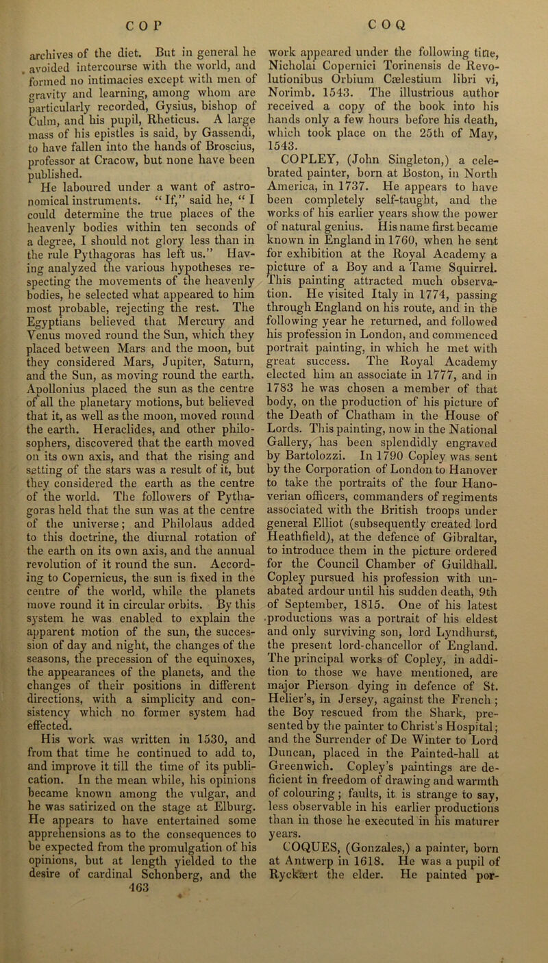 archives of the diet. But in general he avoided intercourse with the world, and formed no intimacies except with men of gravity and learning, among whom are particularly recorded, Gysius, bishop of Culm, and his pupil, Rheticus. A large mass of his epistles is said, by Gassendi, to have fallen into the hands of Broscius, professor at Cracow, but none have been published. He laboured under a want of astro- nomical instruments. “ If,” said he, “ I could determine the true places of the heavenly bodies within ten seconds of a degree, I should not glory less than in the rule Pythagoras has left us.” Hav- ing analyzed the various hypotheses re- specting the movements of the heavenly bodies, he selected what appeared to him most probable, rejecting the rest. The Egyptians believed that Mercury and Venus moved round the Sun, which they placed between Mars and the moon, but they considered Mars, Jupiter, Saturn, and the Sun, as moving round the earth. Apollonius placed the sun as the centre of all the planetary motions, but believed that it, as well as the moon, moved round the earth. Heraclides, and other philo- sophers, discovered that the earth moved on its own axis, and that the rising and setting of the stars was a result of it, but they considered the earth as the centre of the world. The followers of Pytha- goras held that the sun was at the centre of the universe; and Philolaus added to this doctrine, the diurnal rotation of the earth on its own axis, and the annual revolution of it round the sun. Accord- ing to Copernicus, the sun is fixed in the centre of the world, while the planets move round it in circular orbits. By this system he was enabled to explain the apparent motion of the sun, the succes- sion of day and night, the changes of the seasons, the precession of the equinoxes, the appearances of the planets, and the changes of their positions in different directions, with a simplicity and con- sistency which no former system had effected. His work was written in 1530, and from that time he continued to add to, and improve it till the time of its publi- cation. In the mean while, his opinions became known among the vulgar, and he was satirized on the stage at Elburg. He appears to have entertained some apprehensions as to the consequences to be expected from the promulgation of his opinions, but at length yielded to the desire of cardinal Schonberg, and the 463 work appeared under the following title, Nicholai Copernici Torinensis de Revo- lutionibus Orbium Caelestium libri vi, Norimb. 1543. The illustrious author received a copy of the book into his hands only a few hours before his death, which took place on the 25th of May, 1543. COPLEY, (John Singleton,) a cele- brated painter, born at Boston, in North America, in 1737. He appears to have been completely self-taught, and the works of his earlier years show the power of natural genius. His name first became known in England in 1760, when he sent for exhibition at the Royal Academy a picture of a Boy and a Tame Squirrel. This painting attracted much observa- tion. He visited Italy in 1774, passing through England on his route, and in the following year he returned, and followed his profession in London, and commenced portrait painting, in which he met with great success. The Royal Academy elected him an associate in 1777, and in 1783 he was chosen a member of that body, on the production of his picture of the Death of Chatham in the House of Lords. This painting, now in the National Gallery, has been splendidly engraved by Bartolozzi. In 1790 Copley was sent by the Corporation of London to Hanover to take the portraits of the four Hano- verian officers, commanders of regiments associated with the British troops under general Elliot (subsequently created lord Heathfield), at the defence of Gibraltar, to introduce them in the picture ordered for the Council Chamber of Guildhall. Copley pursued his profession with un- abated ardour until his sudden death, 9th of September, 1815. One of his latest productions was a portrait of his eldest and only surviving son, lord Lyndhurst, the present lord-chancellor of England. The principal works of Copley, in addi- tion to those we have mentioned, are major Pierson dying in defence of St. Helier’s, in Jersey, against the French ; the Boy rescued from the Shark, pre- sented by the painter to Christ’s Hospital; and the Surrender of De Winter to Lord Duncan, placed in the Painted-hall at Greenwich. Copley’s paintings are de- ficient in freedom of drawing and warmth of colouring; faults, it is strange to say, less observable in his earlier productions than in those he executed in his maturer years. COQUES, (Gonzales,) a painter, born at Antwerp in 1618. He was a pupil of Ryckaert the elder. He painted por-