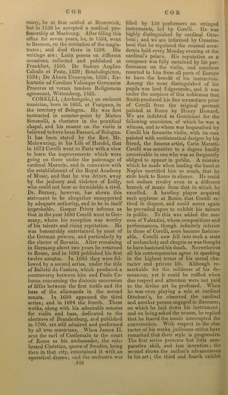 many, lie at first settled at Brunswick, but in 1526 lie accepted a medical pro- fessorship at Marbourg. After filling this office for seven years, he, in 1534, went to Bremen, on the invitation of the magis- trates ; and died there in 1538. His writings are: Latin poems on different occasions, collected and published at Frankfort, 1550. Ue Sudore Anglico Calculo et Peste, 1529; Botahologicuni, 1534; De Abusu Uroscopiae, 1536; Ex- hortatio ad Carolum Valiosque Germanise Proceres ut veram tandem Religionem agnoscant, Wittemberg, 1525. CORELLI, (Archangelo,) an eminent musician, born in 1653, at Fusigano, in the territory of Bologna. He was first instructed in counter-point by Matteo Simonelli, a chorister in the pontifical chapel, and his master on the violin is believed to have been Bassani, of Bologna. It has been stated by the Rev. Mr. Mainwaring, in his Life of Handel, that in 1672 Corelli went to Paris with a view to learn the improvements which were going on there under the patronage of cardinal Mazarin, and in connexion with the establishment of the Royal Academy of Music, and that he was driven away by the jealousy and violence of Lully, who could not bear so formidable a rival. Dr. Burney, however, has shown this statement to be altogether unsupported by adequate authority, and to be in itself improbable. Gaspar Printz informs us that in the year 1680 Corelli went to Ger- many, where his reception was worthy of his talents and rising reputation. He was honourably entertained by most of the German princes, and particularly by the elector of Bavaria. After remaining in Germany about two years he retunred to Rome, and in 1683 published his first twelve sonatas. In 1685 they were fol- lowed by a second series, under the title of Balletti da Camera, which produced a controversy between him and Paulo Co- lonna concerning the diatonic succession of fifths between the first treble and the bass of the allemande in the second sonata. In 1690 appeared the third series; and in 1694 the fourth. These works, along with his admirable sonatas for violin and bass, dedicated to the electress of Brandenburg, and published in 1700, are still admired and performed by all true musicians. When James II. sent the earl of Castlemain to the court of Rome as his ambassador, the cele- brated Christina, queen of Sweden, being then in that city, entertained it with an operatical drama; and the orchestra was 466 filled by 150 performers on stringed instruments, led by Corelli. He was highly distinguished by cardinal Otto- boni; and we are informed by Crescim- beni that he regulated the musical acca- demia held every Monday evening at the cardinal’s palace. His reputation as a composer was fully sustained by his per- formance on the violin, and numbers resorted to him from all parts of Europe to have the benefit of his instruction. Among the most distinguished of his pupils was lord Edgecumbe, and it was under the auspices of this nobleman that Smith produced his fine mezzotinto print of Corelli from the original portrait painted at Rome by Henry Howard. We are indebted to Geminiani for the following anecdotes, of which he was a witness, and to whom was bequeathed by Corelli his favourite violin, with its case, painted with emblematical designs by his friend, the famous artist, Carlo Maratti. Corelli was sensitive to a degree hardly conceivable in one u’ho was so frequently obliged to appear in public. A mistake which he made when leading the band at Naples mortified him so much, that he stole back to Rome in silence. He could not endure rivalry even in a different branch of music from that in which he excelled. A hautboy player acquired such applause at Rome, that Corelli re- tired in disgust, and could never again be prevailed upon to exhibit his talents in public. To this was added the suc- cess of Valentini, whose compositions and performances, though infinitely inferior to those of Corelli, soon became fashion- able. Corelli now fell into such a state of melancholy and chagrin as was thought to have hastened his death. Nevertheless all his contemporaries agree in speaking in the highest terms of his moral cha- racter and private life. Although re- markable for the mildness of his de- meanour, yet it could be ruffled when due respect and attention were not paid to the divine art he professed. When he was once playing a solo at cardinal Ottoboni’s, he observed the cardinal and another person engaged in discourse, on which he laid down his instrument; and on being asked the reason, he replied that he feared the music interrupted the conversation. With respect to the cha- racter of his works, judicious critics have remarked that their style is progressive. The first series presents but little com- parative skill, and less invention; the second shows the author’s advancement in his art; the third and fourth exhibit