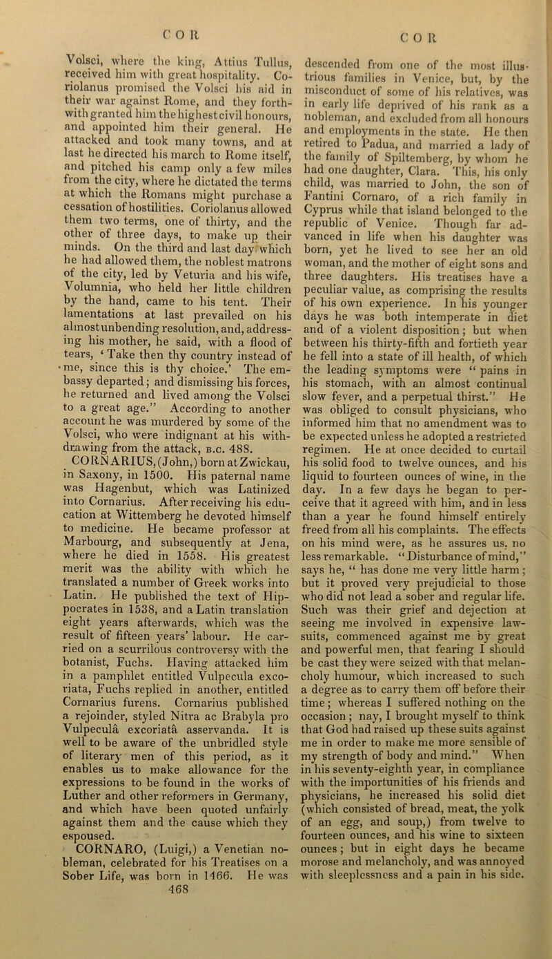 Volsci, where the king, Attius Tullus, received him with great hospitality. Co- riolanus promised the Volsci his aid in their war against Rome, and they forth- with granted him the highest civil honours, and appointed him their general. He attacked and took many towns, and at last he directed his march to Rome itself, and pitched his camp only a few miles from the city, where he dictated the terms at which the Romans might purchase a cessation of hostilities. Coriolanus allowed them two terms, one of thirty, and the other of three days, to make up their minds. On the third and last day which he had allowed them, the noblest matrons of the city, led by Veturia and his wife, Volumnia, who held her little children by the hand, came to his tent. Their lamentations at last prevailed on his almostunbending resolution, and, address- ing his mother, he said, with a flood of tears, ‘ Take then thy country instead of ■me, since this is thy choice.’ The em- bassy departed; and dismissing his forces, he returned and lived among the Volsci to a great age.” According to another account he was murdered by some of the Volsci, who were indignant at his with- drawing from the attack, b.c. 488. CORN ARIUS,(John,) born atZwickau, in Saxony, in 1500. His paternal name was Hagenbut, which was Latinized into Cornarius. After receiving his edu- cation at Wittemberg he devoted himself to medicine. He became professor at Marbourg, and subsequently at Jena, where he died in 1558. His greatest merit was the ability with which he translated a number of Greek works into Latin. He published the text of Hip- pocrates in 1538, and a Latin translation eight years afterwards, which was the result of fifteen years’ labour. He car- ried on a scurrilous controversy with the botanist, Fuchs. Having attacked him in a pamphlet entitled Vulpecula exco- riata, Fuchs replied in another, entitled Cornarius furens. Cornarius published a rejoinder, styled Nitra ac Brabyla pro Vulpecula excoriata asservanda. It is well to be aware of the unbridled style of literary men of this period, as it enables us to make allowance for the expressions to be found in the works of Luther and other reformers in Germany, and which have been quoted unfairly against them and the cause which they espoused. CORNARO, (Luigi,) a Venetian no- bleman, celebrated for his Treatises on a Sober Life, was born in 1466. He was 468 descended from one of the most illus- trious families in Venice, but, by the misconduct of some of his relatives, was in early life deprived of his rank as a nobleman, and excluded from all honours and employments in the state. He then retired to Padua, and married a lady of the family of Spiltemberg, by whom he had one daughter, Clara. This, his only child, was married to John, the son of Fantini Cornaro, of a rich family in Cyprus while that island belonged to the republic of Venice. Though far ad- vanced in life when his daughter was born, yet he lived to see her an old woman, and the mother of eight sons and three daughters. His treatises have a peculiar value, as comprising the results of his own experience. In his younger days he was both intemperate in diet and of a violent disposition; but when between his thirty-fifth and fortieth year he fell into a state of ill health, of which the leading symptoms were “ pains in his stomach, with an almost continual slow fever, and a perpetual thirst.” He was obliged to consult physicians, who informed him that no amendment was to be expected unless he adopted a restricted regimen. He at once decided to curtail his solid food to twelve ounces, and his liquid to fourteen ounces of wine, in the day. In a few days he began to per- ceive that it agreed with him, and in less than a year he found himself entirely freed from all his complaints. The effects on his mind were, as he assures us. no less remarkable. “ Disturbance of mind,” says he, “ has done me very little harm; but it proved very prejudicial to those who did not lead a sober and regular life. Such was their grief and dejection at seeing me involved in expensive law- suits, commenced against me by great and powerful men, that fearing I should be cast they were seized with that melan- choly humour, which increased to such a degree as to carry them off before their time ; whereas I suffered nothing on the occasion ; nay, I brought myself to think that God had raised up these suits against me in order to make me more sensible of my strength of body and mind.” When in his seventy-eighth year, in compliance with the importunities of his friends and physicians, he increased his solid diet (v'hich consisted of bread, meat, the yolk of an egg, and soup,) from twelve to fourteen ounces, and his wine to sixteen ounces; but in eight days he became morose and melancholy, and was annoyed with sleeplessness and a pain in his side.