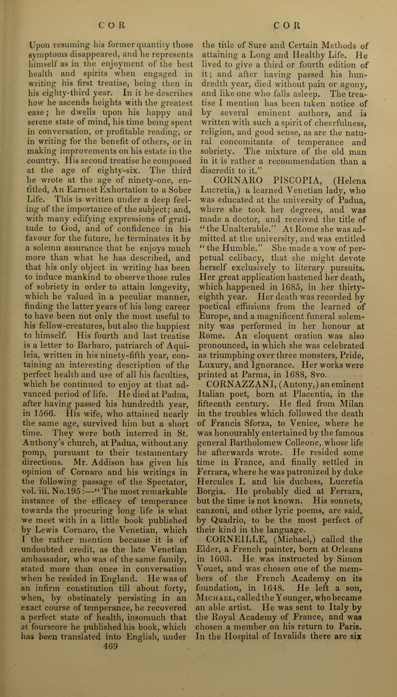 Upon resuming his former quantity those symptoms disappeared, and he represents himself as in the enjoyment of the best health and spirits when engaged in writing his first treatise, being then in his eighty-third year. In it he describes how he ascends heights with the greatest ease; he dwells upon his happy and serene state of mind, his time being spent in conversation, or profitable reading, or in writing for the benefit of others, or in making improvements on his estate in the country. His second treatise he composed at the age of eighty-six. The third he wrote at the age of ninety-one, en- titled, An Earnest Exhortation to a Sober Life. This is written under a deep feel- ing of the importance of the subject; and, with many edifying expressions of grati- tude to God, and of confidence in his favour for the future, he terminates it by a solemn assurance that he enjoys much more than what he has described, and that his only object in writing has been to induce mankind to observe those rules of sobriety in order to attain longevity, which he valued in a peculiar manner, finding the latter years of his long career to have been not only the most useful to his fellow-creatures, but also the happiest to himself. His fourth and last treatise is a letter to Barbaro, patriarch of Aqui- leia, written in his ninety-fifth year, con- taining an interesting description of the perfect health and use of all his faculties, which he continued to enjoy at that ad- vanced period of life. He died at Padua, after having passed his hundredth year, in 1566. His wife, who attained nearly the same age, survived him but a short time. They were both interred in St. Anthony’s church, at Padua, without any pomp, pursuant to their testamentary directions. Mr. Addison has given his opinion of Cornaro and his writings in the following passage of the Spectator, vol. iii. No.195 :—“ The most remarkable instance of the efficacy of temperance towards the procuring long life is what ■we meet with in a little book published by Lewis Cornaro, the Venetian, which I the rather mention because it is of undoubted credit, as the late Venetian ambassador, who was of the same family, stated more than once in conversation when he resided in England. He was of an infirm constitution till about forty, when, by obstinately persisting in an exact course of temperance, he recovered a perfect state of health, insomuch that at fourscore he published his book, which has been translated into English, under 469 the title of Sure and Certain Methods of attaining a Long and Healthy Life. He lived to give a third or fourth edition of it; and after having passed his hun- dredth year, died without pain or agony, and like one who falls asleep. The trea- tise I mention has been taken notice of by several eminent authors, and is written with such a spirit of cheerfulness, religion, and good sense, as are the natu- ral concomitants of temperance and sobriety. The mixture of the old man in it is rather a recommendation than a discredit to it.” CORNARO PISCOPIA, (Helena Lucretia,) a learned Venetian lady, who was educated at the university of Padua, where she took her degrees, and was made a doctor, and received the title of “ the Unalterable.” At Rome she was ad- mitted at the university, and was entitled “ the Humble.” She made a vow of per- petual celibacy, that she might devote herself exclusively to literary pursuits. Her great application hastened her death, which happened in 1685, in her thirty- eighth year. Her death was recorded by poetical effusions from the learned of Europe, and a magnificent funeral solem- nity was performed in her honour at Rome. An eloquent oration was also pronounced, in which she was celebrated as triumphing over three monsters, Pride, Luxury, and Ignorance. Her works were printed at Parma, in 1688, 8vo. CORNAZZANI, (Antony,) an eminent Italian poet, born at Placentia, in the fifteenth century. He fled from Milan in the troubles which followed the death of Francis Sforza, to Venice, where he was honourably entertained by the famous general Bartholomew Colleone, whose life he afterwards wrote. He resided some time in France, and finally settled in Ferrara, where he was patronized by duke Hercules I. and his duchess, Lucretia Borgia. He probably died at Ferrara, but the time is not known. His sonnets, canzoni, and other lyric poems, are said, by Quadrio, to be the most perfect of their kind in the language. CORNEILLE, (Michael,) called the Elder, a Frencli painter, born at Orleans in 1603. He was instructed by Simon Vouet, and was chosen one of the mem- bers of the French Academy on its foundation, in 1648. He left a son, Michael, called the Y ounger, who became an able artist. He was sent to Italy by the Royal Academy of France, and was chosen a member on his return to Paris. In the Hospital of Invalids there are six