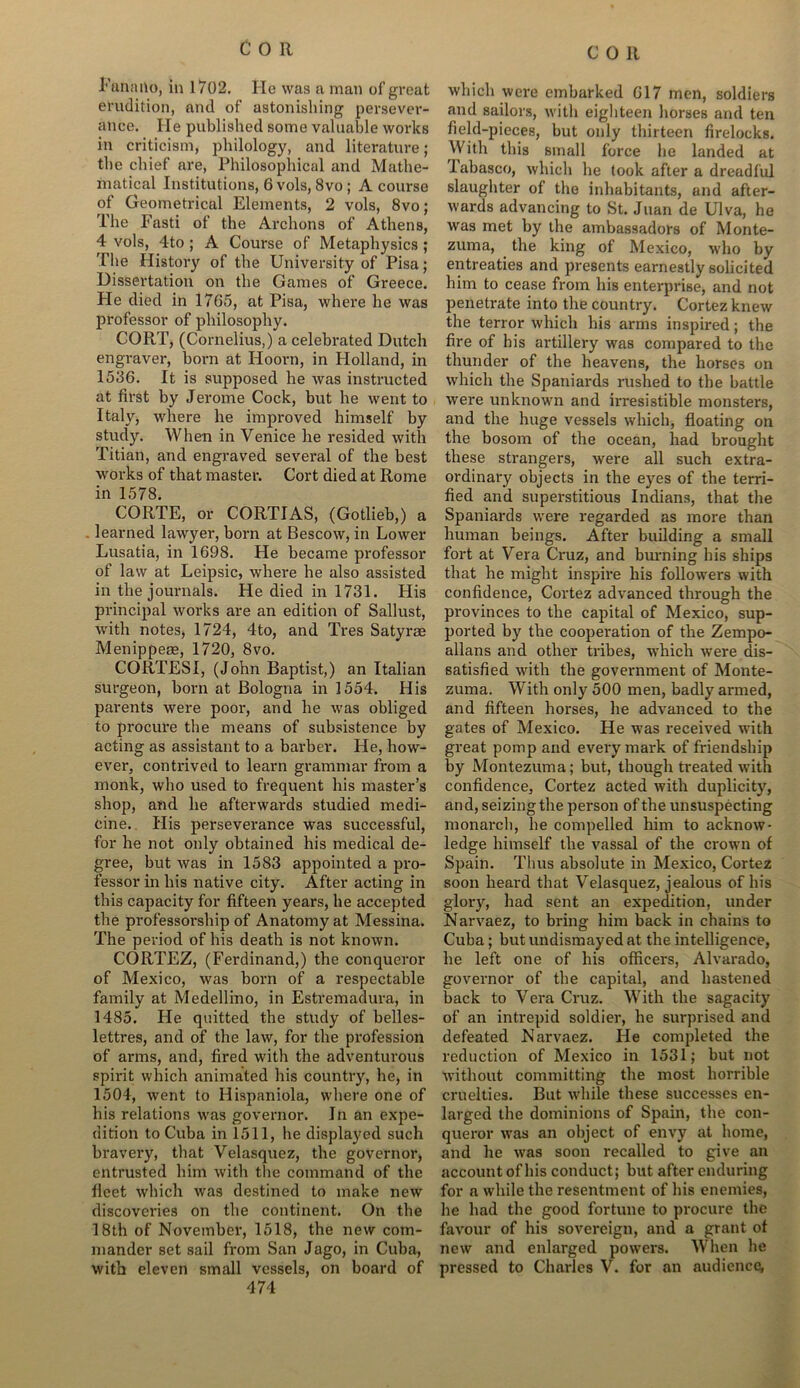 Fanailo, in 1702. He was a man of great erudition, and of astonishing persever- ance. He published some valuable works in criticism, philology, and literature; the chief are, Philosophical and Mathe- matical Institutions, 6 vols, 8vo ; A course of Geometrical Elements, 2 vols, 8vo; The Fasti of the Archons of Athens, 4 vols, 4to ; A Course of Metaphysics ; The History of the University of Pisa; Dissertation on the Games of Greece. He died in 1765, at Pisa, where he was professor of philosophy. CORT, (Cornelius,) a celebrated Dutch engraver, born at Hoorn, in Holland, in 1586. It is supposed he was instructed at first by Jerome Cock, but he went to Italy, where he improved himself by study. When in Venice he resided with Titian, and engraved several of the best works of that master. Cort died at Rome in 1578. CORTE, or CORTIAS, (Gotlieb,) a learned lawyer, born at Bescow, in Lower Lusatia, in 1698. He became professor of law at Leipsic, where he also assisted in the journals. He died in 1731. His principal works are an edition of Sallust, with notes, 1724, 4to, and Tres Satyrae Menippeae, 1720, 8vo. CORTESI, (John Baptist,) an Italian surgeon, born at Bologna in 1554. His parents were poor, and he was obliged to procure the means of subsistence by acting as assistant to a barber. He, how- ever, contrived to learn grammar from a monk, who used to frequent his master’s shop, and he afterwards studied medi- cine. His perseverance was successful, for he not only obtained his medical de- gree, but was in 1583 appointed a pro- fessor in his native city. After acting in this capacity for fifteen years, he accepted the professorship of Anatomy at Messina. The period of his death is not known. CORTEZ, (Ferdinand,) the conqueror of Mexico, was born of a respectable family at Medellino, in Estremadura, in 1485. He quitted the study of belles- lettres, and of the law, for the profession of arms, and, fired with the adventurous spirit which animated his country, he, in 1504, went to Hispaniola, where one of his relations was governor. In an expe- dition to Cuba in 1511, he displayed such bravery, that Velasquez, the governor, entrusted him with the command of the fleet which was destined to make new discoveries on the continent. On the 18th of November, 1518, the new com- mander set sail from San Jago, in Cuba, 474 which were embarked 617 men, soldiers and sailors, with eighteen horses and ten field-pieces, but only thirteen firelocks. With this small force he landed at labasco, which he took after a dreadful slaughter of the inhabitants, and after- wards advancing to St. Juan de Ulva, he was met by the ambassadors of Monte- zuma, the king of Mexico, who by entreaties and presents earnestly solicited him to cease from his enterprise, and not penetrate into the country. Cortez knew the terror which his arms inspired; the fire of his artillery was compared to the thunder of the heavens, the horses on which the Spaniards rushed to the battle were unknown and irresistible monsters, and the huge vessels which, floating on the bosom of the ocean, had brought these strangers, were all such extra- ordinary objects in the eyes of the terri- fied and superstitious Indians, that the Spaniards were regarded as more than human beings. After building a small fort at Vera Cruz, and burning his ships that he might inspire his followers with confidence, Cortez advanced through the provinces to the capital of Mexico, sup- ported by the cooperation of the Zempo- allans and other tribes, which were dis- satisfied with the government of Monte- zuma. With only 500 men, badly armed, and fifteen horses, he advanced to the gates of Mexico. He was received with great pomp and every mark of friendship by Montezuma; but, though treated with confidence, Cortez acted with duplicity, and, seizing the person of the unsuspecting monarch, he compelled him to acknow- ledge himself the vassal of the crown of Spain. Tims absolute in Mexico, Cortez soon heard that Velasquez, jealous of his glory, had sent an expedition, under Narvaez, to bring him back in chains to Cuba; but undismayed at the intelligence, he left one of his officers, Alvarado, governor of the capital, and hastened back to Vera Cruz. With the sagacity of an intrepid soldier, he surprised and defeated Narvaez. He completed the reduction of Mexico in 1531; but not without committing the most horrible cruelties. But while these successes en- larged the dominions of Spain, the con- queror was an object of envy at home, and he was soon recalled to give an account of his conduct; but after enduring for a while the resentment of his enemies, he had the good fortune to procure the favour of his sovereign, and a grant of new and enlarged powers. When he