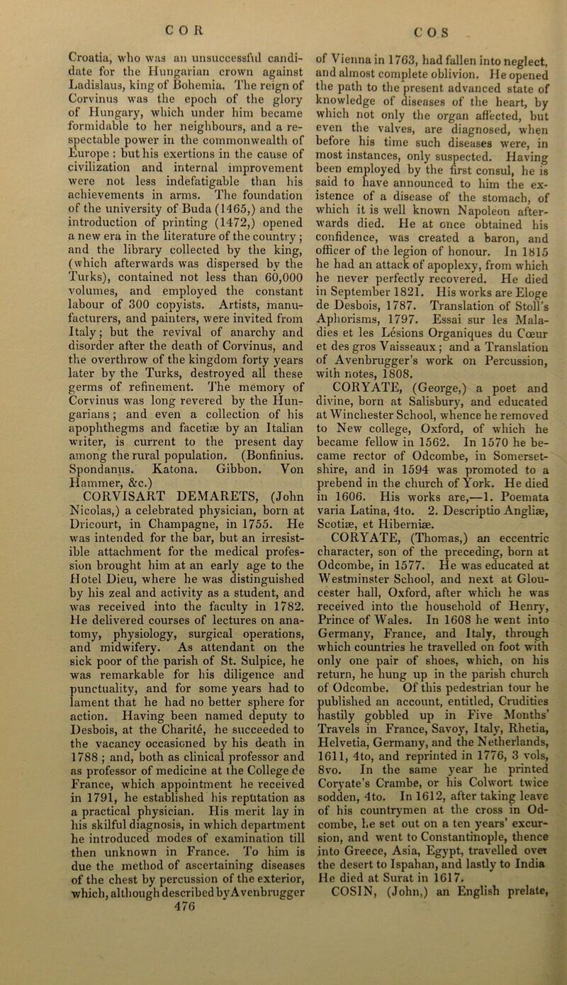 Croatia, who was an unsuccessful candi- date for the Hungarian crown against Ladislaus, king of Bohemia. The reign of Corvinus was the epoch of the glory of Hungary, which under him became formidable to her neighbours, and a re- spectable power in the commonwealth of Europe : but his exertions in the cause of civilization and internal improvement were not less indefatigable than his achievements in arms. The foundation of the university of Buda (1465,) and the introduction of printing (1472,) opened a new era in the literature of the country ; and the library collected by the king, (which afterwards was dispersed by the Turks), contained not less than 60,000 volumes, and employed the constant labour of 300 copyists. Artists, manu- facturers, and painters, were invited from Italy; but the revival of anarchy and disorder after the death of Corvinus, and the overthrow of the kingdom forty years later by the Turks, destroyed all these germs of refinement. The memory of Corvinus was long revered by the Hun- garians ; and even a collection of his apophthegms and facetiae by an Italian writer, is current to the present day among the rural population. (Bonfinius. Spondanus. Katona. Gibbon. Von Hammer, &c.) CORVISART DEMARETS, (John Nicolas,) a celebrated physician, born at Dricourt, in Champagne, in 1755. Tie wras intended for the bar, but an irresist- ible attachment for the medical profes- sion brought him at an early age to the Hotel Dieu, where he was distinguished by his zeal and activity as a student, and was received into the faculty in 1782. He delivered courses of lectures on ana- tomy, physiology, surgical operations, and midwifery. As attendant on the sick poor of the parish of St. Sulpice, he was remarkable for his diligence and punctuality, and for some years had to lament that he had no better sphere for action. Having been named deputy to Desbois, at the Charity, he succeeded to the vacancy occasioned by his death in 1788 ; and, both as clinical professor and as professor of medicine at the College de France, which appointment he i*eceived in 1791, he established his reputation as a practical physician. His merit lay in his skilful diagnosis, in which department he introduced modes of examination till then unknown in France. To him is due the method of ascertaining diseases of the chest by percussion of the exterior, which, although described byA venbrugger of Vienna in 1763, had fallen into neglect, and almost complete oblivion. He opened the path to the present advanced state of knowledge of diseases of the heart, by which not only the organ affected, but even the valves, are diagnosed, when before his time such diseases were, in most instances, only suspected. Having been employed by the first consul, he is said to have announced to him the ex- istence of a disease of the stomach, of which it is well known Napoleon after- wards died. He at once obtained his confidence, was created a baron, and officer of the legion of honour. In 1315 he had an attack of apoplexy, from which he never perfectly recovered. He died in September 1821. His works are Eloge de Desbois, 1787. Translation of Stoll’s Aphorisms, 1797. Essai sur les Mala- dies et les Lesions Organiques du Coeur et des gros Vaisseaux; and a Translation of Avenbrugger’s work on Percussion, with notes, 1808. CORYATE, (George,) a poet and divine, born at Salisbury, and educated at Winchester School, whence he removed to New college, Oxford, of which he became fellow in 1562. In 1570 he be- came rector of Odcombe, in Somerset- shire, and in 1594 was promoted to a prebend in the church of York. He died in 1606. His works are,—1. Poemata varia Latina, 4to. 2. Descriptio Angliae, Scotise, et Hiberniae. CORYATE, (Thomas,) an eccentric character, son of the preceding, born at Odcombe, in 1577. He was educated at Westminster School, and next at Glou- cester hall, Oxford, after which he was received into the household of Henry, Prince of Wales. In 1608 he went into Germany, France, and Italy, through which countries he travelled on foot writh only one pair of shoes, which, on his return, he hung up in the parish church of Odcombe. Of this pedestrian tour he published an account, entitled, Crudities hastily gobbled up in Five Months’ Travels in France, Savoy, Italy, Rhetia, Helvetia, Germany, and the Netherlands, 1611, 4to, and reprinted in 1776, 3 vols, 8vo. In the same year he printed Coryate’s Crambe, or his Colwort twice sodden, 4to. In 1612, after taking leave of his countrymen at the cross in Od- combe, he set out on a ten years’ excur- sion, and went to Constantinople, thence into Greece, Asia, Egypt, travelled over the desert to Ispahan, and lastly to India He died at Surat in 1617. COSIN, (John,) an English prelate,