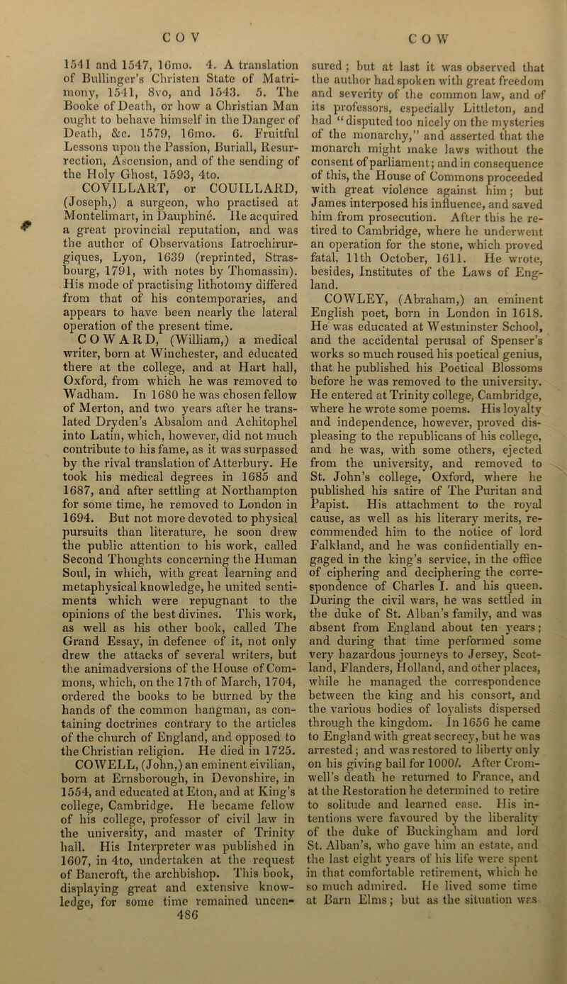 * 1541 and 1547, 16mo. 4. A translation of Bullinger’s Christen State of Matri- mony, 1541, 8vo, and 1543. 5. The Booke of Death, or how a Christian Man ought to behave himself in the Danger of Death, &c. 1579, 16mo. 6. Fruitful Lessons upon the Passion, Buriall, Resur- rection, Ascension, and of the sending of the Holy Ghost, 1593, 4to. COVILLART, or COUILLARD, (Joseph,) a surgeon, who practised at Montelimart, in Dauphine. lie acquired a great provincial reputation, and was the author of Observations Iatrochirur- giques, Lyon, 1639 (reprinted, Stras- bourg, 1791, with notes by Thomassin). His mode of practising lithotomy differed from that of his contemporaries, and appears to have been nearly the lateral operation of the present time. COWARD, (William,) a medical writer, born at Winchester, and educated there at the college, and at Hart hall, Oxford, from which he was removed to Wadham. In 1680 he was chosen fellow of Merton, and two years after he trans- lated Dryden’s Absalom and Achitophel into Latin, which, however, did not much contribute to his fame, as it was surpassed by the rival translation of Atterbury. He took his medical degrees in 1685 and 1687, and after settling at Northampton for some time, he removed to London in 1694. But not more devoted to physical pursuits than literature, he soon drew the public attention to his work, called Second Thoughts concerning the Human Soul, in which, with great learning and metaphysical knowledge, he united senti- ments which were repugnant to the opinions of the best divines. This work, as well as his other book, called The Grand Essay, in defence of it, not only drew the attacks of several writers, but the animadversions of the House of Com- mons, which, on the 17th of March, 1704, ordered the books to be burned by the hands of the common hangman, as con- taining doctrines contrary to the articles of the church of England, and opposed to the Christian religion. He died in 1725. COWELL, (John,) an eminent civilian, born at Ernsborough, in Devonshire, in 1554, and educated at Eton, and at King’s college, Cambridge. Fie became fellow of his college, professor of civil law in the university, and master of Trinity hall. His Interpreter was published in 1607, in 4to, undertaken at the request of Bancroft, the archbishop. This book, displaying great and extensive know- ledge, for some time remained uncen- 486 sured ; but at last it was observed that the author had spoken with great freedom and severity of the common law, and of its professors, especially Littleton, and had “ disputed too nicely on the mysteries of the monarchy,” and asserted that the monarch might make laws without the consent of parliament; and in consequence of this, the House of Commons proceeded with great violence against him; but James interposed his influence, and saved him from prosecution. After this he re- tired to Cambridge, where he underwent an operation for the stone, which proved fatal, 11th October, 1611. He wrote, besides, Institutes of the Laws of Eng- land. COWLEY, (Abraham,) an eminent English poet, born in London in 1618. Fie was educated at Westminster School, and the accidental perusal of Spenser’s works so much roused his poetical genius, that he published his Poetical Blossoms before he was removed to the university. He entered at Trinity college, Cambridge, where he wrote some poems. His loyalty and independence, however, proved dis- pleasing to the republicans of his college, and he was, with some others, ejected from the university, and removed to St. John’s college, Oxford, where he published his satire of The Puritan and Papist. His attachment to the royal cause, as well as his literary merits, re- commended him to the notice of lord Falkland, and he was confidentially en- gaged in the king’s service, in the office of ciphering and deciphering the corre- spondence of Charles 1. and his queen. During the civil wars, he was settled in the duke of St. Alban’s family, and was absent from England about ten years; and during that time performed some very hazardous journeys to Jersey, Scot- land, Flanders, Holland, and other places, while he managed the correspondence between the king and his consort, and the various bodies of loyalists dispersed through the kingdom. In 1656 he came to England with great secrecy, but he was arrested ; and was restored to liberty only on his giving bail for 1000/. After Crom- well’s death he returned to France, and at the Restoration he determined to retire to solitude and learned ease. His in- tentions were favoured by the liberality of the duke of Buckingham and lord St. Alban’s, who gave him an estate, and the last eight years of his life were spent in that comfortable retirement, which he so much admired. He lived some time at Barn Elms; but as the situation was