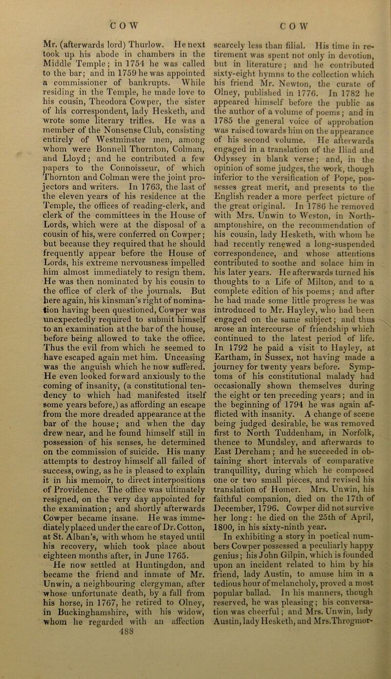 Mr. (afterwards lord) Thurlow. He next took Up his abode in chambers in the Middle Temple; in 1754 he was called to the bar; and in 1759 he was appointed a commissioner of bankrupts. While residing in the Temple, he made love to his cousin, Theodora Cowper, the sister of his correspondent, lady Hesketh, and wrote some literary trifles. He was a member of the Nonsense Club, consisting entirely of Westminster men, among whom were Bonn ell Thornton, Colman, and Lloyd; and he contributed a few papers to the Connoisseur, of which Thornton and Colman were the joint pro- jectors and writers. In 1763, the last of the eleven years of his residence at the Temple, the offices of reading-clerk, and clerk of the committees in the House of Lords, which were at the disposal of a cousin of his, were conferred on Cowper; but because they required that he should frequently appear before the House of Lords, his extreme nervousness impelled him almost immediately to resign them. He was then nominated by his cousin to the office of clerk of the journals. But here again, his kinsman’s right of nomina- tion having been questioned, Cowper was unexpectedly required to submit himself to an examination at the bar of the house, before being allowed to take the office. Thus the evil from which he seemed to have escaped again met him. Unceasing was the anguish which he now suffered. He even looked forward anxiously to the coming of insanity, (a constitutional ten- dency to which had manifested itself some years before,) as affording an escape from the more dreaded appearance at the bar of the house; and when the day drew near, and he found himself still in possession of his senses, he determined on the commission of suicide. His many attempts to destroy himself all failed of success, owing, as he is pleased to explain it in his memoir, to direct interpositions of Providence. The office was ultimately resigned, on the very day appointed for the examination; and shortly afterwards Cowper became insane. He was imme- diately placed under the care of Dr. Cotton, at St. Alban’s, with whom he stayed until his recovery, which took place about eighteen months after, in June 1765. He now settled at Huntingdon, and became the friend and inmate of Mr. Unwin, a neighbouring clergyman, after whose unfortunate death, by a fall from his horse, in 1767, he retired to Olney, in Buckinghamshire, with his widow, whom he regarded with an affection 488 scarcely less than filial. 11 is time in re- tirement was spent not only in devotion, but in literature; and he contributed sixty-eight hymns to the collection which his friend Mr. Newton, the curate of Olney, published in 1776. In 1782 he appeared himself before the public as the author of a volume of poems; and in 1785 the general voice of approbation was raised towards him on the appearance of his second volume. He afterwards engaged in a translation of the Iliad and Odyssey in blank verse; and, in the opinion of some judges, the work, though inferior to the versification of Pope, pos- sesses great merit, and presents to the English reader a more perfect picture of the great original. In 1786 he removed with Mrs. Unwin to Weston, in North- amptonshire, on the recommendation of his cousin, lady Hesketh, with vrhom he had recently renewed a long-suspended correspondence, and whose attentions contributed to sootbe and solace him in his later years. He afterwards turned his thoughts to a Life of Milton, and to a complete edition of his poems; and after he had made some little progress he was introduced to Mr. Hayley, who had been engaged on the same subject; and thus arose an intercourse of friendship which continued to the latest period of life. In 1792 he paid a visit to Hayley, at Eartham, in Sussex, not having made a journey for twenty years before. Symp- toms of his constitutional malady had occasionally shown themselves during the eight or ten preceding years; and in the beginning of 1794 he was again af- flicted with insanity. A change of scene being judged desirable, he was removed first to North Tuddenham, in Norfolk, thence to Mundsley, and afterwards to East Dereham; and he succeeded in ob- taining short intervals of comparative tranquillity, during which he composed one or two small pieces, and revised his translation of Homer. Mrs. Unwin, his faithful companion, died on the 17th of December, 1796. Cowper did not survive her long: he died on the 25th of April, 1800, in his sixty-ninth year. In exhibiting a story in poetical num- bers Cowper possessed a peculiarly happy genius; his John Gilpin, which is founded upon an incident related to him by his friend, lady Austin, to amuse him in a tedious hour of melancholy, proved a most popular ballad. In his manners, though reserved, he wras pleasing; his conversa- tion was cheerful; and Mrs. Unwin, lady Austin, lady Hesketh, and Mrs.Throgmor-