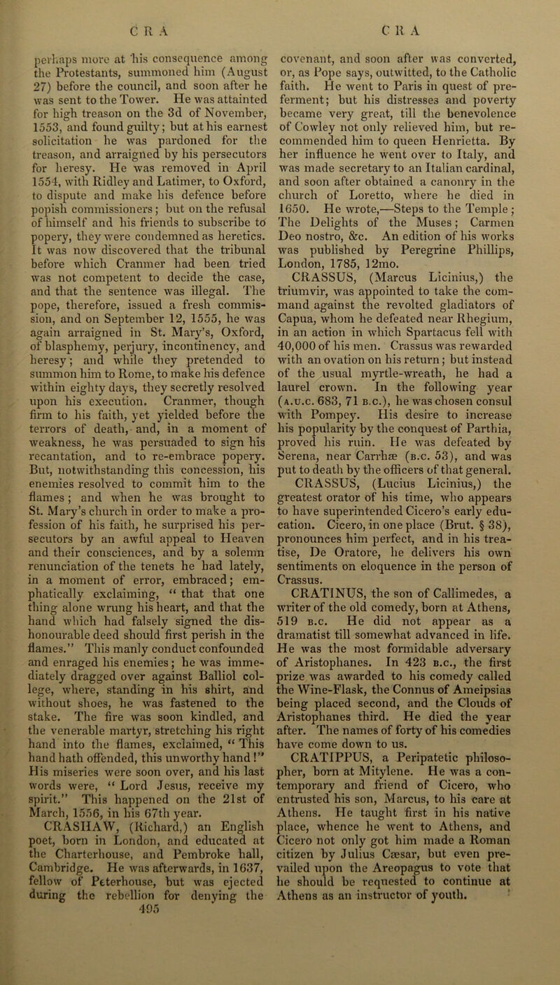 perhaps more at 'his consequence among the Protestants, summoned him (August 27) before the council, and soon after he was sent to the Tower. He was attainted for high treason on the 3d of November, 1553, and found guilty; but at his earnest solicitation he was pardoned for the treason, and arraigned by his persecutors for heresy. He was removed in April 1554, with Ridley and Latimer, to Oxford, to dispute and make his defence before popish commissioners; but on the refusal of himself and his friends to subscribe to popery, they were condemned as heretics. It was now discovered that the tribunal before which Cranmer had been tried was not competent to decide the case, and that the sentence was illegal. The pope, therefore, issued a fresh commis- sion, and on September 12, 1555, he was again arraigned in St. Mary’s, Oxford, of blasphemy, perjury, incontinency, and heresy; and while they pretended to summon him to Rome, to make his defence within eighty days, they secretly resolved upon his execution. Cranmer, though firm to his faith, yet yielded before the terrors of death, and, in a moment of weakness, he was persuaded to sign his recantation, and to re-embrace popery. But, notwithstanding this concession, his enemies resolved to commit him to the flames; and when he was brought to St. Mary’s church in order to make a pro- fession of his faith, he surprised his per- secutors by an awful appeal to Heaven and their consciences, and by a solemn renunciation of the tenets he had lately, in a moment of error, embraced; em- phatically exclaiming, “ that that one thing alone wrung his heart, and that the hand which had falsely signed the dis- honourable deed should first perish in the flames.” This manly conduct confounded and enraged his enemies ; he was imme- diately dragged over against Balliol col- lege, where, standing in his shirt, and without shoes, he was fastened to the stake. The fire was soon kindled, and the venerable martyr, stretching his right hand into the flames, exclaimed, “ This hand hath offended, this unworthy hand !” His miseries were soon over, and his last words were, “ Lord Jesus, receive my spirit.” This happened on the 21st of March, 1556, in his 67th year. CRASHAW, (Richard,) an English poet, born in London, and educated at the Charterhouse, and Pembroke hall, Cambridge. He was afterwards, in 1637, fellow of Peterhouse, but was ejected during the rebellion for denying the 495 covenant, and soon after was converted, or, as Pope says, outwitted, to the Catholic faith. He went to Paris in quest of pre- ferment; but his distresses and poverty became very great, till the benevolence of Cowley not only relieved him, but re- commended him to queen Henrietta. By her influence he went over to Italy, and was made secretary to an Italian cardinal, and soon after obtained a canonry in the church of Loretto, where he died in 1650. He wrote,—Steps to the Temple ; The Delights of the Muses; Carmen Deo nostro, &c. An edition of his works was published by Peregrine Phillips, London, 1785, 12mo. CRASSUS, (Marcus Licinius,) the triumvir, was appointed to take the com- mand against the revolted gladiators of Capua, whom he defeated near Rhegium, in an action in which Spartacus fell with 40,000 of his men. Crassus was rewarded with an ovation on his return; but instead of the usual myrtle-wreath, he had a laurel crown. In the following year (a.u.c. 683, 71 b.c.), he was chosen consul with Pompey. His desire to increase his popularity by the conquest of Parthia, proved his ruin. He was defeated by Serena, near Carrhae (b.c. 53), and was put to death by the officers of that general. CRASSUS, (Lucius Licinius,) the greatest orator of his time, who appears to have superintended Cicero’s early edu- cation. Cicero, in one place (Brut. §38), pronounces him perfect, and in his trea- tise, De Oratore, he delivers his own sentiments on eloquence in the person of Crassus CRATINUS, the son of Callimedes, a writer of the old comedy, born at Athens, 519 b.c. He did not appear as a dramatist till somewhat advanced in life. He was the most formidable adversary of Aristophanes. In 423 b.c., the first prize was awarded to his comedy called the Wine-Flask, the Connus of Ameipsias being placed second, and the Clouds of Aristophanes third. He died the year after. The names of forty of his comedies have come down to us. CRATIPPUS, a Peripatetic philoso- pher, bora at Mitylene. He was a con- temporary and friend of Cicero, who entrusted his son, Marcus, to his care at Athens. He taught first in his native place, whence he went to Athens, and Cicero not only got him made a Roman citizen by Julius Caesar, but even pre- vailed upon the Areopagus to vote that he should be requested to continue at Athens as an instructor of youth.