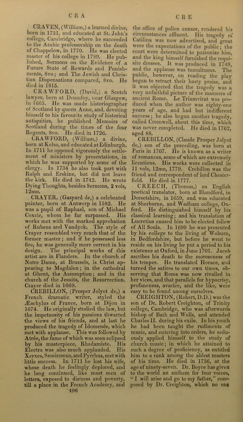 CRAVEN, (William,) a learned divine, born in 1731, and educated at St. John’s college, Cambridge, where he succeeded to the Arabic professorship on the death of Chappelow, in 1770. lie was elected master of his college in 1789. He pub- lished, Sermons on the Evidence of a Future State of Rewards and Punish- ments, 8vo; and The Jewish and Chris- tian Dispensations compared, 8vo. He died in 1815. CRAWFORD, (David,) a Scotch lawyer, born at Drumfoy, near Glasgow, in 1665. He was made historiographer of Scotland by queen Anne, and, devoting himself to his favourite study of historical antiquities, he published Memoirs of Scotland during the times of the four Regents, 8vo. He died in 1726. CRAWFORD, (William,) a divine, born at Kelso, and educated at Edinburgh. In 1711 he opposed vigorously the settle- ment of ministers by presentations, in which he was supported by some of the clergy. In 1734 he also took part with Ralph and Erskine, but did not leave the kirk. He died in 1742. He wrote Dying Thoughts, besides Sermons, 2 vols, 12 mo. CRAYER, (Gaspard de,) a celebrated painter, born at Antwerp in 1582. He was a pupil of Raphael, son of Michael Coxcie, whom he far surpassed. His works met with the marked approbation of Rubens and Vandyck. The style of Crayer resembled very much that of the former master ; and if he possessed less fire, he was generally more correct in his design. The principal works of this artist are in Flanders. In the church of Notre Dame, at Brussels, is Christ ap- pearing to Magdalen; in the cathedral at Ghent, the Assumption; and in the church of the Jesuits, the Resurrection. Crayer died in 1669. CREBILLON, (Prosper Jolyot de,) a French dramatic writer, styled the iEschylus of France, born at Dijon in 1674. He originally studied the law, but the impetuosity of his passions thwarted the views of his friends, and at last he produced the tragedy of Idomenee, which met with applause. This was followed by A tree, the fame of which was soon eclipsed by his masterpiece, Rhadamiste. His Electra was also much applauded. His Xerxes, Semiramus, and Pyrrhus, met with little success. In 1711 he lost his wife, whose death he feelingly deplored, and he long continued, like most men of letters, exposed to distress and poverty, till a place in the French Academy, and ’496 the office of police censor, rendered his circumstances affluent. IIis tragedy of Catilina was now advertised, and great were the expectations of the public ; the court were determined to patronize him, and the king himself furnished the requi- site dresses. It was produced in 1749, and the applause was tumultuous. The public, however, on reading the play began to retract their hasty praise, and it was objected that the tragedy was a very unfaithful picture of the manners of ancient Rome. Le Triumvirat was pro- duced when the author was eighty-one years of age, and had but indifferent success ; he also began another tragedy, called Cromwell, about this time, which was never completed. He died in 1762, aged 88. CREBILLON, (Claude Prosper Jolyot de,) son of the preceding, was born at Paris in 1707. He is known as a waiter of romances, some of which are extremely licentious. His works were collected in 11 vols, 12mo, 1779. Crebillon was the friend and correspondent of lord Chester- field. He died in 1777. CREECH, (Thomas,) an English poetical translator, born at Blandford, in Dorsetshire, in 1659, and was educated at Sherborne, and Wadham college, Ox- ford. He distinguished himself by his classical learning; and his translation of Lucretius caused him to be elected fellow of All Souls. In 1699 he was presented by his college to the living of Woburn, in Bedfordshire, but before he went to reside on his living he put a period to his existence at Oxford, in June 1701. Jacob ascribes his death to the moroseness of his temper. He translated Horace, and turned the satires to our own times, ob- serving that Rome was now rivalled in her vices, and that parallels for hypocrisy, profaneness, avarice, and the like, were easy to be found among ourselves. CREIGHTON, (Robert, D.D.) was the son of Dr. Robert Creighton, of Trinity college, Cambridge, who was afterwards bishop of Bath and Wells, and attended Charles II. during his exile. In his youth he had been taught the rudiments of music, and entering into orders, he sedu- ously applied himself to the study of church music; in which he attained to such a degree of proficiency, as entitled him to a rank among the ablest masters of his time. He died in 1736, at the age of ninety-seven. Dr. Boyce has given to the world an anthem for four voices, “ I will arise and go to my father,” com- posed by Dr. Creighton, which no ont