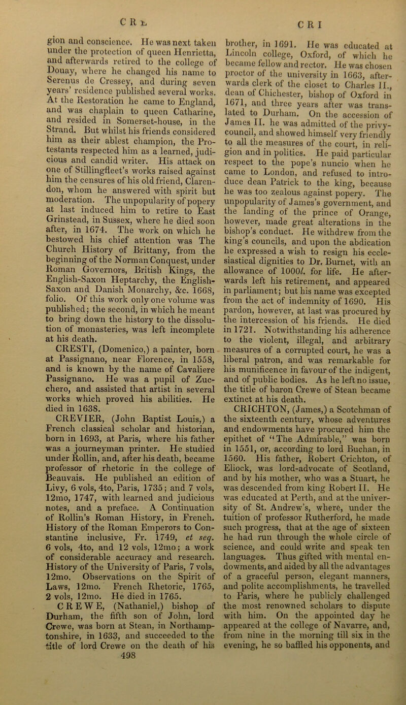 gion and conscience. He was next taken under tlie protection of queen Henrietta, and afterwards retired to the college of Houay, where he changed his name to Serenus de Cressey, and during seven years’ residence published several works. At the Restoration he came to England, and was chaplain to queen Catharine, and resided in Somerset-house, in the Strand. But whilst his friends considered him as their ablest champion, the Pro- testants respected him as a learned, judi- cious and candid writer. His attack on one of Stillingfleet’s works raised against him the censures of his old friend, Claren- don, whom he answered with spirit but moderation. The unpopularity of popery at last induced him to retire to East Grinstead, in Sussex, where he died soon after, in 1674. The work on which he bestowed his chief attention was The Church History of Brittany, from the beginning of the Norman Conquest, under Roman Governors, British Kings, the Englisli-Saxon Heptarchy, the English- Saxon and Danish Monarchy, &c. 1668, folio. Of this work only one volume was published; the second, in which he meant to bring down the history to the dissolu- tion of monasteries, was left incomplete at his death. CRESTI, (Domenico,) a painter, born at Passignano, near Florence, in 1558, and is known by the name of Cavaliere Passignano. He was a pupil of Zuc- chero, and assisted that artist in several works which proved his abilities. He died in 1638. CREVIER, (John Baptist Louis,) a French classical scholar and historian, born in 1693, at Paris, where his father was a journeyman printer. He studied under Rollin, and, after his death, became professor of rhetoric in the college of Beauvais. He published an edition of Livy, 6 vols, 4to, Paris, 1735; and 7 vols, 12mo, 1747, with learned and judicious notes, and a preface. A Continuation of Rollin’s Roman History, in French. History of the Roman Emperors to Con- stantine inclusive, Fr. 1749, et seq. 6 vols, 4to, and 12 vols, 12mo; a work of considerable accuracy and research. History of the University of Paris, 7 vols, 12mo. Observations on the Spirit of Laws, 12mo. French Rhetoric, 1765, 2 vols, 12mo. He died in 1765. CREWE, (Nathaniel,) bishop of Durham, the fifth son of John, lord Crewe, was born at Stean, in Northamp- tonshire, in 1633, and succeeded to the title of lord Crewe on the death of his 498 brother, in 1691. He was educated at Lincoln college, Oxford, of which he became fellow and rector. He was chosen proctor of the university in 1663, after- wards clerk of the closet to Charles JL, dean of Chichester, bishop of Oxford in 1671, and three years after was trans- lated to Durham. On the accession of James II. he was admitted of the privy- council, and showed himself very friendly to all the measures of the court, in reli- gion and in politics. He paid particular respect to the pope’s nuncio when he came to London, and refused to intro- duce dean Patrick to the king, because he was too zealous against popery. The unpopularity of James’s government, and the landing of the prince of Orange, however, made great alterations in the bishop’s conduct. He withdrew from the king s councils, and upon the abdication he expressed a wish to resign his eccle- siastical dignities to Dr. Burnet, with an allowance of 1000/. for life. He after- wards left his retirement, and appeared in parliament; but his name was excepted from the act of indemnity of 1690. His pardon, however, at last was procured by the intercession of his friends. He died in 1721. Notwithstanding his adherence to the violent, illegal, and arbitrary measures of a corrupted court, he was a liberal patron, and was remarkable for his munificence in favour of the indigent, and of public bodies. As he left no issue, the title of baron Crewe of Stean became extinct at his death. CRICHTON, (James,) a Scotchman of the sixteenth century, whose adventures and endowments have procured him the epithet of “The Admirable,” was born in 1551, or, according to lord Buchan, in 1560. His father, Robert Crichton, of Eliock, was lord-advocate of Scotland, and by his mother, who was a Stuart, he was descended from king Robert II. He was educated at Perth, and at the univer- sity of St. Andrew’s, where, under the tuition of professor Rutherford, he made such progress, that at the age of sixteen he had run through the whole circle of science, and could write and speak ten languages. Thus gifted with mental en- dowments, and aided by all the advantages of a graceful person, elegant manners, and polite accomplishments, he travelled to Paris, where he publicly challenged the most renowned scholars to dispute with him. On the appointed day he appeared at the college of Navarre, and, from nine in the morning till six in the evening, he so baffled his opponents, and