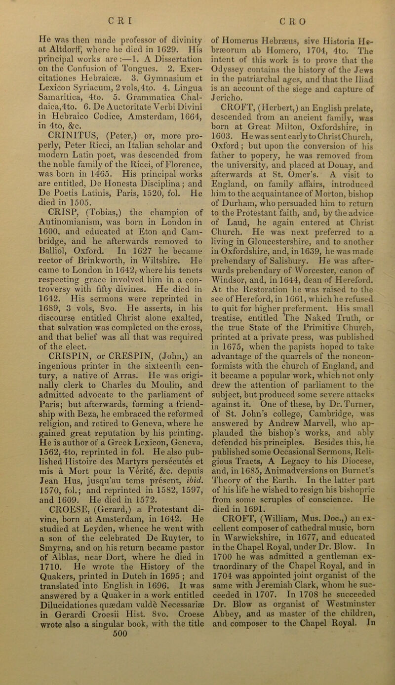 He was then made professor of divinity at Altdorff, where he died in 1629. Ilis principal works are:—1. A Dissertation on the Confusion of Tongues. 2. Exer- citationes Hebraicas. 3. Gymnasium et Lexicon Syriacum, 2 vols,4to. 4. Lingua Samaritica, 4to. 5. Grammatica Chal- daica,4to. G. De Auctoritate Verbi Divini in Hebraico Codice, Amsterdam, 16G4, in 4to, &c. CRINITUS, (Peter,) or, more pro- perly, Peter Ricci, an Italian scholar and modern Latin poet, was descended from the noble family of the Ricci, of Florence, was born in 1465. His principal works are entitled, De Honesta Disciplina; and De Poetis Latinis, Paris, 1520, fol. He died in 1505. CRISP, (Tobias,) the champion of Antinomianism, was born in London in 1600, and educated at Eton and Cam- bridge, and he afterwards removed to Balliol, Oxford. In 1627 he became rector of Brinkworth, in Wiltshire. He came to London in 1642, where his tenets respecting grace involved him in a con- troversy with fifty divines. He died in 1642. His sermons were reprinted in 1689, 3 vols, 8vo. He asserts, in his discourse entitled Christ alone exalted, that salvation was completed on the cross, and that belief was all that was required of the elect. CRISPIN, orCRESPIN, (John,) an ingenious printer in the sixteenth cen- tury, a native of Arras. He was origi- nally clerk to Charles du Moulin, and admitted advocate to the parliament of Paris; but afterwards, forming a friend- ship with Beza, he embraced the reformed religion, and retired to Geneva, where he gained great reputation by his printing. He is author of a Greek Lexicon, Geneva, 1562, 4to, reprinted in fol. He also pub- lished Histoire des Martyrs persecutes et mis a Mort pour la Verite, &c. depuis Jean Hus, jusqu’au terns present, ibid. 1570, fol.; and reprinted in 1582, 1597, and 1609. He died in 1572. CROESE, (Gerard,) a Protestant di- vine, born at Amsterdam, in 1642. He studied at Leyden, whence he went with a son of the celebrated De Ruyter, to Smyrna, and on his return became pastor of Alblas, near Dort, where he died in 1710. He wrote the History of the Quakers, printed in Dutch in 1695 ; and translated into English in 1696. It was answered by a Quaker in a work entitled Dilucidationes qusedam valdb Necessariae in Gerardi Croesii Hist. 8vo. Croese wrote also a singular book, with the title 500 of Homerus Hebrseus, sive II is tori a He- brmorum ab Homcro, 1704, 4to. The intent of this work is to prove that the Odyssey contains the history of the Jews in the patriarchal ages, and that the Iliad is an account of the siege and capture of Jericho. CROFT, (Herbert,) an English prelate, descended from an ancient family, was born at Great Milton, Oxfordshire, in 1603. He was sent early to ChristChurch, Oxford; but upon the conversion of bis father to popery, he was removed from the university, and placed at Douay, and afterwards at St. Omer’s. A visit to England, on family affairs, introduced him to the acquaintance of Morton, bishop of Durham, who persuaded him to return to the Protestant faith, and, by the advice of Laud, he again entered at Christ Church. He was next preferred to a living in Gloucestershire, and to another in Oxfordshire, and, in 1639, he was made prebendary of Salisbury. He was after- wards prebendary of Worcester, canon of Windsor, and, in 1644, dean of Hereford. At the Restoration he was raised to the see of Hereford, in 1661, which he refused to quit for higher preferment. His small treatise, entitled The Naked Truth, or the true State of the Primitive Church, printed at a private press, was published in 1675, when the papists hoped to take advantage of the quarrels of the noncon- formists with the church of England, and it became a popular work, which not only drew the attention of parliament to the subject, but produced some severe attacks against it. One of these, by Dr. Turner, of St. John’s college, Cambridge, was answered by Andrew Marvell, who ap- plauded the bishop’s works, and ably defended his principles. Besides this, he published some Occasional Sermons, Reli- gious Tracts, A Legacy to his Diocese, and, in 16S5, Animadversions on Burnet’s Theory of the Earth. In the latter part of his life he wished to resign his bishopric from some scruples of conscience. He died in 1691. CROFT, (William, Mus. Doc.,) an ex- cellent composer of cathedral music, born in Warwickshire, in 1677, and educated in the Chapel Royal, under Dr. Blow. In 1700 he was admitted a gentleman ex- traordinary of the Chapel Royal, and in 1704 was appointed joint organist of the same with Jeremiah Clark, whom he suc- ceeded in 1707. In 1708 he succeeded Dr. Blow as organist of Westminster Abbey, and as master of the children, and composer to the Chapel Royal. In