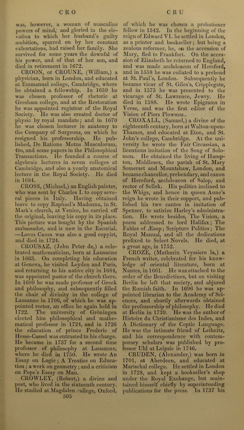 was, however, a woman of masculine powers of mind,' and gloried in the ele- vation to which her husband’s guilty ambition, spurred on by her constant exhortations, had raised her family. She survived for some years the downfal of his power, and of that of her son, and died in retirement in 1672. CROON, or CROUNE, (William,) a physician, horn in London, and educated at Emmanuel college, Cambridge, where he obtained a fellowship. In 1659 he was chosen professor of rhetoric at Gresham college, and at the Restoration he was appointed registrar of the Royal Society. He was also created doctor of physic by royal mandate; and in 1670 he was chosen lecturer in anatomy to the Company of Surgeons, on which he resigned his professorship. He pub- lished, De Ratione Motus Musculorum, 4to, and some papers in the Philosophical Transactions. He founded a course of algebraic lectures in seven colleges at Cambridge, and also a yearly anatomical lecture in the Royal Society. He died in 1684. CROSS, (Michael,) an English painter, who was sent by Charles I. to copy seve- ral pieces in Italy. Having obtained leave to copy Raphael’s Madonna, in St. Mark’s church, at Venice, he carried off the original, leaving his copy in its place. This picture was bought by the Spanish ambassador, and is now in the Escurial. —Louis Cross was also a good copyist, and died in 1724. CROUSAZ, (John Peter de,) a cele- brated mathematician, born at Lausanne in 1663. On completing his education at Geneva, he visited Leyden and Paris, and returning to his native city in 1684, wras appointed pastor of the church there. In 1699 he was made professor of Greek and philosophy, and subsequently filled the chair of divinity in the college of Lausanne in 1706, of which he was ap- pointed rector, an office he again held in 1722. The university of Groningen elected him philosophical and mathe- matical professor in 1724, and in 1726 the education of prince Frederic of Hesse-Cassel was entrusted to his charge. He became in 1737 for a second time professor of philosophy at Lausanne, where he died in 1750. He wrote An Essay on Logic ; A Treatise on Educa- tion ; a work on geometry ; and a criticism on Pope’s Essay on Man. CROWLEY, (Robert,) a divine and poet, who lived in the sixteenth century, lie studied at Magdalen college, Oxford, 505 of which he was chosen a probationer fellow in 1542. In the beginning of the reign of Edward VI. he settled in London, as a printer and bookseller; but being a zealous reformer, he, on the accession of Mary, fled to Frankfort. On the acces- sion of Elizabeth he returned to England, and was made archdeacon of Hereford, and in 1558 he was collated to a prebend at St. Paul’s, London. Subsequently he became vicar of St. Giles’s, Cripplegate, and in 1575 he was presented to the vicarage of St. Lawrence, Jewry. He died in 1588. He wrote Epigrams in Verse, and was the first editor of the Vision of Piers Plowman. CROXALL, (Samuel,) a divine of the eighteenth century, born at Walton-upon- Thames, and educated at Eton, and St. John’s college, Cambridge. At the uni- versity he wrote the Fair Circassian, a licentious imitation of the Song of Solo- mon. He obtained the living of Hamp- ton, Middlesex, the parish of St. Mary Somerset and Mountshaw, London, and became chancellor, prebendary, and canon of Hereford, archdeacon of Salop, and rector of Sellek. His politics inclined to the Whigs, and hence in queen Anne’s reign he wrote in their support, and pub- lished his two cantos in imitation of Spenser, to satirize Harley’s administra- tion. He wrote besides, The Vision, a poem addressed to lord Plalifax; The Fables of iEsop ; Scripture Politics; The Royal Manual, and all the dedications prefixed to Select Novels. He died, at a great age, in 1752. CROZE, (Mathurin Veyssiere la,) a French writer, celebrated for his know- ledge of oriental literature, born at Nantes, in 1661. He was attached to the order of the Benedictines, but on visiting Berlin he left that society, and abjured the Romish faith. In 1696 he was ap- pointed librarian to the Academy of Sci- ences, and shortly afterwards obtained the professorship of philosophy. He died at Berlin in 1739. He was the author of Histoire du Christianisme des Indes, and A Dictionary of the Coptic Language. He was the intimate friend of Leibnitz, and his correspondence with contem- porary scholars was published by pro- fessor Uhl at Leipsic in 1746. CRUDEN, (Alexander,) was born in 1701, at Aberdeen, and educated at Marischal college. He settled in London in 1728, and kept a bookseller’s shop under the Royal Exchange, but main- tained himself chiefly by superintending publications for the press. In 1737 his