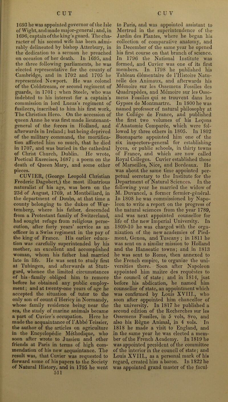 1093 he was appointed governor of the Isle of Wight, andmade major-general; and, in 1696, captain of the king’s guard. The cha- racter of his second wife has been admi- rably delineated by bishop Atterbury, in the dedication to a sermon he preached on occasion of her death. In 1695, and the three following parliaments, he was elected representative for the county of Cambridge, and in 1702 and 1705 he represented Newport. He was colonel of the Coldstream, or second regiment of guards, in 1701 ; when Steele, who was indebted to his interest for a captain’s commission in lord Lucas's regiment of fusileers, inscribed to him his first work, The Christian Hero. On the accession of queen Anne he was first made lieutenant- general of the forces in Holland, and afterwards in Ireland ; but being deprived of the military command, the mortifica- tion affected him so much, that he died in 1707, and was buried in the cathedral of Christ Church, Dublin. He wrote, Poetical Exercises, 1687 ; a poem on the death of Queen Mary, and some other pieces. CUVIER, (George Leopold Christian Frederic Dagobert,) the most illustrious naturalist of his age, was born on the 23d of August, 1769, at Montbeliard, in the department of Doubs, at that time a county belonging to the dukes of Wur- temberg, where his father, descended from a Protestant family of Switzerland, had sought refuge from religious perse- cution, after forty years’ service as an officer in a Swiss regiment in the pay of the king of France. His earlier educa- tion was carefully superintended by his mother, an excellent and accomplished woman, whom his father had married late in life. He was sent to study first at Tubingen, and afterwards at Stutt- gard, whence the limited circumstances of his family obliged him to remove before he obtained any public employ- ment ; and at twenty-one years of age he accepted the situation of tutor to the only son of count d’Hericy in Normandy, whose family residence being near the sea, the study of marine animals became a part of Cuvier’s occupation. Here he made the acquaintance of 1’Abbe Teissier, the author of the articles on agriculture in the Encyclopedic Methodique, who soon after wrote to Jussieu and other friends at Paris in terms of high com- mendation of his new acquaintance. The result was, that Cuvier was requested to forward some of his papers to the Society of Natural History, and in 1795 he went 511 to Paris, and was appointed assistant to Mertrud in the superintendence of the Jardin des Plantes, where he began his collection of comparative anatomy, and in December of the same year he opened his first course on that branch of science. In 1796 the National Institute was formed, and Cuvier was one of its first members. In 1798 he published his Tableau elementaire de l’Histoire Natu- relle des Animaux, and afterwards his Memoire sur les Ossemens Fossiles des Quadrupedes, and Memoire sur les Osse- mens Fossiles qui se trouvent dans les Gypses de Montmartre. In 1800 he was named professor of natural philosophy at the College de France, and published the first two volumes of his Le9ons d’Anatomie Comparee, which were fol- lowed by three others in 1805. In 1802 Buonaparte appointed him one of the six inspectors-general for establishing lycea, or public schools, in thirty towns of France, and which are now called Royal Colleges. Cuvier established those of Marseilles, Nice, and Bordeaux. He was about the same time appointed per- petual secretary to the Institute for the Department of Natural Sciences. In the following year he married the widow of M. Duvancel, a former fermier-general. In 1808 he was commissioned by Napo- leon to write a report on the progress of the natural sciences from the year 1789, and was next appointed counsellor for life of the new Imperial University. In 1809-10 he was charged with the orga- nization of the new academies of Pied- mont, Genoa, and Tuscany; in 1811 he was sent on a similar mission to Holland and the Hanseatic towns; and in 1813 he was sent to Rome, then annexed to the French empire, to organize the uni- versities there. Soon after Napoleon appointed him maitre des requestes to the council of state; and in 1814, just before his abdication, he named him counsellor of state, an appointment which was confirmed by Louis XVIII., who soon after appointed him chancellor of the university. In 1817 he published a second edition of the Recherches sur les Ossemens Fossiles, in 5 vols, 8vo, and also his Regne Animal, in 4 vols. In 1818 he made a visit to England, and in the same year he was elected a mem- ber of the French Academy. In 1819 he was appointed president of the committee of the interior in the council of state; and Louis XVIII., as a personal mark of his regard, created him a baron. In 1822 he was appointed grand master of the facul-