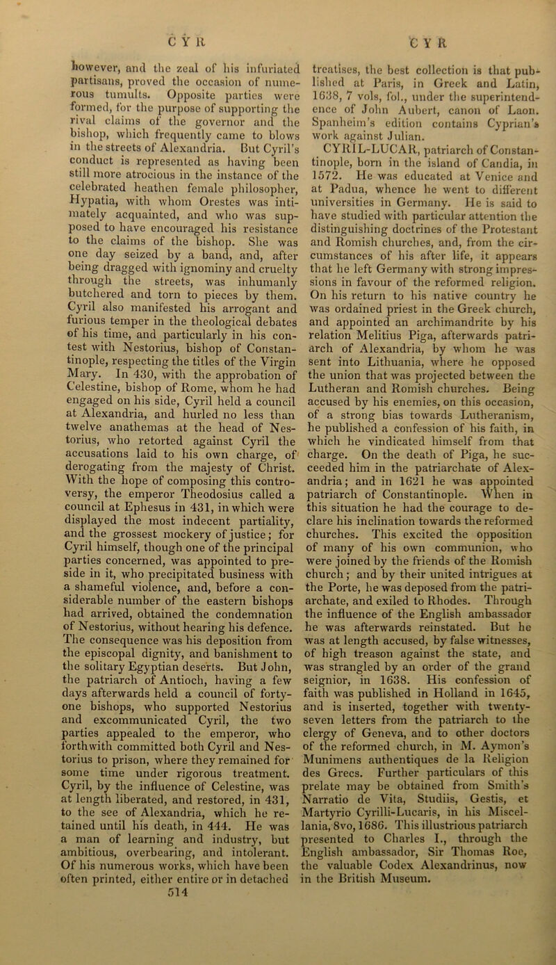 however, and the zeal of his infuriated partisans, proved the occasion of nume- rous tumults. Opposite parties were formed, for the purpose of supporting the rival claims of the governor and the bishop, which frequently came to blows in the streets of Alexandria. But Cyril’s conduct is represented as having been still more atrocious in the instance of the celebrated heathen female philosopher, Hypatia, with whom Orestes was inti- mately acquainted, and who was sup- posed to have encouraged his resistance to the claims of the bishop. She was one day seized by a band, and, after being dragged with ignominy and cruelty through the streets, was inhumanly butchered and torn to pieces by them. Cyril also manifested his arrogant and furious temper in the theological debates of his time, and particularly in his con- test with Nestorius, bishop of Constan- tinople, respecting the titles of the Virgin Mary. In 430, with the approbation of Celestine, bishop of Rome, whom he had engaged on his side, Cyril held a council at Alexandria, and hurled no less than twelve anathemas at the head of Nes- torius, who retorted against Cyril the accusations laid to his own charge, of derogating from the majesty of Christ. With the hope of composing this contro- versy, the emperor Theodosius called a council at Ephesus in 431, in which were displayed the most indecent partiality, and the grossest mockery of justice; for Cyi'il himself, though one of the principal parties concerned, was appointed to pre- side in it, who precipitated business with a shameful violence, axxd, before a con- siderable number of the eastern bishops had arrived, obtained the condemnation of Nestox-ius, without hearing his defence. The consequence was lxis deposition from the episcopal dignity, and banishment to the solitary Egyptian deserts. But John, the patriarch of Antioch, having a few days afterwards held a council of forty- one bishops, who supported Nestorius and excommunicated Cyril, the two parties appealed to the emperox*, who forthwith committed both Cyril and Nes- torius to prison, where they remained for some time under rigorous treatment. Cyril, by the influence of Celestine, was at length liberated, and restored, in 431, to the see of Alexandria, which he re- tained until his death, in 444. He was a man of learning and industry, but ambitious, overbearing, and intolerant. Of his numerous works, which have beexx often printed, either entire or in detached 514 treatises, the best collection is that pub- lished at Paris, in Greek and Latin, 1638, 7 vols, fob, under the superintend- ence of John Aubert, canoxx of Laon. Spanlxeim’s edition contains Cyprian’s work against Julian. CYRIL-LUCAR, patriarch of Constan- tinople, born in the island of Candia, in 1572. He was educated at Venice and at Padua, whence he went to different universities in Germany. He is said to have studied with particular attention the distinguishing doctrines of the Protestant and Romish churches, and, from the cir- cumstances of his after life, it appears that he left Germany with strong impres- sioxxs in favour of the reformed religion. Oxx his return to his native country he was ordained priest in the Greek church, and appointed an archimandrite by his relation Melitius Piga, afterwards patri- arch of Alexandria, by whom he was sent into Lithuania, where he opposed the union that was projected between the Lutheraxx and Ronxish churches. Being accused by his enemies, on this occasion, of a strong bias towards Lutheranism, he published a confession of his faith, in which he vindicated himself from that charge. On the death of Piga, he suc- ceeded him in the patriarchate of Alex- andria; and in 1621 he was appointed patriarch of Constantinople. When in this situation he had the courage to de- clare his inclination towards the reformed churches. This excited the opposition of many of his own communion, who were joined by the friends of the Roxxxish church; axxd by their united intx*igues at the Porte, he was deposed from the patri- archate, and exiled to Rhodes. Through the influence of the English ambassador he was afterwards reinstated. But he was at length accused, by false witnesses, of high treason against the state, and was strangled by an order of the graxxd seignior*, in 1638. His confession of faith was published in Holland in 1645, and is inserted, together with twenty- seven letters from the patriarch to the clergy of Geneva, and to other doctors of the refox-med church, in M. Aynxon’s Munimens autlxentiques de la Religion des Grecs. Further particulars of this px*elate may be obtained from Smith’s Narratio de Vita, Studiis, Gestis, et Martyrio Cyrilli-Lucaris, in his Miscel- lania, 8vo, 1686. This illustrioxxs patriarch presented to Charles I., through the English ambassador*, Sir Thomas Roe, the valuable Codex Alexandrinus, now in the British Museum.