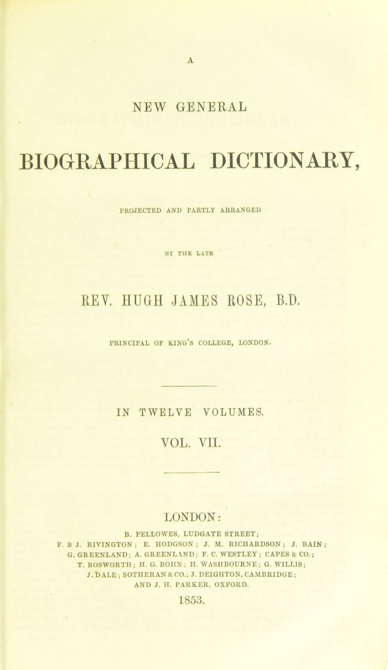 NEW GENERAL BIOGRAPHICAL DICTIONARY, PROJECTED AND PARTLY .ARRANGED BY THE LATE REV. HUGH JAMES ROSE, B.D. PRINCIPAL OF KING’S COLLEGE, LONDON. IN TWELVE VOLUMES. YOL. VIL LONDON: B. FELLOVVES, LUDGATE STREET; F. & J. RIVINGTON ; E. HODGSON ; J. M. RICHARDSON; J. BAIN; G. GREENLAND; A. GREENLAND; F. C. WESTLEY; CAPES & CO.; T. BOSWORTH ; H. G. BOHN ; H. WASIIBOURNE ; G. WILLIS ; J.bALE; SOTHERAN &CO.; J. DEIGHTON, CAMBRIDGE; AND J. H. PARKER, OXFORD. 1853.