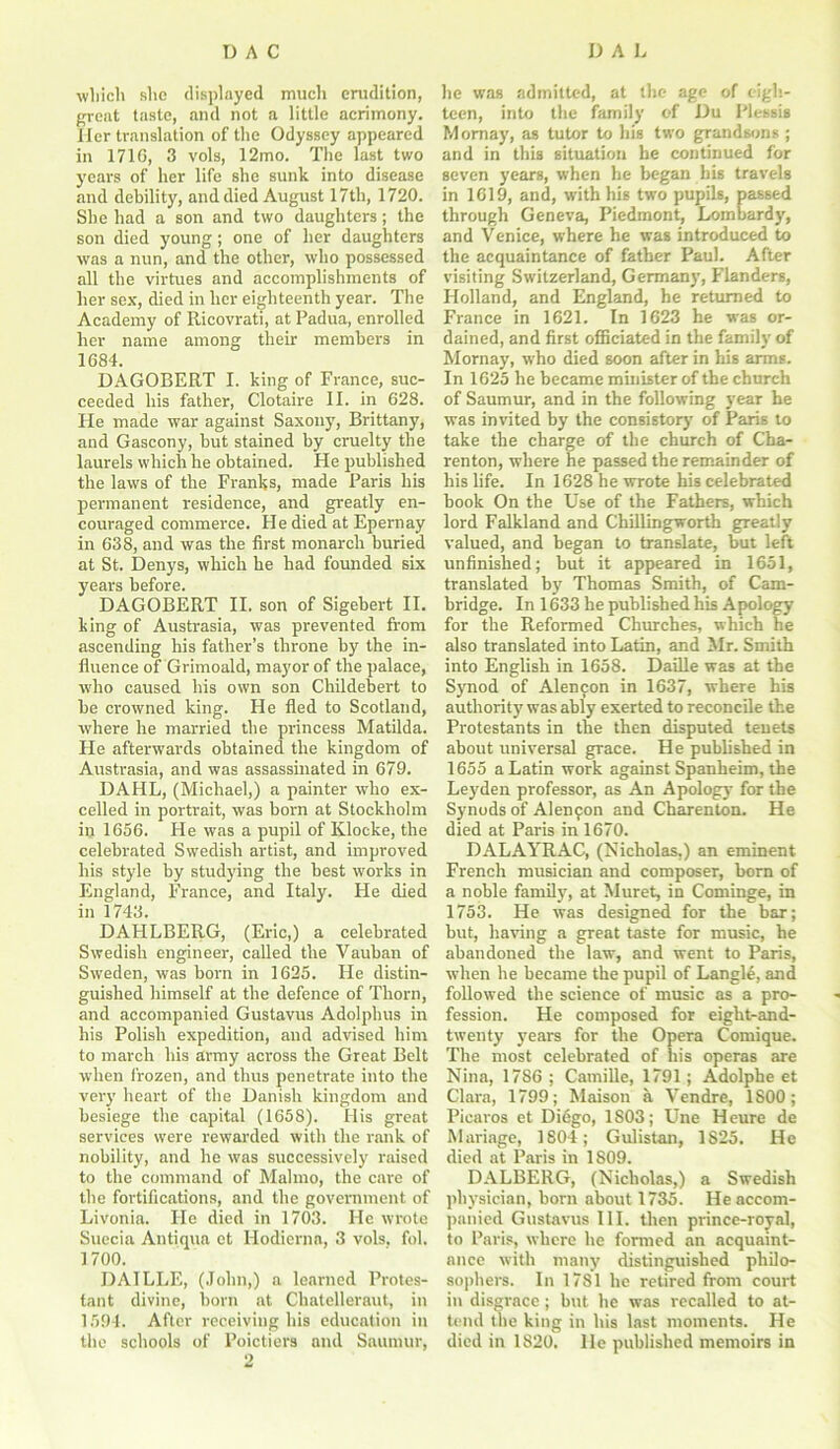 which she displayed much enidition, great taste, and not a little acrimony. Her translation of the Odyssey appeared in 1710, 3 vols, 12mo. The last two years of her life she sunk into disease and debility, and died August 17th, 1720. She had a son and two daughters; the son died young; one of her daughters was a nun, and the other, who possessed all the virtues and accomplishments of her sex, died in her eighteenth year. The Academy of Ricovrati, at Padua, enrolled her name among their members in 1684. DAGOBERT I. king of France, suc- ceeded his father, Clotaire II. in 628. He made war against Saxony, Brittany, and Gascony, hut stained by cruelty the laurels which he obtained. He published the lavrs of the Franks, made Paris his permanent residence, and greatly en- couraged commerce. He died at Epernay in 638, and was the first monarch buried at St. Denys, which he had founded six years before. DAGOBERT II. son of Sigebert II. king of Austrasia, was prevented from ascending his father’s throne by the in- fluence of Grimoald, mayor of the palace, ■who caused his own son Childebert to be crowned king. He fled to Scotlaud, where he married the princess Matilda. He afterwards obtained the kingdom of Austrasia, and was assassinated in 679. DAHL, (Michael,) a painter who ex- celled in portrait, was born at Stockholm in 1656. He was a pupil of Klocke, the celebrated Swedish artist, and improved his style by studying the best works in England, France, and Italy. He died in 1743. DAPILBERG, (Eric,) a celebrated Swedish engineer, called the Vauban of Sweden, was born in 1625. He distin- guished himself at the defence of Thorn, and accompanied Gustavus Adolphus in his Polish expedition, and advised him to march his army across the Great Belt when frozen, and thus penetrate into the very heart of the Danish kingdom and besiege the capital (1658). His great services were rewarded with the rank of nobility, and he was successively raised to the command of Mahno, the care of the fortifications, and the government of Livonia. Fie died in 1703. He wrote Suecia Antique et Hodierna, 3 vols. fob 1700. DAILLE, (John,) a learned Protes- tant divine, born at Chatelleraut, in 1594. After receiving his education in the schools of Poictiers and Saumur, 2 he was admitted, at the age of eigh- teen, into the family of Du Plessis Momay, as tutor to his two grandsons ; and in this situation he continued for seven years, when lie began his travels in 1619, and, with his two pupils, passed through Geneva, Piedmont, Lombardy', and Venice, where he was introduced to the acquaintance of father Paul. After visiting Switzerland, Germany', Flanders, Holland, and England, he returned to France in 1621. In 1623 he was or- dained, and first officiated in the family of Momay, who died soon after in his arms. In 1625 he became minister of the church of Saumur, and in the following year he was invited by the consistory' of Paris to take the charge of the church of Cha- renton, where he passed the remainder of his life. In 1628 he wrote his celebrated book On the Use of the Fathers, which lord Falkland and Chillingworth greatly valued, and began to translate, but left unfinished; but it appeared in 1651, translated by Thomas Smith, of Cam- bridge. In 1633 he published his Apology for the Reformed Churches, which he also translated into Latin, and Mr. Smith into English in 1658. Daille was at the Synod of Alen^on in 1637, where his authority was ably exerted to reconcile the Protestants in the then disputed tenets about universal grace. He published in 1655 a Latin work against Spanheim, the Leyden professor, as An Apology for the Synods of Alenfon and Charenton. He died at Paris in 1670. DALAYRAC, (Nicholas,) an eminent French musician and composer, born of a noble family, at Muret, in Cominge, in 1753. He was designed for the bar; but, having a great taste for music, he abandoned the law, and went to Paris, when he became the pupil of LangR, and followed the science of music as a pro- fession. He composed for eight-and- twenty years for the Opera Comique. The most celebrated of his operas are Nina, 1786 ; Camille, 1791 ; Adolphe et Clara, 1799; Maisou a Vendre, 1800; Piearos et Diego, 1S03; Une Heure de Manage, 1804; Gulistan, 1825. He died at Paris in 1809. DALBERG, (Nicholas,) a Swedish physician, born about 1735. He accom- panied Gustavus III. then prince-royal, to Paris, where he formed an acquaint- ance with many distinguished philo- sophers. In 1781 he retired from court in disgrace; but he was recalled to at- tend the king in his last moments. He died in 1820. lie published memoirs in