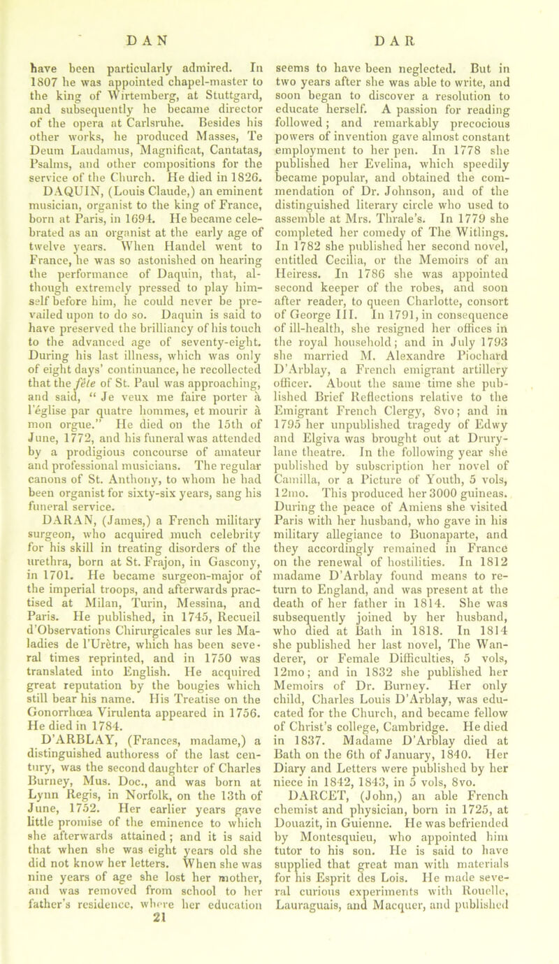 have been particularly admired. In 1807 be was appointed chapel-master to the king of Wirtemberg, at Stuttgard, and subsequently he became director of the opera at Carlsruhe. Besides his other works, he produced Masses, Te Deum Laudamus, Magnificat, Cantatas, Psalms, and other compositions for the service of the Church. He died in 1826. DAQUIN, (Louis Claude,) an eminent musician, organist to the king of France, born at Paris, in 1694. He became cele- brated as an organist at the early age of twelve years. When Handel went to France, he was so astonished on hearing the performance of Daquin, that, al- though extremely pressed to play him- self before him, he could never be pre- vailed upon to do so. Daquin is said to have preserved the brilliancy of his touch to the advanced age of seventy-eight. During his last illness, which was only of eight days’ continuance, he recollected that the file of St. Paul was approaching, and said, “ Je veux me faire porter a leglise par quatre hommes, et mourir a mon orgue.” He died on the 15th of June, 1772, and his funeral was attended by a prodigious concourse of amateur and professional musicians. The regular canons of St. Anthony, to whom he had been organist for sixty-six years, sang his funeral service. DARAN, (James,) a French military surgeon, who acquired much celebrity for his skill in treating disorders of the urethra, born at St. Frajon, in Gascony, in 1701. He became surgeon-major of the imperial troops, and afterwards prac- tised at Milan, Turin, Messina, and Paris. He published, in 1745, Recueil d’Observations Chirurgicales sur les Ma- ladies de l’Uretre, which has been seve • ral times reprinted, and in 1750 was translated into English. He acquired great reputation by the bougies which still bear his name. His Treatise on the Gonorrhoea Virulenta appeared in 1756. He died in 1784. D’ARBLAY, (Frances, madame,) a distinguished authoress of the last cen- tury, was the second daughter of Charles Burney, Mus. Doc., and was born at Lynn Regis, in Norfolk, on the 13th of June, 1752. Her earlier years gave little promise of the eminence to which she afterwards attained; and it is said that when she was eight years old she did not know her letters. When she was nine years of age she lost her mother, and was removed from school to her father's residence, where her education 21 seems to have been neglected. But in two years after she was able to write, and soon began to discover a resolution to educate herself. A passion for reading followed; and remarkably precocious powers of invention gave almost constant employment to her pen. In 1778 she published her Evelina, which speedily became popular, and obtained the com- mendation of Dr. Johnson, and of the distinguished literary circle who used to assemble at Mrs. Thrale’s. In 1779 she completed her comedy of The Witlings. In 1782 she published her second novel, entitled Cecilia, or the Memoirs of an Heiress. In 1786 she was appointed second keeper of the robes, and soon after reader, to queen Charlotte, consort of George III. In 1791, in consequence of ill-health, she resigned her offices in the royal household; and in July 1793 she married M. Alexandre Piochard D’Arblay, a French emigrant artillery officer. About the same time she pub- lished Brief Reflections relative to the Emigrant French Clergy, 8vo; and in 1795 her unpublished tragedy of Edwy and Elgiva was brought out at Drury- lane theatre. In the following year she published by subscription her novel of Camilla, or a Picture of Youth, 5 vols, 12mo. This produced her 3000 guineas. During the peace of Amiens she visited Paris with her husband, who gave in his military allegiance to Buonaparte, and they accordingly remained in France on the renewal of hostilities. In 1812 madame D’Arblay found means to re- turn to England, and was present at the death of her father in 1814. She was subsequently joined by her husband, who died at Bath in 1818. In 1814 she published her last novel, The Wan- derer, or Female Difficulties, 5 vols, 12mo; and in 1832 she published her Memoirs of Dr. Burney. Her only child, Charles Louis D’Arblay, was edu- cated for the Church, and became fellow of Christ’s college, Cambridge. He died in 1837. Madame D’Arblay died at Bath on the 6th of January, 1840. Her Diary and Letters were published by her niece in 1842, 1843, in 5 vols, 8vo. DARCET, (John,) an able French chemist and physician, born in 1725, at Douazit, in Guienne. He was befriended by Montesquieu, who appointed him tutor to his son. He is said to have supplied that great man with materials for his Esprit des Lois. He made seve- ral curious experiments with Rouelle, Lauraguais, and Macquer, and published