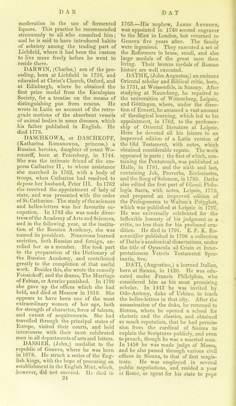 moderation in the use of fermented liquors. This practice he recommended strenuously to all who consulted him; and he is said to have introduced habits of sobriety among the trading part of Lichfield, where it had been the custom to live more freely before he went to reside there. DARWIN, (Charles,) son of the pre- ceding, born at Lichfield in 1758, and educated at Christ’s Church, Oxford, and at Edinburgh, where he obtained the first prize medal from the Esculapian Society, for a treatise on the means of distinguishing pus from mucus. He wrote in Latin an account of the retro- grade motions of the absorbent vessels of animal bodies in some diseases, which his father published in English. He died 1778. DASCHKOWA, or DASCHKOFF, (Katharina Romanowna, princess,) a Russian heroine, daughter of count Wo- ronzoff, born at Petersburg, in 1744. She was the intimate friend of the em- press Catharine II., to whose assistance she marched in 1762, -with a body of troops, when Catharine had resolved to depose her husband, Peter III. In 1762 she received the appointment of lady of state, and was presented with the order of St. Catharine. The study of the sciences and belles-lettres was her favourite oc- cupation. In 1782 she was made direc- tress of the Academy of Arts and Sciences, and in the following year, at the institu- tion of the Russian Academy, she was named its president. Numerous learned societies, both Russian and foreign, en- rolled her as a member. She took part in the preparation of the Dictionary of the Russian Academy, and contributed greatly to the completion of that useful work. Besides this, she wrote the comedy Foissiokoff; and the drama, The Marriage of Fabian, or Avarice punished. In 1796 she gave up the offices which she had held, and died at Moscow in 1810. She appears to have been one of the most extraordinary women of her age, both for strength of character, force of talents, and extent of acquirements. She had travelled through the principal states of Europe, visited their courts, and held intercourse with their most celebrated men in all departments of arts and letters. DASSIER, (John,) medalist to the republic of Geneva, where he was born in 1678. He struck a series of the Eng- lish kings, with the hope of procuring an establishment in the English Mint, which, however, did not succeed. lie died in 24 1763.—His nephew, Jakes Anthony, was appointed in 1740 second engraver to the Mint in London, but returned to Geneva five years after. The family were ingenious. They executed a set of the Reformers in brass, small, and also large medals of the great men then living. Their bronze medals of Roman history are well executed. DATHE, (John Augustus,) an eminent Oriental scholar and Biblical critic, born, in 1731, at Weissenfels, in Saxony. After studying at Naumburg, he repaired to the universities of Wittemberg, Leipsic, and Gottingen, where, under the direc- tion of Emesti, he amassed a vast amount of theological learning, which led to his appointment, in 1762, to the professor- ship of Oriental literature at Leipsic. Here he devoted all his leisure to an improved edition of a Latin version of the Old Testament, with notes, which obtained considerable repute. The work appeared in parts ; the first of which, con- taining the Pentateuch, was published at Halle, in 1781, and the sixth and last, containing Job, Proverbs, Ecclesiastes, and the Song of Solomon, in 1789. Dathe also edited the first part of Glassii Philo- logia Sacra, with notes, Leipsic, 1776, and prepared an improved edition of the Prolegomena to Walton’s Polyglott, which was published at Leipsic in 1797. He was universally celebrated for the inflexible honesty of his judgment as a critic, no less than for his profound eru- dition. He died in 1791. E. F. K. Ro- senmiiller published in 1796 a collection of Dathe’s academical dissertations, under the title of Opuscula ad Crisin et Inter- pretationem Veteris Testamenti Spec- tantia, 8vo. DATI, (Augustine,) a learned Italian, born at Sienna, in 1420. He was edu- cated under Francis Philelphus, who considered him as his most promising scholar. In 1442 he was invited by Odo-Antony, duke of Urbino, to teach the belles-lettres in that city. After the assassination of the duke, he returned to Sienna, where he opened a school for rhetoric and the classics, and obtained so much reputation, that he had permis- sion from the cardinal of Sienna to explain the Scriptures publicly, and even to preach, though he was a married man. In 1458 he was made judge of Massa, and he also passed through various civil offices in Sienna, to that of first magis- trate. He was employed in several public negotiations, and resided a year at Rome, as agent for his state to pope