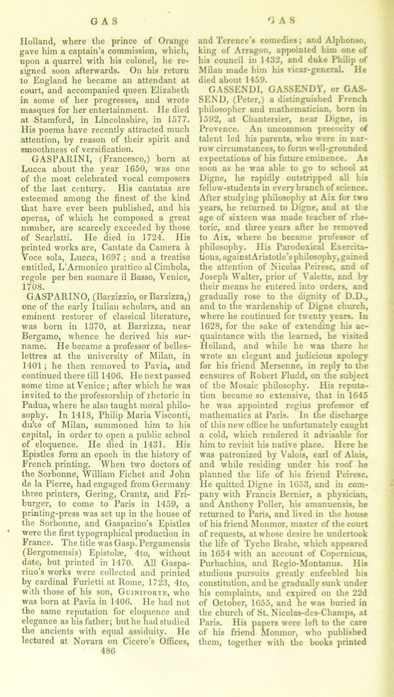 Holland, where the prince of Orange gave him a captain’s commission, which, upon a quarrel with his colonel, he re- signed soon afterwards. On his return to England he became an attendant at court, and accompanied queen Elizabeth in some of her progresses, and wrote masques for her entertainment. He died at Stamford, in Lincolnshire, in 1577. His poems have recently attracted much attention, by reason of their spirit and smoothness of versification. GASPARINI, (Francesco,) born at Lucca about the year 1650, was one of the most celebrated vocal composers of the last century. His cantatas are esteemed among the finest of the kind that have ever been published, and his operas, of which he composed a great number, are scarcely exceeded by those of Scarlatti. He died in 1724. His printed works are, Cantate da Camera a Voce sola, Lucca, 1697 ; and a treatise entitled, L’Armonico prattico al Cimbola, regole per ben suonare il Basso, Venice, 170S. GASPARINO, (Barzizzio, orBarzizza,) one of the early Italian scholars, and an eminent restorer of classical literature, was born in 1370, at Barzizza, near Bergamo, whence he derived his sur- name. He became a professor of belles- lettres at the university of Milan, in 1401; he then removed to Pavia, and continued there till 1406. He next passed some time at Venice; after which he was invited to the professorship of rhetoric in Padua, where he also taught moral philo- sophy. In 1418, Philip Maria Visconti, duke of Milan, summoned him to his capital, in order to open a public school of eloquence. He died in 1431. His Epistles form an epoch in the history of French printing. When two doctors of the Sorbonne, William Fichet and John de la Pierre, had engaged from Germany three printers, Gering, Crantz, and Fri- burger, to come to Paris in 1459, a printing-press was set up in the house of the Sorbonne, and Gasparino's Epistles were the first typographical production in France. The title was Gasp. Pergamensis (Bergomensis) Epistolas, 4to, without date, but printed in 1470. All Gaspa- riuo’s works were collected and printed by cardinal Furietti at Rome, 1723, 4to, with those of his son, Guiniforte, who was born at Pavia in 1406. He had not the same reputation for eloquence and elegance as his father; but he had studied the ancients with equal assiduity. He lectured at Novara on Cicero’s Offices, 486 and Terence’s comedies; and Alphonso, king of Arragon, appointed him one of his council in 1432, and duke Philip of Milan made him his vicar-general. He died about 1459. GASSENDI, GASSENDY, or GAS- SEND, (Peter,) a distinguished French philosopher and mathematician, born in 1592, at Chantersier, near Digne, in Provence. An uncommon precocity of talent led his parents, who were in nar- row circumstances, to form well-grounded expectations of his future eminence. As soon as he was able to go to school at Digne, he rapidly outstripped all his fellow-students in every branch of science. After studying philosophy at Aix for two years, he returned to Digne, and at the age of sixteen was made teacher of rhe- toric, and three years after he removed to Aix, where he became professor of philosophy. His Parodoxical Exercita- tions, agaiDstAristotle’sphilosophy, gained the attention of Nicolas Peiresc, and of Joseph Walter, prior of Valette, and by their means he entered into orders, and gradually rose to the dignity of D.D., and to the wardenship of Digne church, where he continued for twenty years. In 1628, for the sake of extending his ac- quaintance with the learned, he visited Holland, and while he was there he wrote an elegant and judicious apology for his friend Mersenne, in reply to the censures of Robert Fludd, on the subject of the Mosaic philosophy. His reputa- tion became so extensive, that in 1645 he was appointed regius professor of mathematics at Paris. In the discharge of this new office he unfortunately caught a cold, which rendered it advisable for him to revisit his native place. Here he was patronized by Valois, earl of Alais, and while residing under his roof he planned the life of his friend Peiresc. He quitted Digne in 1653, and in com- pany with Francis Bernier, a physician, and Anthony Poller, his amanuensis, he returned to Paris, and lived in the house of his friend Monmor, master of the court of requests, at whose desire he undertook the life of Tycho Brahe, which appeared in 1654 with an account of Copernicus, Purbachius, and Regio-Montanus. His studious pursuits greatly enfeebled his constitution, and he gradually sunk under his complaints, and expired on the 22d of October, 1655, and he was buried in the church of St. Nicolas-des-Champs, at Paris. His papers were left to the care of his friend Monmor, who published them, together with the books printed