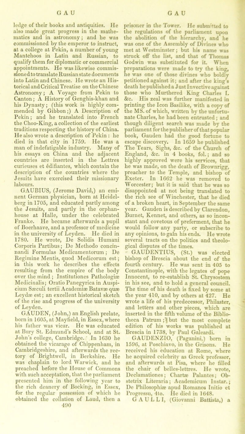 ledge of their hooks and antiquities. He also made great progress in the mathe- matics and in astronomy; and he was commissioned by the emperor to instruct, at a college at Pekin, a number of young Mantchoos in Latin and Russian, to qualify them for diplomatic or commercial appointments. He was likewise commis- sioned to translate Russian state documents into Latin and Chinese. He wrote an His- torical and Critical Treatise on the Chinese Astronomy; A Voyage from Pekin to Canton ; A History of Genghis-khan and his Dynasty; (this work is highly com- mended by Gibbon;) A Description of Pekin; and he translated into French the Choo-King, a collection of the earliest traditions respecting the history of China. He also wrote a description of Pekin : he died in that city in 1759. He was a man of indefatigable industry. Many of his essays on China and the adjacent countries are inserted in the Lettres cuvieuses et 6difiantes, which contain the description of the countries where the Jesuits have exercised their missionary labours. GAUBIUS, (Jerome David,) an emi- nent German physician, born at Heidel- berg in 1705, and educated partly among the Jesuits, and partly in the orphan- house at Halle, under the celebrated Franke. He became afterwards a pupil of Boerhaave, and a professor of medicine in the university of Leyden. He died in 1780. He wrote, De Solidis Humani Corporis Partibus; De Methodo concin- nandi Formulas Medicamentorum ; De Regimine Mentis, quod Medicorum est; in this work he describes the effects resulting from the empire of the body over the mind ; Institutiones Pathologic Medicinalis; Oratio Panegyrica in Auspi- cium Sseculi tertii Academic Batavse quae Leydae est; an excellent historical sketch of the rise and progress of the university of Leyden. GAUDEN, (John,) an English prelate, born in 1605, at Mayfield, in Essex, where his father was vicar. He was educated at Bury St. Edmund’s School, and at St. John’s college, Cambridge.' In 1630 he obtained the vicarage of Chippenham, in Cambridgeshire, and afterwards the rec- tory of Brightwell, in Berkshire. He was chaplain to lord Warwick, and he preached before the House of Commons with such acceptation, that the parliament presented him in the following year to the rich deanery of Booking, in Essex, for the regular possession of which he obtained the collation of Laud, then a 490 prisoner in the Tower. He submitted to the regulations of the parliament upon the abolition of the hierarchy, and he was one of the Assembly of Divines who met at Westminster ; but his name was struck off the list, and that of Thomas Godwin was substituted for it. When preparations were made to try the king, he was one of those divines who boldly petitioned against it; and after the king’s death hepublisheda Just Invective against those who Murthered King Charles I. &c. His zeal was further manifested in printing the Icon Basilike, with a copy of the MS. of which, written by the unfortu- nate Charles, he had been entrusted; and though diligent search was made by the parliament for the publisher of that popular hook, Gauden had the good fortune to escape discovery. In 1659 he published The Tears, Sighs, &c. of the Church of England, &c. in 4 books, fol.; and so highly approved were his services, that he was made, on the death of Brownrigg, preacher to the Temple, and bishop of Exeter. In 1662 he was removed to Worcester; but it is said that he was so disappointed at not being translated to the rich see of Winchester, that he died of a broken heart, in September the same year. Gauden is described by Clarendon, Burnet, Kennet, and others, as so incon- stant and covetous of preferment, that he would follow any party, or subscribe to any opinions, to gain his ends. He wrote several tracts on the politics and theolo- gical disputes of the times. GAUDENTIUS, (St.) was elected bishop of Brescia about the end of the fourth century. He was sent in 405 to Constantinople, with the legates of pope Innocent, to re-establish St. Chrysostom in his see, and to hold a general council. The time of his death is fixed by some at the year 410, and by others at 427. He wrote a life of his predecessor, Philaster, and letters and other pieces, which are inserted in the fifth volume of the Biblio- theca Patrum but the most complete edition of his works was published at Brescia in 1738, by Paul Galeardi. GAUDENZIO, (Paganini,) bom in 1596, at Poschiavo, in the Grisons. He received his education at Rome, where he acquired celebrity as Greek professor, and afterwards at Pisa, where he filled the chair of belles-lettres. He wrote, Declamationes; Charfie Palantes; Ob- stetrix Literaria; Academicum Instar.; De Philosophic apud Romanos Initio et Progressu, 4lo. He died in 1648. G A U L L I, (Giovanni Battista,) a