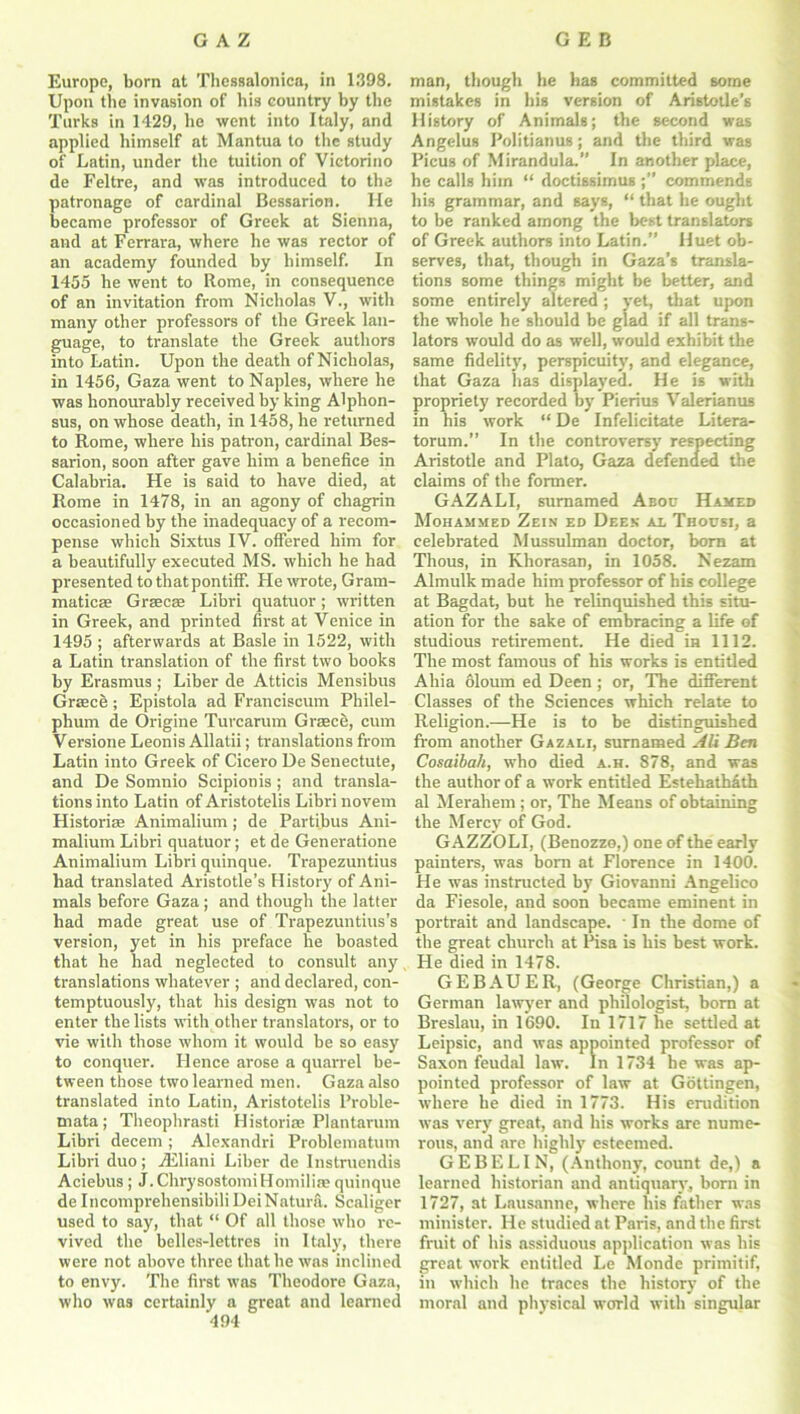 Europe, born at Thessalonica, in 1398. Upon the invasion of his country by the Turks in 1429, he went into Italy, and applied himself at Mantua to the study of Latin, under the tuition of Victorino de Feltre, and was introduced to the patronage of cardinal Bessarion. He became professor of Greek at Sienna, and at Ferrara, where he was rector of an academy founded by himself. In 1455 he went to Rome, in consequence of an invitation from Nicholas V., with many other professors of the Greek lan- guage, to translate the Greek authors into Latin. Upon the death of Nicholas, in 1456, Gaza went to Naples, where he was honourably received by king Alphon- sus, on whose death, in 1458, he returned to Rome, where his patron, cardinal Bes- sarion, soon after gave him a benefice in Calabria. He is said to have died, at Rome in 1478, in an agony of chagrin occasioned by the inadequacy of a recom- pense which Sixtus IV. offered him for a beautifully executed MS. which he had presented to that pontiff. He wrote, Gram- matics Grsecae Libri quatuor; written in Greek, and printed first at Venice in 1495 ; afterwards at Basle in 1522, with a Latin translation of the first two books by Erasmus ; Liber de Atticis Mensibus Greece;; Epistola ad Franciscum Philel- phum de Origine Turcarum Greece, cum Versione Leonis Allatii; translations from Latin into Greek of Cicero De Senectute, and De Somnio Scipionis; and transla- tions into Latin of Aristotelis Libri novem Histories Animalium; de Partibus Ani- malium Libri quatuor; et de Generatione Animalium Libri quinque. Trapezuntius had translated Aristotle’s History of Ani- mals before Gaza; and though the latter had made great use of Trapezuntius’s version, yet in his preface he boasted that he had neglected to consult any translations whatever ; and declared, con- temptuously, that his design was not to enter the lists with other translators, or to vie with those whom it would be so easy to conquer. Hence arose a quarrel be- tween those two learned men. Gaza also translated into Latin, Aristotelis l’roble- mata ; Theophrasti Historic Plantarum Libri decern; Alexandri Problematum Libri duo; iEliani Liber de Instruendis Aeiebus; J.ChrysostomiHomilias quinque de Incomprehensibili DeiNatura. Scaliger used to say, that “ Of all those who re- vived the belles-lettres in Italy, there were not above three that he was inclined to envy. The first was Theodore Gaza, who was certainly a great and learned 494 man, though he has committed some mistakes in his version of Aristotle’s History of Animals; the second was Angelus Politianus; and the third was Picus of Mirandula.” In another place, he calls him “ doctissimus ;” commends his grammar, and says, “ that he ought to be ranked among the best translators of Greek authors into Latin.” Huet ob- serves, that, though in Gaza’s transla- tions some things might be better, and some entirely altered; yet, that upon the whole he should be glad if all trans- lators would do as well, would exhibit the same fidelity, perspicuity, and elegance, that Gaza has displayed. He is with propriety recorded by Pierius Valerianus in his work “ De Infelicitate Litera- torum.” In the controversy respecting Aristotle and Plato, Gaza defended the claims of the former. GAZALI, sumamed Aboc Hamed Mohammed Zein ed Deen al Thousi, a celebrated Mussulman doctor, born at Thous, in Khorasan, in 1058. Nezam Almulk made him professor of his college at Bagdat, but he relinquished this situ- ation for the sake of embracing a life of studious retirement. He died in 1112. The most famous of his works is entitled Ahia oloum ed Deen ; or, The different Classes of the Sciences which relate to Religion.—He is to be distinguished from another Gazali, sumamed Alt Ben Cosaibah, who died a.h. 878, and was the author of a work entitled EstehatMth al Merahem ; or, The Means of obtaining the Mercy of God. GAZZOLI, (Benozzo,) one of the early painters, was born at Florence in 1400. He was instructed by Giovanni Angelico da Fiesole, and soon became eminent in portrait and landscape. ■ In the dome of the great church at Pisa is his best work. He died in 1478. GEBAUER, (George Christian,) a German lawyer and philologist, bom at Breslau, in 1690. In 1717 he settled at Leipsic, and was appointed professor of Saxon feudal law. In 1734 he was ap- pointed professor of law at Gottingen, where he died in 1773. His erudition was very great, and his works are nume- rous, and are highly esteemed. GEBELIN, (Anthony, count de,) a learned historian and antiquary, born in 1727, at Lausanne, where his father was minister. He studied at Paris, and the first fruit of his assiduous application was his great work entitled Le Monde primitif, in which he traces the history of the moral and physical world with singular