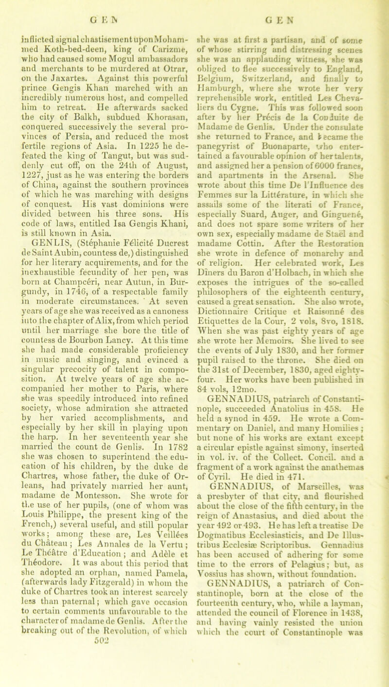inflicted signal chastisement upon Moham- med Koth-bed-deen, king of Carizme, who had caused some Mogul ambassadors and merchants to be murdered at Otrar, on the Jaxartes. Against this powerful prince Gengis Khan marched with an incredibly numerous host, and compelled him to retreat. lie afterwards sacked the city of Balkh, subdued Khorasan, conquered successively the several pro- vinces of Persia, and reduced the most fertile regions of Asia. In 1225 he de- feated the king of Tangut, but was sud- denly cut off, on the 24th of August, 1227, just as he was entering the borders of China, against the southern provinces of which he was marching with designs of conquest. His vast dominions were divided between his three sons. His code of laws, entitled Isa Gengis Khani, is still known in Asia. GENLIS, (Stephanie F^licite Ducrest de Saint Aubin, countess de,) distinguished for her literary acquirements, and for the inexhaustible fecundity of her pen, was born at Champceri, near Autun, in Bur- gundy, in 1746, of a respectable family in moderate circumstances. ' At seven years of age she was received as a canoness into the chapter of Alix, from which period until her marriage she bore the title of countess de Bourbon Lancy. At this time she had made considerable proficiency in music and singing, and evinced a singular precocity of talent in compo- sition. At twelve years of age she ac- companied her mother to Paris, where she was speedily introduced into refined society, whose admiration she attracted by her varied accomplishments, and especially by her skill in playing upon the harp. In her seventeenth year she married the count de Genlis. In 1782 she was chosen to superintend the edu- cation of his children, by the duke de Chartres, whose father, the duke of Or- leans, had privately married her aunt, madame de Montesson. She wrote for the use of her pupils, (one of whom was Louis Philippe, the present king of the French,) several useful, and still popular works; among these are, Les Veilldes du Chateau; Les Annales de la Vertu; Le TheStre d’Education ; and Adele et Theodore. It was about this period that she adopted an orphan, named Pamela, (afterwards lady Fitzgerald) in whom the duke of Chartres took an interest scarcely less than paternal; which gave occasion to certain comments unfavourable to the characterof madame de Genlis. Afterthe breaking out of the Revolution, of which 502 she was at first a partisan, and of some of whose stirring and distressing scenes she was an applauding witness, she was obliged to flee successively to England, Belgium, Switzerland, and finally to Hamburgh, where she wrote her very reprehensible work, entitled Les Cheva- liers du Cygne. This was followed soon after by her Precis de la Conluite de Madame de Genlis. Under the consulate she returned to France, and 1 ecame the panegyrist of Buonaparte, who enter- tained a favourable opinion of hertalents, and assigned her a pension of6000 francs, and apartments in the Arsenal. She wrote about this time De l’lnfluence des Femmes sur la Litterature, in which she assails some of the literati of France, especially Suard, Auger, and Ginguene, and does not spare some writers of her own sex, especially madame de Stael and madame Cottin. After the Restoration she wrote in defence of monarchy and of religion. Her celebrated work, Les Diners du Baron d’Holbach, in which she exposes the intrigues of the so-called philosophers of the eighteenth century, caused a great sensation. She also wrote, Dictionnaire Critique et Raisonne des Etiquettes de la Cour, 2 vols, 8vo, 1818. When she was past eighty years of age she wrote her Memoirs. She lived to see the events of July 1830, and her former pupil raised to the throne. She died on the 31st of December, 1830, aged eighty- four. Her works have been published in S4 vols, 12mo. GENNADIUS, patriarch of Constanti- nople, succeeded Anatolius in 458. He held a synod in 459. He wrote a Com- mentary on Daniel, and many Homilies ; hut none of his works are extant except a circular epistle against simony, inserted in vol. iv. of the Collect. Concil. and a fragment of a work against the anathemas of Cyril. He died in 471. GENNADIUS, of Marseilles, was a presbyter of that city, and flourished about the close of the fifth century, in the reign of Anastasius, and died about the year 492 or 493. H e has left a treatise De Dogmatibus Ecclesiasticis, and De lllus- tribus Ecclesite Scriptoribus. Gennadius has been accused of adhering for some time to the errors of Pelagaus; but, as Vossius has shown, without foundation. GENNADIUS, a patriarch of Con- stantinople, born at the close of the fourteenth century, who, while a layman, attended the council of Florence in 1438, and having vainly resisted the union which the court of Constantinople was