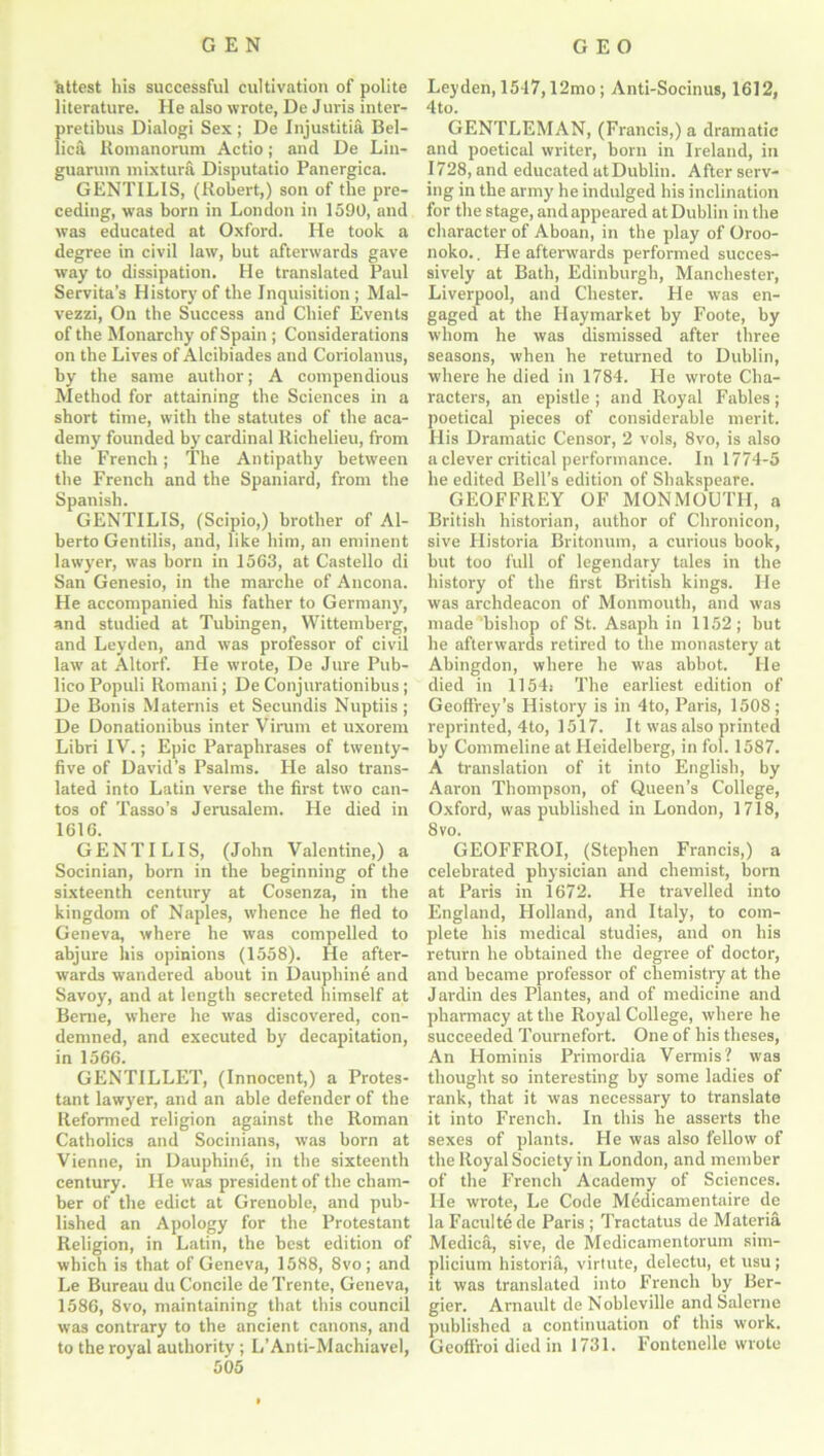 'attest his successful cultivation of polite literature. He also wrote, De Juris inter- pretibus Dialogi Sex; De Injustitia Bel- lica Romanorum Actio; and De Lin- guarum mixtura Disputatio Panergica. GENTILIS, (Robert,) son of the pre- ceding, was born in London in 1590, and was educated at Oxford. He took a degree in civil law, but afterwards gave way to dissipation. He translated Paul Servita’s History of the Inquisition ; Mal- vezzi, On the Success and Chief Events of the Monarchy of Spain ; Considerations on the Lives of Alcibiades and Coriolanus, by the same author; A compendious Method for attaining the Sciences in a short time, with the statutes of the aca- demy founded by cardinal Richelieu, from the French; The Antipathy between the French and the Spaniard, from the Spanish. GENTILIS, (Scipio,) brother of Al- berto Gentilis, and, like him, an eminent lawyer, was born in 1563, at Castello di San Genesio, in the marclie of Ancona. He accompanied his father to Germany, and studied at Tubingen, Wittemberg, and Leyden, and was professor of civil law at Altorf. He wrote, De Jure Pub- lico Populi Romani; De Conjurationibus ; De Bonis Maternis et Secundis Nuptiis ; De Donationibus inter Virum et uxorem Libri IV.; Epic Paraphrases of twenty- five of David’s Psalms. He also trans- lated into Latin verse the first two can- tos of Tasso’s Jerusalem. He died in 1616. GENTILIS, (John Valentine,) a Socinian, born in the beginning of the sixteenth century at Cosenza, in the kingdom of Naples, whence he fled to Geneva, where he was compelled to abjure his opinions (1558). He after- wards wandered about in Dauphine and Savoy, and at length secreted himself at Berne, where he w'as discovered, con- demned, and executed by decapitation, in 1566. GENTILLET, (Innocent,) a Protes- tant lawyer, and an able defender of the Reformed religion against the Roman Catholics and Socinians, was born at Vienne, in Dauphine, in the sixteenth century. He was president of the cham- ber of the edict at Grenoble, and pub- lished an Apology for the Protestant Religion, in Latin, the best edition of which is that of Geneva, 1588, 8vo; and Le Bureau du Concile deTrente, Geneva, 1586, 8vo, maintaining that this council was contrary to the ancient canons, and to the royal authority ; L’Anti-Machiavel, 505 Leyden, 1547,12mo ; Anti-Socinus, 1612, 4to. GENTLEMAN, (Francis,) a dramatic and poetical writer, born in Ireland, in 1728, and educated at Dublin. After serv- ing in the army he indulged his inclination for the stage, and appeared at Dublin in the character of Aboan, in the play of Oroo- noko.. He afterwards performed succes- sively at Bath, Edinburgh, Manchester, Liverpool, and Chester. He was en- gaged at the Haymarket by Foote, by whom he was dismissed after three seasons, when he returned to Dublin, where he died in 1784. He wrote Cha- racters, an epistle; and Royal Fables; poetical pieces of considerable merit. His Dramatic Censor, 2 vols, 8vo, is also a clever critical performance. In 1774-5 he edited Bell’s edition of Shakspeare. GEOFFREY OF MONMOUTH, a British historian, author of Chronicon, sive Historia Britonum, a curious book, but too full of legendary tales in the history of the first British kings. He was archdeacon of Monmouth, and was made bishop of St. Asaph in 1152; but he afterwards retired to the monastery at Abingdon, where he was abbot. He died in 1154: The earliest edition of Geoffrey’s History is in 4to, Paris, 1508; reprinted, 4to, 1517. It was also printed by Commeline at Heidelberg, in fol. 1587. A translation of it into English, by Aaron Thompson, of Queen’s College, Oxford, was published in London, 1718, 8 vo. GEOFFROI, (Stephen Francis,) a celebrated physician and chemist, born at Paris in 1672. He travelled into England, Holland, and Italy, to com- plete his medical studies, and on his return he obtained the degree of doctor, and became professor of chemistry at the Jardin des Plantes, and of medicine and pharmacy at the Royal College, where he succeeded Tournefort. One of his theses, An Hominis Primordia Vermis? was thought so interesting by some ladies of rank, that it was necessary to translate it into French. In this he asserts the sexes of plants. He was also fellow of the Royal Society in London, and member of the French Academy of Sciences. He wrote, Le Code Medicamentaire de la Faculte de Paris ; Tractatus de Materia Medica, sive, de Medicamentorum sim- plicium historia, virtute, delectu, etusu; it was translated into French by Ber- gier. Arnaidt de Nobleville and Salerne published a continuation of this work. Geoflroi died in 1731. Fontenelle wrote