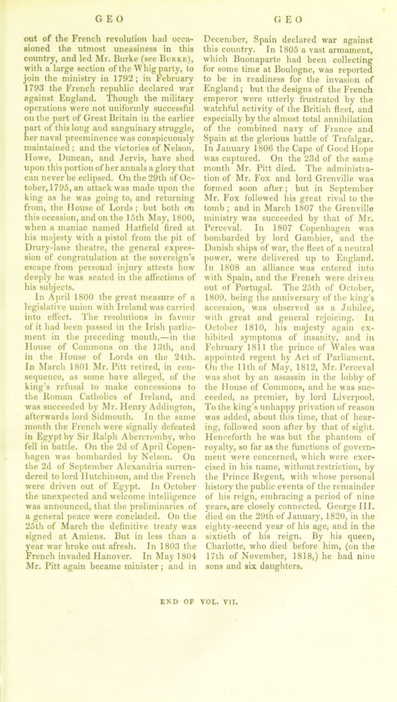 out of the French revolution had occa- sioned the utmost uneasiness in this country, and led Mr. Burke (see Burke), with a large section of the Whig party, to join the ministry in 1792; in February 1793 the French republic declared war against England. Though the military operations were not uniformly successful on the part of Great Britain in the earlier art of this long and sanguinary struggle, er naval preeminence was conspicuously maintained ; and the victories of Nelson, Howe, Duncan, and Jervis, have shed upon this portion of her annals a glory that can never he eclipsed. On the 29tli of Oc- tober, 1795, an attack was made upon the king as he was going to, and returning from, the House of Lords; hut both o«n this occasion, and on the 15th May, 1800, when a maniac named Hatfield fired at his majesty with a pistol from the pit of Drury-lane theatre, the general expres- sion of congratulation at the sovereign’s escape from personal injury attests how deeply he was seated in the affections of his subjects. In April 1800 the great measure of a legislative union with Ireland was carried into effect. The resolutions in favour of it had been passed in the Irish parlia- ment in the preceding month,—in the House of Commons on the 13th, and in the House of Lords on the 24th. In March 1801 Mr. Pitt retired, in con- sequence, as some have alleged, of the king’s refusal to make concessions to the Roman Catholics of Ireland, and was succeeded by Mr. Henry Addington, afterwards lord Sidmouth. In the same month the French were signally defeated in Egypt by Sir Ralph Abercromby, who fell in battle. On the 2d of April Copen- hagen was bombarded by Nelson. On the 2d of September Alexandria surren- dered to lord Hutchinson, and the French were driven out of Egypt. In October the unexpected and welcome intelligence was announced, that the preliminaries of a general peace were concluded. On the 25th of March the definitive treaty was signed at Amiens. But in less than a year war broke out afresh. In 1803 the French invaded Hanover. In May 1804 Mr. Pitt again became minister; and in December, Spain declared war against this country. In 1805 a vast armament, which Buonaparte had been collecting for some time at Boulogne, was reported to be in readiness for the invasion of England; but the designs of the French emperor were utterly frustrated by the watchful activity of the British fleet, and especially by the almost total annihilation of the combined navy of France and Spain at the glorious battle of Trafalgar. In January 1806 the Cape of Good Hope was captured. On the 23d of the same month Mr. Pitt died. The administra- tion of Mr. Fox and lord Grenville was formed soon after; but in September Mr. Fox followed bis great rival to the tomb ; and in March 1807 the Grenville ministry was succeeded by that of Mr. Perceval. In 1807 Copenhagen was bombarded by lord Gambier, and the Danish ships of war, the fleet of a neutral power, were delivered up to England. In 1808 an alliance was entered into with Spain, and the French were driven out of Portugal. The 25th of October, 1809, being the anniversary of the king’s accession, was observed as a Jubilee, with great and general rejoicing. In October 1810, bis majesty again ex- hibited symptoms of insanity, and in February 1811 the prince of Wales was appointed regent by Act of Parliament. On the lltli of May, 1812, Mr. Perceval was shot by an assassin in the lobby of the House of Commons, and he was suc- ceeded, as premier, by lord Liverpool. To the king’s unhappy privation of reason was added, about this time, that of hear- ing, followed soon after by that of sight. Henceforth he was but the phantom of royalty, so far as the functions of govern- ment were concerned, which were exer- cised in his name, without restriction, by the Prince Regent, with whose personal history the public events of the remainder of his reign, embracing a period of nine years, are closely connected. George III. died on the 29th of January, 1820, in the eighty-second year of his age, and in the sixtieth of his reign. By his queen, Charlotte, who died before him, (on the 17th of November, 1818,) he had nine sons and six daughters. END OF VOL. VII.