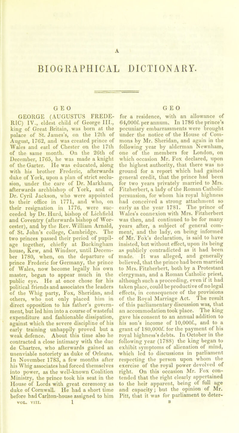 BIOGRAPHICAL DICTIONARY. GEO GEORGE (AUGUSTUS FREDE- RIC) IV., eldest child of George III., king of Great Britain, was born at the palace of St. James’s, on the 12th of August, 1762, and was created prince of Wales and earl of Chester on the 17th of the same month. On the 26th of December, 1765, he was made a knight of the Garter. He was educated, along with his brother Frederic, afterwards duke of York, upon a plan of strict seclu- sion, under the care of Dr. Markham, afterwards archbishop of York, and of Dr. Cyril Jackson, who were appointed to their office in 1771, and who, on their resignation in 1776, were suc- ceeded by Dr. Hurd, bishop of Lichfield and Coventry (afterwards bishop of Wor- cester), and by the Rev. William Arnald, of St. John’s college, Cambridge. The two princes passed their period of pupil- age together, chiefly at Buckingham house, Kew, and Windsor, until Decem- ber 1780, when, on the departure of prince Frederic for Germany, the prince of Wales, now become legally his own master, began to appear much in the public eye. He at once chose for his political friends and associates the leaders of the Whig party, Fox, Sheridan, and others, who not only placed him in direct opposition to his father’s govern- ment, but led him into a course of wasteful expenditure and fashionable dissipation, against which the severe discipline of his early training unhappily proved but a weak defence. About this time also he contracted a close intimacy with the due de Chartres, who afterwards gained an unenviable notoriety as duke of Orleans. In November 1783, a few months after his Whig associates had forced themselves into power, as the well-known Coalition Ministry, the prince took his seat in the House of Lords with great ceremony as duke of Cornwall. He had a short time before had Carlton-house assigned to him VOL. VIII. 1 GEO for a residence, with an allowance of 64,0007. per annum. In 1786 the prince’s pecuniary embarrassments were brought under the notice of the House of Com- mons by Mr. Sheridan, and again in the following year by alderman Newnham, one of the members for London, on which occasion Mr. Fox declared, upon the highest authority, that there was no ground for a report which had gained general credit, that the prince had been for two years privately married to Mrs. Fitzherbert, a lady of the Roman Catholic persuasion, for whom his royal highness had conceived a strong attachment so early as the year 1781. The prince of Wales’s connexion with Mrs. Fitzherbert was then, and continued to be for many years after, a subject of general com- ment,' and the lady, on being informed of Mr. Fox’s declaration, is said to have insisted, but without effect, upon its being as publicly contradicted as it had been made. It was alleged, and generally believed, that the prince had been married to Mrs. Fitzherbert, both by a Protestant clergyman, and a Roman Catholic priest, although such a proceeding, even if it had taken place, could be productive of no legal effects, in consequence of the provisions of the Royal Marriage Act. The result of this parliamentary discussion was, that an accommodation took place. The king gave his consent to an annual addition to his son’s income of 10,000/., and to a grant of 180,000/. for the payment of his royal highness’s debts. In October in the following year (1788) the king began to exhibit symptoms of alienation of mind, which led to discussions in parliament respecting the person upon whom the exercise of the royal power devolved of right. On this occasion Mr. Fox con- tended that the right clearly appertained to the heir apparent, being of full uge and capacity; but the opinion of Mr. Pitt, that it was for parliament to deter- D
