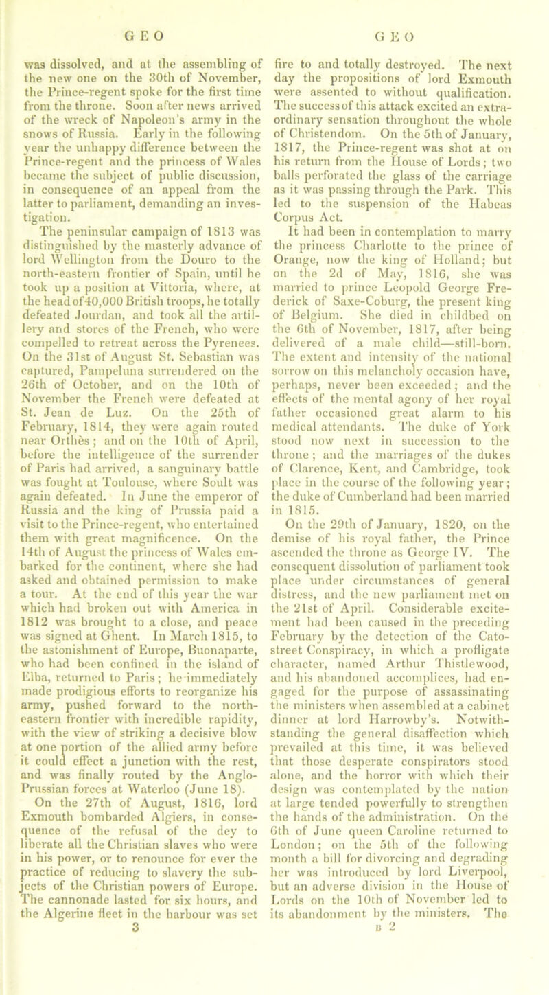 was dissolved, and at the assembling of the new one on the 30th of November, the Prince-regent spoke for the first time from the throne. Soon after news arrived of the wreck of Napoleon’s army in the snows of Russia. Early in the following year the unhappy difference between the Prince-regent and the princess of Wales became the subject of public discussion, in consequence of an appeal from the latter to parliament, demanding an inves- tigation. The peninsular campaign of 1813 was distinguished by the masterly advance of lord Wellington from the Douro to the north-eastern frontier of Spain, until he took up a position at Vittoria, where, at the head of40,000 British troops, he totally defeated Jourdan, and took all the artil- lery' and stores of the French, who were compelled to retreat across the Pyrenees. On the 31st of August St. Sebastian was captured, Pampeluna surrendered on the 26th of October, and on the 10th of November the French were defeated at St. Jean de Luz. On the 25th of February, 1814, they were again routed near Orthes ; and on the 10th of April, before the intelligence of the surrender of Paris had arrived, a sanguinary battle was fought at Toulouse, where Soult was again defeated. In June the emperor of Russia and the king of Prussia paid a visit to the Prince-regent, who entertained them with great magnificence. On the 14th of August the princess of Wales em- barked for the continent, where she had asked and obtained permission to make a tour. At the end of this year the war which had broken out with America in 1812 was brought to a close, and peace was signed at Ghent. In March 1815, to the astonishment of Europe, Buonaparte, who had been confined in the island of Elba, returned to Paris; he immediately made prodigious efforts to reorganize his army, pushed forward to the north- eastern frontier with incredible rapidity, with the view of striking a decisive blow at one portion of the allied army before it could effect a junction with the rest, and was finally routed by the Anglo- Prussian forces at Waterloo (June 18). On the 27th of August, 1816, lord Exmouth bombarded Algiers, in conse- quence of the refusal of the dey to liberate all the Christian slaves who were in his power, or to renounce for ever the practice of reducing to slavery the sub- jects of the Christian powers of Europe. Tire cannonade lasted for six hours, and the Algerine fleet in the harbour was set fire to and totally destroyed. The next day the propositions of lord Exmouth were assented to without qualification. The success of this attack excited an extra- ordinary sensation throughout the whole of Christendom. On the 5th of January, 1817, the Prince-regent was shot at on his return from the House of Lords ; two balls perforated the glass of the carriage as it was passing through the Park. This led to the suspension of the Habeas Corpus Act. It had been in contemplation to marry the princess Charlotte to the prince of Orange, now the king of Holland; but on the 2d of May, 1816, she was married to prince Leopold George Fre- derick of Saxe-Coburg, the present king of Belgium. She died in childbed on the 6th of November, 1817, after being delivered of a male child—still-born. The extent and intensity of the national sorrow on this melancholy occasion have, perhaps, never been exceeded; and the effects of the mental agony of her royal father occasioned great alarm to his medical attendants. The duke of York stood now next in succession to the throne ; and the marriages of the dukes of Clarence, Kent, and Cambridge, took place in the course of the following year ; the duke of Cumberland had been married in 1815. On the 29th of January, 1820, on the demise of his royal father, the Prince ascended the throne as George IV. The consequent dissolution of parliament took place under circumstances of general distress, and the new parliament met on the 21st of April. Considerable excite- ment had been caused in the preceding February by the detection of the Cato- street Conspiracy, in which a profligate character, named Arthur Thistlewood, and his abandoned accomplices, had en- gaged for the purpose of assassinating the ministers when assembled at a cabinet dinner at lord Harrowby’s. Notwith- standing the general disaffection which prevailed at this time, it was believed that those desperate conspirators stood alone, and the horror with which their design was contemplated by the nation at large tended powerfully to strengthen the hands of the administration. On the 6th of June queen Caroline returned to London; on the 5th of the following month a bill for divorcing and degrading her was introduced by lord Liverpool, but an adverse division in the House of Lords on the 10th of November led to its abandonment by the ministers. The