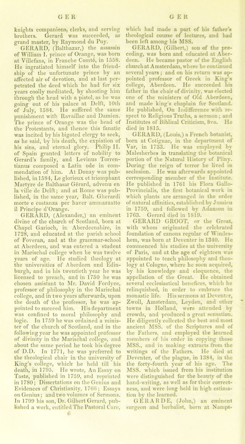 knights companions, clerks, and serving brothers. Gerard was succeeded, as grand master, by Raymond du Puy. GERARD, (Balthazar,) the assassin of William I. prince of Orange, was horn at Villefans, in Franche Comte, in 1558. He ingratiated himself into the friend- ship of the unfortunate prince by an affected air of devotion, and at last per- petrated the deed which he had for six years coolly meditated, by shooting him through the head with a pistol, as he was going out of his palace at Delft, 10th of July, 1584. He suffered the same punishment with R.availlac and Damien. The prince of Orange was the head of the Protestants, and thence this fanatic was incited by his bigoted clergy to seek, as he said, by his death, the expiation of his sins, and eternal glory. Philip II. of Spain granted letters of nobility to Gerard’s family, and Levinus Torren- tianus composed a Latin ode in com- mendation of him. At Douay was pub- lished, in 1584, Le glorieux et triomphant Martyre de Balthasar Gerard, advenu en la ville de Delft; and at Rome was pub- lished, in the same year, Balt. Gherardi morte e costanza per haver ammazzatto il Principe d’Orange. GERARD, (Alexander,) an eminent divine of the church of Scotland, born at Chapel Garioch, in Aberdeenshire, in 1728, and educated at the parish school of Foveran, and at the grammar-school at Aberdeen, and was entered a student in Marischal college when he was twelve years of age. He studied theology at the universities of Aberdeen and Edin- burgh, and in his twentieth year he was licensed to preach, and in 1750 he was chosen assistant to Mr. David Fordyce, professor of philosophy in the Marischal college, and in two years afterwards, upon the death of the professor, he was ap- pointed to succeed him. His department was confined to moral philosophy and logic. In 1759 he was ordained a minis- ter of the church of Scotland, and in the following year he was appointed professor of divinity in the Marischal college, and about the same period he took his degree of D.D. In 1771, he was preferred to the theological chair in the university of King’s college, which he held till his death, in 1795. He wrote, An Essay on Taste, published in 1759, and reprinted in 1780; Dissertations on the Genius and Evidences of Christianity, 1760; Essays on Genius; and two volumes of Sermons. In 1799 his son, Dr. Gilbert Gerard, pub- lished a work, entitled The Pastoral Care, 0 which had made a part of his father's theological course of lectures, and had been left among bis MSS. GERARD, (Gilbert,) son of the pre- ceding, was born and educated at Aber- deen. He became pastor of the English church at Amsterdam, where he continued several years ; and on his return was ap- pointed professor of Greek in King’s college, Aberdeen. He succeeded his father in the chair of divinity, was elected one of the ministers of Old Aberdeen, and made king’s chaplain for Scotland. He published, On Indifference with re- spect to Religious Truths, a sermon; and Institutes of Biblical Criticism, 8vo. He died in 1815. GERARD, (Louis,) a French botanist, born at Cotignac, in the department of Var, in 1733. He was employed by Malesherbes in translating the botanical portion of the Natural History of Pliny. During the reign of terror he lived in seclusion. He was afterwards appointed corresponding member of the Institute. He published in 1761 his Flora Gallo- Provincialis, the first botanical work in which plants are arranged in the order of natural affinities, established by Jussieu in 1759, and followed by Adanson in 1763. Gerard died in 1819. GERARD GROOT, or the Great, with whom originated the celebrated foundation of canons regular of Windes- hem, was born at Deventer in 1340. He commenced his studies at the university' of Paris, and at the age of eighteen was appointed to teach philosophy and theo- logy' at Cologne, where be soon acquired, by his knowledge and eloquence, the appellation of the Great. He obtained several ecclesiastical benefices, which he relinquished, in order to embrace the monastic life. His sermons at Deventer, Zwoll, Amsterdam, Leyden, and other towns in Holland, were attended by crowds, and produced a great sensation. He diligently collected the best and most ancient MSS. of the Scriptures and of the Fathers, and employed the learned members of his order in copying those MSS., and in making extracts from the writings of the Fathers. He died at Deventer, of the plague, in 1384, in the the forty-fourth year of his age. The MSS. which issued from his institution were distinguished for the beauty of the hand-writing, as well as for their correct- ness, and were long held in high estima- tion by the learned. GERARDE, (John,) an eminent surgeon and herbalist, born at Nampl-